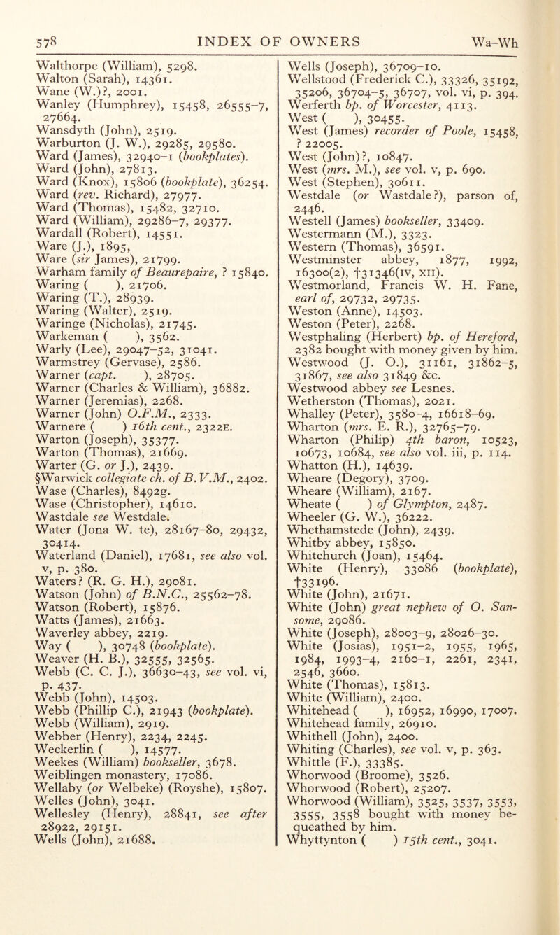 Walthorpe (William), 5298. Walton (Sarah), 14361. Wane (W.)?, 2001. Wanley (Humphrey), 15458, 26555-7, 27664. Wansdyth (John), 2519. Warburton (J. W.), 29285, 29580. Ward (James), 32940-1 (bookplates). Ward (John), 27813. Ward (Knox), 15806 {bookplate), 36254. Ward {rev. Richard), 27977. Ward (Thomas), 15482, 32710. Ward (William), 29286-7, 29377. Wardall (Robert), i4'^';i. Ware (J.), 1895, Ware {sir James), 21799. Warham family of Beaurepaire, ? 15840. Waring ( ), 21706. Waring (T,), 28939. Waring (Walter), 2519. Waringe (Nicholas), 21745. Warkeman ( ), 3562. Warly (Lee), 29047-52, 31041. Warmstrey (Gervase), 2586. Warner {capt. ), 28705. Warner (Charles & William), 36882. Warner (Jeremias), 2268. Warner (John) O.F.M., 2333. Warnere ( ) i6th cent., 2322E. Warton (Joseph), 35377- Warton (Thomas), 21669. Warter (G. or J.), 2439. §Warwick collegiate ch. of B. V.M., 2402. Wase (Charles), 8492g. Wase (Christopher), 14610. Wastdale see Westdale. Water (Jona W. te), 28167-80, 29432, 30414. Waterland (Daniel), 17681, see also vol. V, p. 380. Waters? (R. G. H.), 29081. Watson (John) of B.N.C., 25562-78. Watson (Robert), 15876. Watts (James), 21663. Waverley abbey, 2219. Way ( ), 30748 {bookplate). Weaver (H. B.), 32555, 32565. Webb (C. C. J.), 36630-43, see vol. vi, P- 437- Webb (John), 14503. Webb (Phillip C.), 21943 {bookplate). Webb (William), 2919. Webber (Henry), 2234, 2245. Weckerlin ( ), 14577. Weekes (William) bookseller, 3678. Weiblingen monastery, 17086. Wellaby {or Welbeke) (Royshe), 15807. Welles (John), 3041. Wellesley (Henry), 28841, see after 28922, 29151. Wells (John), 21688. Wells (Joseph), 36709-10. Wellstood (Frederick C.), 33326, 35192, 35206, 36704-5, 36707, vol. vi, p. 394. Werferth bp. of Worcester, 4113. West ( ), 30455- West (James) recorder of Poole, 15458, ? 22005. West (John)?, 10847. West {mrs. M.), see vol. v, p. 690. West (Stephen), 30611. Westdale {or Wastdale?), parson of, 2446. Westell (James) bookseller, 33409. Westermann (M.), 3323. Western (Thomas), 36591. Westminster abbey, 1877, 1992, 16300(2), t3i346(iv, xii). Westmorland, Francis W. H. Fane, earl of, 29732, 29735. Weston (Anne), 14503. Weston (Peter), 2268. Westphaling (Herbert) bp. of Hereford, 2382 bought with money given by him. Westwood (J. O.), 31161, 31862-5, 31867, see also 31849 &c. Westwood abbey see Lesnes. Wetherston (Thomas), 2021. Whalley (Peter), 3580-4, 16618-69. Wharton {mrs. E. R.), 32765-79. Wharton (Philip) 4th baron, 10523, 10673, 10684, vol. iii, p. 114. Whatton (H.), 14639. Wheare (Degory), 3709. Wheare (William), 2167. Wheate ( ) of Glympton, 2487. Wheeler (G. W.), 36222. Whethamstede (John), 2439. Whitby abbey, 15850. Whitchurch (Joan), 15464. White (Henry), 33086 {bookplate), t33i96. White (John), 21671. White (John) great nephew of O. San- some, 29086. White (Joseph), 28003-9, 28026-30. White (Josias), 1951-2, 1955, 1965, 1984, 1993-4, 2160-1, 2261, 2341, 2546, 3660. White (Thomas), 15813. White (William), 2400. Whitehead ( ), 16952, 16990, 17007. Whitehead family, 26910. Whithell (John), 2400. Whiting (Charles), see vol. v, p. 363. Whittle (F.), 33385. Whorwood (Broome), 3526. Whorwood (Robert), 25207. Whorwood (William), 3525, 3537, 3553, 3555» 3558 bought with money be- queathed by him. Whyttynton ( ) 15th cent., 3041.