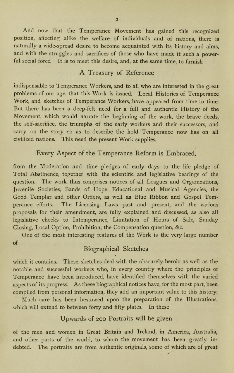 And now that the Temperance Movement has gained this recognized position, affecting alike the welfare of individuals and of nations, there is naturally a wide-spread desire to become acquainted with its history and aims, and with the struggles and sacrifices of those who have made it such a power- ful social force. It is to meet this desire, and, at the same time, to furnish A Treasury of Reference indispensable to Temperance Workers, and to all who are interested in the great problems of our age, that this Work is issued. Local Histories of Temperance Work, and sketches of Temperance Workers, have appeared from time to time. But there has been a deep-felt need for a full and authentic History of the Movement, which would narrate the beginning of the work, the brave deeds, the self-sacrifice, the triumphs of the early workers and their successors, and carry on the story so as to describe the hold Temperance now has on all civilized nations. This need the present Work supplies. Every Aspect of the Temperance Reform is Embraced, from the Moderation and time pledges of early days to the life pledge of Total Abstinence, together with the scientific and legislative bearings of the question. The work thus comprises notices of all Leagues and Organizations, Juvenile Societies, Bands of Hope, Educational and Musical Agencies, the Good Templar and other Orders, as well as Blue Ribbon and Gospel Tem- perance efforts. The Licensing Laws past and present, and the various proposals for their amendment, are fully explained and discussed, as also all legislative checks to Intemperance, Limitation of Hours of Sale, Sunday Closing, Local Option, Prohibition, the Compensation question, &c. One of the most interesting features of the Work is the very large number of Biographical Sketches which it contains. These sketches deal with the obscurely heroic as well as the notable and successful workers who, in every country where the principles oi Temperance have been introduced, have identified themselves with the varied aspects of its progress. As these biographical notices have, for the most part, been compiled from personal information, they add an important value to this history. Much care has been bestowed upon the preparation of the Illustrations, which will extend to between forty and fifty plates. In these Upwards of 200 Portraits will be given of the men and women in Great Britain and Ireland, in America, Australia, and other parts of the world, to whom the movement has been greatly in- debted. The portraits are from authentic originals, some of which are of great