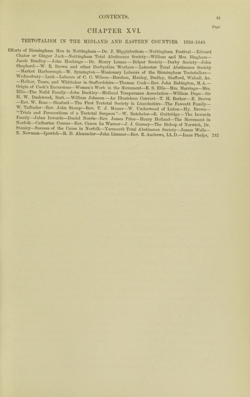 XI CHAPTER XVI. TEETOTALISM IN THE MIDLAND AND EASTERN COUNTIES. 1834-1840. Efforts of Birmingham Men in Nottingham — Dr. .T. Higginbottom—Nottingham Festival—Edward Chator or Ginger Jack—Nottingham Total Abstinence Society—William and Mrs. Bingham— Jacob Bradley—John Hockings — Dr. Henry Lomas — Belpor Society—Derby Society—John Shepherd—W, E. Brown and other Derbyshire Workers—Leicester Total Abstinence Society Market Harborough—W. Symington — Missionary Labours of the Birmingham Teetotallers— Wednesbury—Leek—Labours of C. C. Wilson—Burslem, Hanley, Dudley, Stafford, Walsall, &c. Holkcr, Teare, and Wliittaker in Staffordshire—Thomas Cook—Rev. John Babington, M.A.— Origin of Cook’s Excursions—Women’s Work in the Movement—E. S. Ellis—Mrs. Marriage—Mrs. The Neild Family—John Buckley—Midland Temperance Association—William Dupe—Sir H. W. Dashwood, Bart.—William Johnson—An Illustrious Convert—T. H. Barker—E. Brown —Rev. W. Rose-Sleaford—The First Teetotal Society in Lincolnshire—The Fawcett Family— . laffinder Rev. John Stamp—Rev. T. J. Mes.ser—W. Underwood of Luton—Hy. Brown— “Trials and Persecutions of a Teetotal Surgeon”—W. Batchelor—R. Guttridge—The Inwards Family—Jabez Inwards—Daniel Norris—Rev. James Price—Henry Holland—'The Movement in Norfolk—Catherine Cozens—Rev. Canon Le Warner—J. J. Gurney—The Bishop of Norwich, Dr. Stanley—Success of the Cause in Norfolk—Yarmouth Total Abstinence Society—James Wells— N. Newman—Ipswich—R. D. Alexander-^ohn Dimmer-Rev. E. Andrews, LL.D.—Isaac Phelps, 242