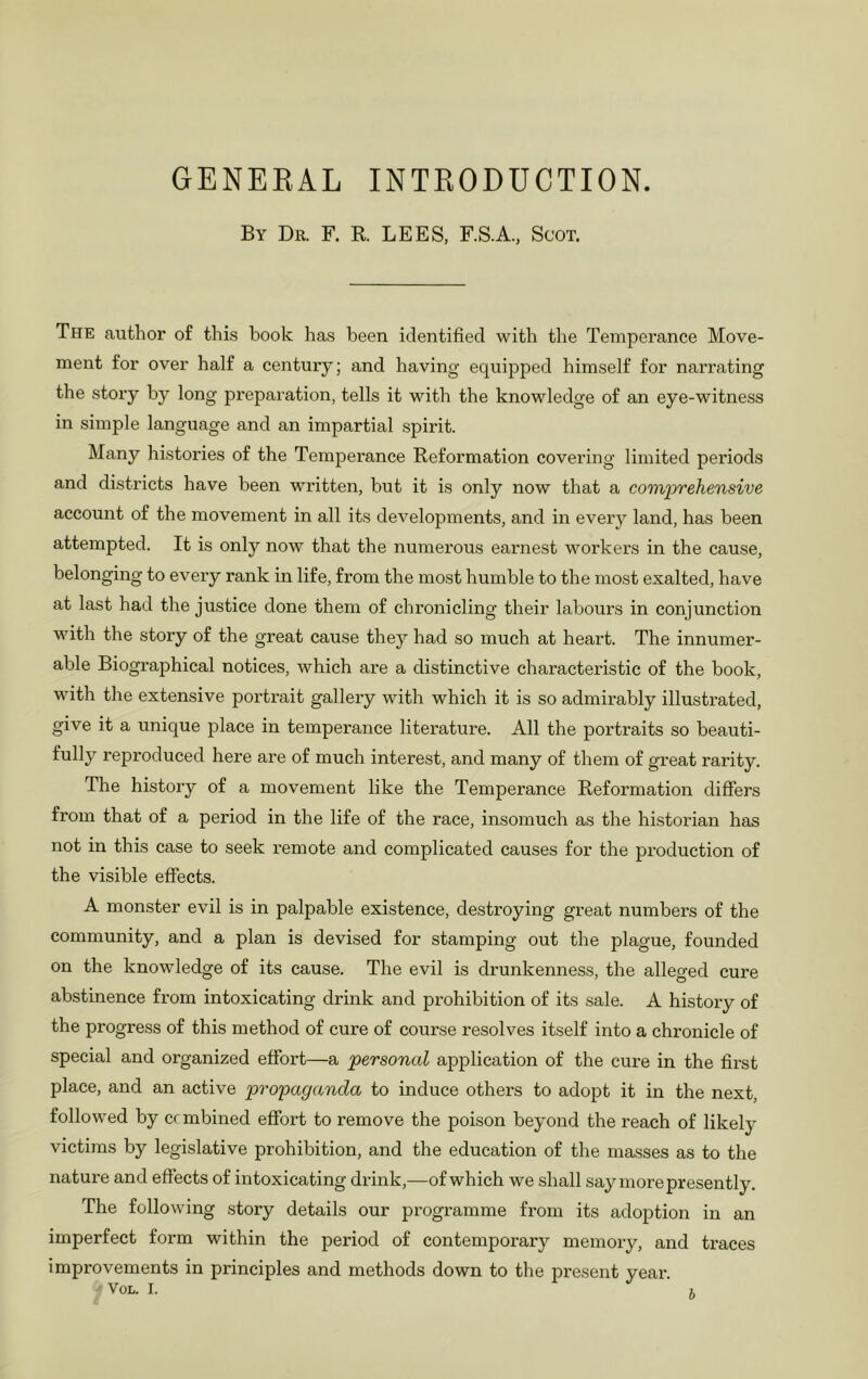 GENEEAL INTRODUCTION. By Dr. F. E. LEES, F.S.A., Scot. The author of this hook has been identified with the Temperance Move- ment for over half a century; and having equipped himself for narrating the story by long preparation, tells it with the knowledge of an eye-witness in simple language and an impartial spirit. Many histories of the Temperance Reformation covering limited periods and districts have been written, but it is only now that a comprehensive account of the movement in all its developments, and in eveiy land, has been attempted. It is only now that the numerous earnest workers in the cause, belonging to every rank in life, from the most humble to the most exalted, have at last had the justice done them of chronicling their labours in conjunction with the story of the great cause they had so much at heart. The innumer- able Biographical notices, which are a distinctive characteristic of the book, with the extensive portrait gallery with which it is so admirably illustrated, give it a unique place in temperance literature. All the portraits so beauti- fully reproduced here are of much interest, and many of them of great rarity. The history of a movement like the Temperance Reformation differs from that of a period in the life of the race, insomuch as the histoi'ian has not in this case to seek remote and complicated causes for the production of the visible effects. A monster evil is in palpable existence, destroying great numbers of the community, and a plan is devised for stamping out the plague, founded on the knowledge of its cause. The evil is drunkenness, the alleged cure abstinence from intoxicating drink and prohibition of its sale. A history of the progress of this method of cure of course resolves itself into a chronicle of special and organized effort—a personal application of the cure in the first place, and an active propaganda to induce others to adopt it in the next, followed by combined effort to remove the poison beyond the reach of likely victims by legislative prohibition, and the education of the ma.sses as to the nature and effects of intoxicating drink,—of which we shall say more presently. The following story details our programme from its adoption in an imperfect form within the period of contemporary memory, and traces improvements in principles and methods down to the present year. VOL. I. b