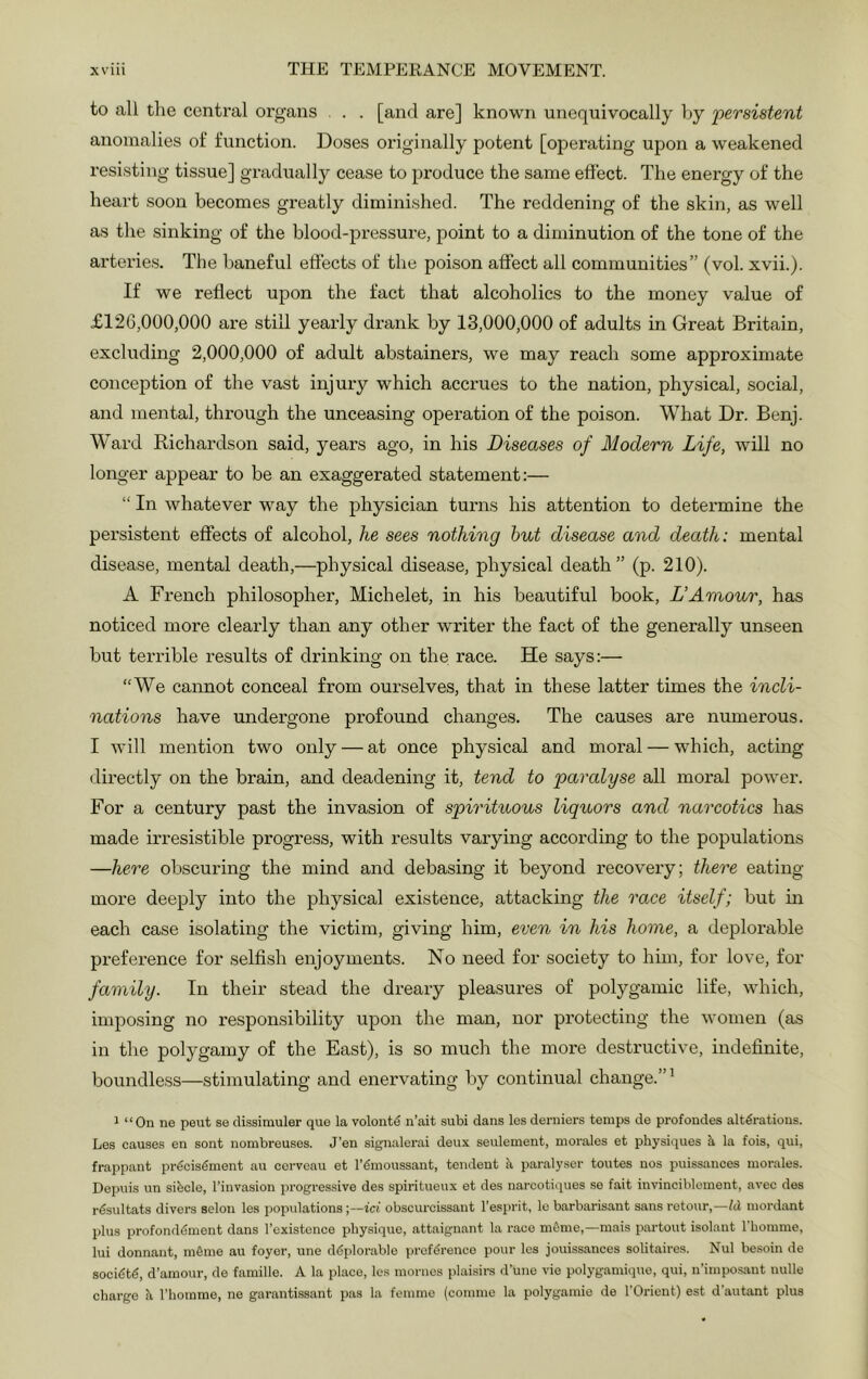 to all the central organs . . . [and are] known unequivocally Ijy 'persistent anomalies of function. Doses originally potent [operating upon a weakened resisting tissue] gradually cease to jjroduce the same effect. The energy of the heart soon becomes greatly diminished. The reddening of the skin, as well as the sinking of the blood-pressure, point to a diminution of the tone of the arterie.s. The baneful effects of the poison affect all communities” (vol. xvii.). If we reflect upon the fact that alcoholics to the money value of £126,000,000 are still yearly drank by 13,000,000 of adults in Great Britain, excluding 2,000,000 of adult abstainers, we may reach some approximate conception of the vast injury which accrues to the nation, physical, social, and mental, through the unceasing operation of the poison. What Dr. Benj. Ward Richardson said, years ago, in his Diseases of Modern Life, will no longer appear to be an exaggerated statement:— “ In whatever way the physician turns his attention to determine the persistent effects of alcohol, he sees nothing hut disease and death: mental disease, mental death,—physical disease, physical death” (p. 210). A French philosopher, Michelet, in his beautiful book, L’Amour, has noticed more clearly than any other writer the fact of the generally unseen but terrible results of drinking on the race. He says:— “We cannot conceal from ourselves, that in these latter times the incli- nations have undergone profound changes. The causes are numerous. I Avill mention two only — at once physical and moral — which, acting directly on the bx'ain, and deadening it, tend to paralyse all moral power. For a century past the invasion of spirituous liquors and narcotics has made irresistible progress, with results varying according to the populations —here obscuring the mind and debasing it beyond recovery; there eating- more deeply into the physical existence, attacking the race itself; but in each case isolating the victim, giving him, even in his home, a deplorable preference for selfish enjoyments. No need for society to him, for love, for family. In their stead the dreary pleasures of polygamic life, which, imposing no responsibility upon the man, nor protecting the women (as in the polygamy of the East), is so much the more destructive, indefinite, boundless—stimulating and enervating by continual change.”^ 1 “On ne pent se dissimuler quo la volont€ n’ait subi dans les derniers toraps do profondes alterations. Los causes on sont nombreuses. J’en signalerai deux seulement, morales et physiques k la fois, qui, frappant precisemont au ccrvcau et l’€inoussant, tendeut k paralyser toutes nos puissances morales. Depuis un sibcle, I’invasion progressive des spiritueux et des narcotiques se fait invinciblcment, avec des resultats divers selon les populations;—id obscurcissant I’esprit, le barbarisant sans retour,—Id, mord;\nt plus profonddment dans I’existence physique, attaignant la race mfimo,—mais partout isolaut I'homme, lui donnant, mfime au foyer, une ddplorable preference pour les jouissances solitaires. Nul besoin de socidtd, d’ainour, de famille. A la place, les monies plaisirs d’uno vie polygamiquo, qui, n’imposant uulle charge k I’liomme, ne garantissant pas la femme (comme la polygainie de I'Orient) est d'autant plus