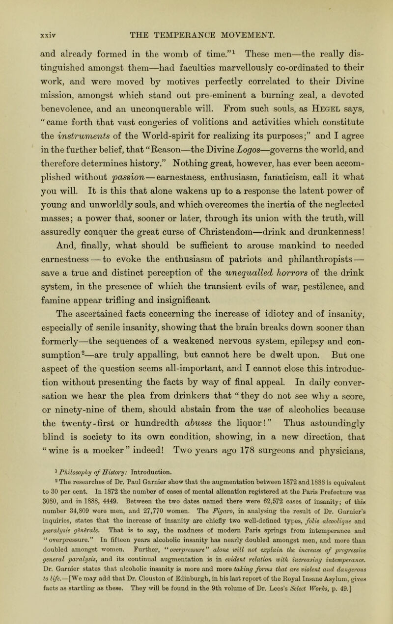 and already formed in the womb of time.”^ These men—the really dis- tinguished amongst them—had faculties marvellously co-ordinated to their woi-k, and were moved by motives perfectly correlated to their Divine mission, amongst which stand out pre-eminent a burning zeal, a devoted benevolence, and an unconquerable will. From such souls, as Hegel says, “came forth that vast congeries of volitions and activities which constitute the instruments of the World-spirit for realizing its purposes;” and I agree in the further belief, that “Reason—the Divine Logos—governs the world, and therefore determines history.” Nothing great, however, has ever been accom- plished without 'passion—earnestness, enthusiasm, fanaticism, call it what you will. It is this that alone wakens up to a response the latent power of young and unworldly souls, and which overcomes the inertia of the neglected masses; a power that, sooner or later, through its union with the truth, will assuredly conquer the great curse of Christendom—drink and drunkenness! And, finally, what should be sufficient to arouse mankind to needed eai'nestness — to evoke the enthusiasm of patriots and philanthropists — save a true and distinct perception of the unequalled horrors of the drink system, in the presence of which the transient evils of war, pestilence, and famine appear trifling and insignificant. The ascertained facts concerning the increase of idiotcy and of insanity, especially of senile insanity, showing that the brain breaks down sooner than formerly—the sequences of a weakened nervous system, epilepsy and con- sumption^—are truly appalling, but cannot here be dwelt upon. But one aspect of the question seems all-important, and I cannot close this introduc- tion without presenting the facts by way of final appeal. In daily conver- sation we hear the plea from drinkers that “ they do not see why a score, or ninety-nine of them, should abstain from the use of alcoholics because the twenty-first or hundredth abuses the liquor!” Thus astoundingly blind is society to its own condition, showing, in a new direction, that “wine is a mocker” indeed! Two years ago 178 surgeons and physicians. ^ Fhilosophy of History: Introduction. 2 The researches of Dr. Paul Gamier show that the augmentation between 1872 and 1888 is equivalent to 30 per cent. In 1872 the number of cases of mental alienation registered at the Paris Prefecture was 3080, and in 1888, 4449. Between the two dates named there were 62,572 cases of insanity; of this number 34,809 were men, and 27,770 women. The Figaro, in analysing the result of Dr. Garnier's inquiries, states that the increase of insanity are chiefly two well-defined types, folie alcooUque and paralysie genh-ale. That is to say, the madness of modern Paris springs from intemperance and “overpressure.” In fifteen years alcoholic insanity has nearly doubled amongst men, and more than doubled amongst women. Further, “overpressure alone vdll not explain the increase of progressive general paralysis, and its continual augmentation is in evident relation with increasing intemperance. Dr. Gamier states that alcoholic insanity is more and more taking forms that are violent and dangerous to life.—[We may add that Dr. Clouston of Edinburgh, in his last report of the Royal Insane Asylum, gives facts as startling as these. They will be found in the 9th volume of Dr. Lees's Select IForl-i, p. 49. ]