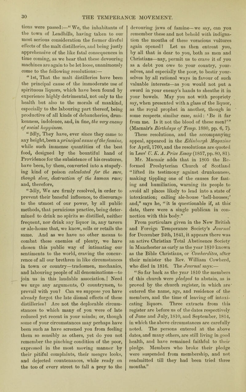 tions were passed:—“We, the iiiliabitants of tlie town of Leadliills, having taken to oui- most serious consideration the former direful effects of tlie malt distilleries, and being justly apprehensive of the like fatal consequences in time coming, as we hear that these devouring machines <are again to be let loose, unanimously come to the following resolutions:— “ 1st, That the malt distilleries have been the principal cause of the immoderate use of sijirituons liquors, which have been found by experience highly detrimental, not only to the health but also to the morals of mankind, especially to the labouring part thereof, being productive of all kinds of debaucheries, drun- kenness, indolence, and, in fine, the very enemy of social happiness. “ 2dly, They have, ever since they came to any height,been ^principal cause ofthe famme, while such immense quantities of the best food, designed by the bountiful hand of Providence for the subsistence of his creatures, have been, by them, converted into a stupefy- ing kind of poison calculated for the sure, though slov:, destruction of the human race; and, therefore, “ 3dly, We are firmly resolved, in order to prevent their baneful influence, to discourage to the utmost of our power, by all public methods, that pernicious iDractice, being deter- mined to drink no spirits so distilled, neither frequent, iror drink any liquor in, any tavern or ale-honse that, we know, sells or retails the same. And as we have no other means to combat these enemies of plenty, we have chosen this public way of intimating our sentiments to the world, craving the concur- rence of all our brethren in like circumstances in town or country—tradesmen, mechanics, and labouring people of all denominations—to join us in this laudable association. | Need we urge any arguments, O countrymen, to prevail with you? Can we suppose you have already forgot the late dismal effects of these distilleries? Ai'e not the deplorable circum- stances to which many of you were of late reduced yet recent in your minds; or, though some of your circumstances may perhaps have been such as have screened you from feeling them so sensibly as others, yet do you not remember the pinching condition of the poor, expressed in the most moving manner by their pitiful complaints, their meagre looks, and dejected countenances, while ready on the ton of every street to fall a prey to the devouring jaws of famine—we say, can you remember these and not behold with indigna- tion the mouths of these voracious vultures again opened? Let us then entreat you, Ijy all that is dear to you, both as men and Christians—nay, ]>ermit us to crave it of you as a debt you owe to your country, your- selves, and especially the poor, to bestir your- selves by all rational ways in favour of such valuable interests—as you would not put a sword in your enemy’s hands to sheathe it in your bowels. May you not with propriety say, when presented with a glass of the liquor, as the royal prophet in another, though in some respects, similar case, said: ‘Be it far from me. Is it not the blood of these men?”’ (MacnaiBs Birthdays of Temp. 1880, pp. 6, 7). These resolutions, and the accompanying appeal, appeared in the Edinburgh Magazine for April, 1760, and the resolutions are quoted in Lees’ U. K. A. Prize Essay (1857, pp. 80, 81). Mr. Macnair adds that in 1805 the Eo- formed Presbyterian Church of Scotland “lifted its testimony against drunkennes.-^, making tippling one of the causes for fast- ing and humiliation, warning its people to avoid all places likely to lead into a state of intoxication; calling ale-house ‘hell-houses;’ and,” says he, “it is questionable if, at this' date, there were a single publican in con- nection with this body.” From particulars given in the New British and Foreign Temperance Society’s Journal for December 24th, 1841, it aijpears there was an active Christian Total Abstinence Society in Manchester as early as the year 1810 known as the Bible Christians, or Cowherditcs, after their minister the Eev. William Cowherd, who died in 1816. The Journal says:— “ So far back as the year 1810 the members of this church were pledged to abstain, as is proved by the church register, in which are' entered the name, age, and residence of the members, and the time of leaving off intoxi- cating liquors. Three extracts from this register are before us of the dates respectively of June and July, 1810, and September, 1814, in which the above circumstances are carefully noted. The persons entered at the above dates, and many others, are still living in good health, and have remained faithful to their pledge. Members who broke their pledge were suspended from membership, and not readmitted till they had been tried three months.”