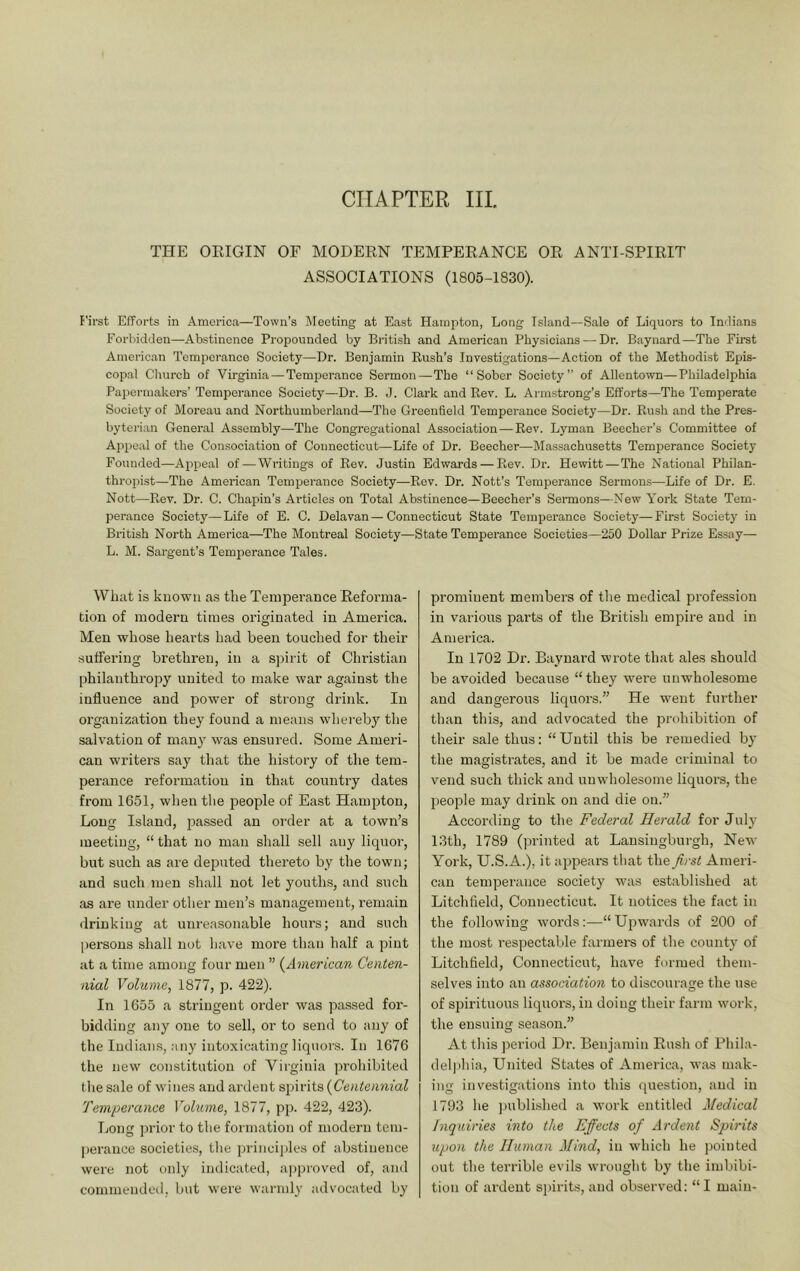 CHAPTER III. THE OEIGIN OF MODERN TEMPERANCE OR ANTI-SPIRIT ASSOCIATIONS (1805-1830). E’ii'st EfForts in America—Town’s Meeting at East Hampton, Long Island—Sale of Liquors to Indians Forbidden—Abstinence Propounded by British and American Physicians — Dr. Baynard—The First American Tempci'ance Society—Dr. Benjamin Rush’s Investigations—Action of the Methodist Epis- copal Cliurch of Virginia—Temperance Sermon—The “Sober Society” of Allentown—Philadelphia Papermakers’ Temperance Society—Dr. B. J. Clark and Rev. L. Ai-mstrong’s Efforts—The Temperate Society of Moreau and Northumberland—The Greenfield Temperance Society—Dr. Rush and the Pres- byterian General Assembly—The Congregational Association—Rev. Lyman Beecher’s Committee of Appeal of the Consociation of Connecticut—Life of Dr. Beecher—Massachusetts Temperance Society Founded—Appeal of — Writings of Rev. Justin Edwards — Rev. Dr. Hewitt—The National Philan- thropist—The American Temperance Society—Rev. Dr. Nott’s Temperance Sermons—Life of Dr. E. Nott—Pmv. Dr. C. Chapin’s Articles on Total Abstinence—Beecher’s Sermons—New York State Tem- perance Society—Life of E. C. Delavan—Connecticut State Temperance Society—First Society in British North America—The Montreal Society—State Temperance Societies—250 Dollar Prize Essay— L. M. Sai'gent’s Temperance Tales. What is known as the Temperance Reforma- tion of modern times originated in America. Men whose hearts had been touched for their suffering brethren, in a spirit of Christian philanthropy united to make war against the influence and power of strong drink. In organization they found a means whereby the salvation of many was ensured. Some Ameri- can writers say that the history of the tem- perance reformation in that country dates from 1651, when the people of East Hampton, Long Island, j^assed an order at a town’s meeting, “ that no man shall sell any liquor, but such as are deputed thereto by the town; and such men shall not let youths, and such as are under other men’s management, remain <lrinking at unreasonable hours; and such jjersous shall not have more than half a pint at a time among four men ” (^American Centen- nial Volume, 1877, p. 422). In 1655 a stringent order was passed for- bidding any one to sell, or to send to any of the Indians, any intoxicating liquors. In 1676 the new constitution of Virginia prohibited the sale of wines and ardent spirits {Centennial Temperance Volume, 1877, pp. 422, 423). Long prior to the formation of modern tem- perance societies, the princi])les of abstinence were not only indicated, approved of, and commended, but were warmly advocated by prominent members of the medical profession in various parts of the British empire and in America. In 1702 Dr. Baynard wrote that ales should be avoided because “they were unwholesome and dangerous liquors.” He went further than this, and advocated the prohibition of their sale thus: “Until this be remedied by the magistrates, and it be made criminal to vend such thick and unwholesome liquors, the people may drink on and die on.” Accoi'ding to the Federal Herald for July 13th, 1789 (printed at Lansingburgh, New York, U.S.A.), it appears that the first Ameri- can temperance society was established at Litchfield, Connecticut. It notices the fact in the following words:—“Upwards of 200 of the most respectable farmers of the county of Litchfield, Connecticut, have formed them- selves into an association to discourage the use of spirituous liquors, in doing their farm work, the ensuing season.” At tliis period Dr. Benjamin Rush of Rhila- deli)hia. United States of America, was mak- ing investigations into this question, and in 1793 he ]mblished a work entitled Medical inquiries into the Effects of Ardent Spirits upon the Human Mind, in which he pointed out the terrible evils wrought by the imbibi- tion of ardent spirits, and observed: “I main-