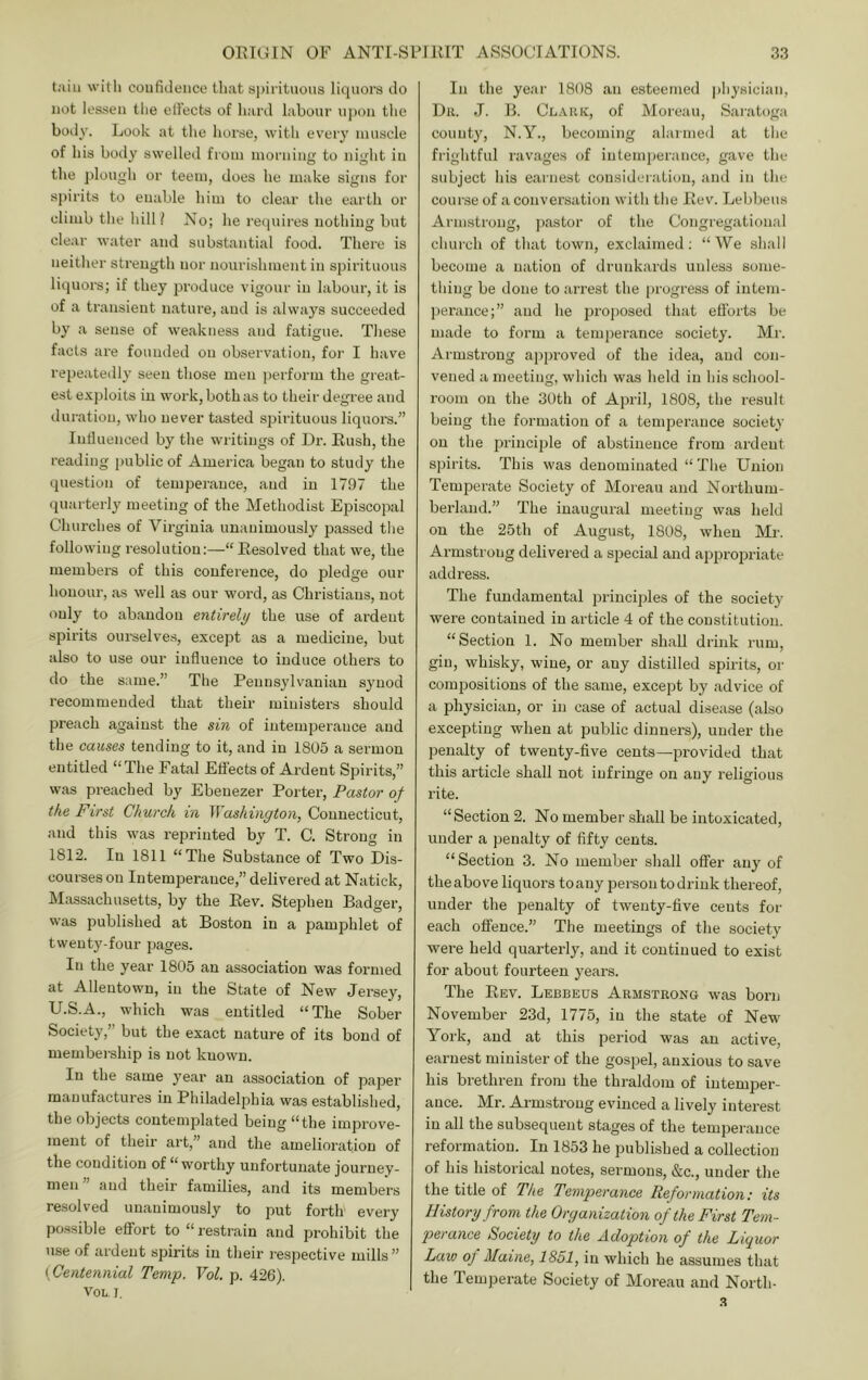 with coiifiJence that si)irituous liquors do not lessen tlie elFects of hard labour iqxni the body. Look at the hoi'se, with every muscle of his body swelled from morning to night in the plough or teem, does he make signs for spirits to enable him to clear the earth or climb the hill l No; he reipiires nothing but clear water and substantial food. There is neither strength nor nourishment in spirituous liquors; if they 23roduce vigour in labour, it is of a transient nature, and is always succeeded by a sense of weakness and fatigue. These facts are founded on observation, for I have rejjeatedly seen those men perform the great- est exploits in work, both as to their degree and duration, who never tasted spirituous liquors.” lutluenced by the writings of Dr. Rush, the reading public of America began to study the question of tempei'auce, and in 1797 the quarterly meeting of the Methodist Episcopal Churches of Virginia unanimously passed tlie following resolution:—“ Resolved that we, the members of this conference, do pledge our honour, as well as our word, as Christians, not only to abandon entirely the use of ardent spirits ourselves, except as a medicine, but also to use our influence to induce others to do the same.” The Peuns^dvaniau synod recommended that their ministers should preach against the sin of iutemioerauce and the causes tending to it, and in 1805 a sermon entitled “The Fatal Effects of Ardent Spirits,” was preached by Ebeuezer Porter, Pastor of the First Church in Washington, Connecticut, and this was reprinted by T. C. Strong in 1812. In 1811 “The Substance of Two Dis- courses on Intemperance,” delivered at Natick, Massachusetts, by the Rev. Stephen Badger, was published at Boston in a pamphlet of twenty-four pages. In the year 1805 an association was formed at Allentown, in the State of New Jersey, U.S.A., which was entitled “The Sober Society,” but the exact nature of its bond of membership is not known. In the same year an association of paper manufactures in Philadelphia was established, the objects contemplated being “the improve- ment of their art,” and the amelioration of the condition of “worthy unfortunate journey- men ” and their families, and its members re.solved unanimously to put forth every po.ssible effort to “ restrain and prohibit the use of ardent spirits in their respective mills” {Centennial Temp. Vol. p. 426). VOL. I. In the year 1808 an esteemed |)hyBician, Dh. J. B. Cl.viuv, of Moreau, Saratoga county, N.Y., becoming alarmed at tlie frightful ravages of intemperance, gave the subject liis earnest consideration, and in the course of a conversation with the Rev. Lebbeiis Armstrong, pastor of the Congregational church of that town, exclaimed; “We shall become a nation of drunkards unless some- thing be done to arrest the progress of iutem- pei’ance;” and he proposed that efforts be made to form a temperance society. Mr. Armstrong apja-oved of the idea, and con- vened a meeting, which was held in his school- room on the 3()th of April, 1808, the result being the formation of a temperance society on the princijile of abstinence from ardent spirits. This was denominated “The Union Temperate Society of Moreau and Northum- berland.” The inaugural meeting was held on the 25th of August, 1808, when Mr. Armstrong delivered a special and appropriate addi’ess. The fundamental jn-inciples of the society were contained in article 4 of the constitution. “Section 1. No member shall drink rum, gin, whisky, wine, or any distilled spirits, or compositions of the same, except by advice of a physician, or in case of actual disease (also excepting when at public dinners), under the penalty of twenty-five cents—provided that this article shall not infringe on any religious rite. “Section 2. No member shall be intoxicated, under a penalty of fifty cents. “Section 3. No member shall offer any of theabove liquors toany person todriuk thereof, under the penalty of twenty-five cents for each offence.” The meetings of the society wei-e held quarterly, and it continued to exist for about fourteen year’s. The Rev. Lebbeus Armstrong was boi’n November 23d, 1775, in the state of New York, and at this period was an active, earnest minister of the gospel, anxious to save his brethren from the thraldom of intemper- ance. Mr. Armstrong evinced a lively intei’est in all the subsequent stages of the temperance reformation. In 1853 he published a collection of his historical notes, sermons, &c., under the the title of The Temperance Reformation: its History from the Organization of the First Tem- perance Society to the Adoption of the Liquor Law oj Maine, 1851, in which he assumes that the Temperate Society of Moi’eair and North- .s
