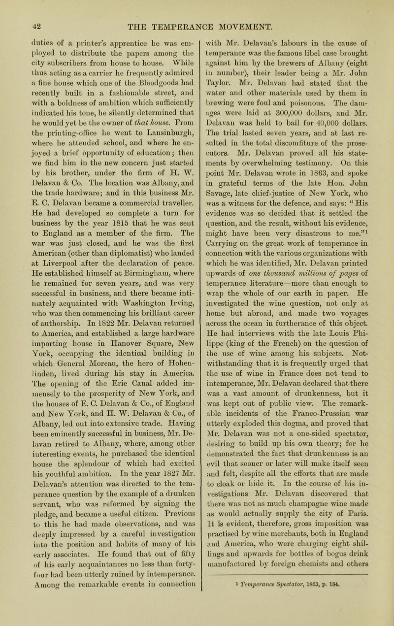 duties of a printer’s apprentice he was em- ployed to distribute the papers among the city subscribers from house to house. While thus acting as a carrier he frequently admired a fine house which one of the Bloodgoods had recently built in a fashionable street, and with a boldness of ambition which sufficiently indicated his tone, he silently detei’mined that he would yet be the owner of that house. From the printing-office he went to Lansinburgh, where he attended school, and where he en- joyed a brief ojoportunity of education; then we find him in the new concern just started by his brother, under the firm of H. W. Delavan & Co. The location was Albany, and the trade hardware; and in this business Mr. E. C. Delavan became a commercial traveller. He had developed so complete a turn for business by the year 1815 that he was sent to England as a member of the firm. The war was just closed, and he was the first American (other than diplomatist) who landed at Liverpool after the declaration of peace. He established himself at Birmingham, where he remained for seven years, and was very successful in business, and there became inti- mately acquainted with Washington Irving, who was then commencing his brilliant cai’eer of authorship. In 1822 Mr. Delavan returned to America, and established a large hardware importing house in Hanover Square, New York, occupying the identical building in which General Moreau, the hero of Hohen- linden, lived during his stay in America. The opening of the Erie Canal added im- mensely to the prosperity of New Yoi’k, and the houses of E. C. Delavan & Co., of England and New York, and H. W. Delavan & Co., of Albany, led out into extensive trade. Having been eminently successful in business, Mr. De- lavau retired to Albany, where, among other interesting events, he purchased the identical house the sjDlendour of which had excited his youthful ambition. In the year 1827 Mr. Delavan’s attention was directed to the tem- |)erance question by the example of a drunken servant, who was reformed by signing the pledge, and became a useful citizen. Previous to this he had made observations, and was deeply inq:)ressed by a careful investigation into the position and habits of many of his early associates. He found that out of fifty of his early acquaintances no less than forty- four had been utterly ruined by intemperance. Ainons: the remarkable events in connection c5 with Mr. Delavan’s labours in the cause of temperance was the famous libel case brought against him by the brewers of Albany (eight in number), their leader being a Mr. John Taylor. Mr. Delavan had stated that the water and other materials used by them in brewing were foul and poisonous. The dam- ages were laid at 300,000 dollars, and Mr. Delavan was held to bail for 40,000 dollars. The trial lasted seven years, and at last re- sulted in the total discomfiture of the prose- cutors. Mr. Delavan proved all his state- ments by overwhelming testimony. On this point Mr. Delavan wrote in 1863, and spoke in grateful terms of the late Hon. John Savage, late chief-justice of New York, who was a witness for the defence, and says: “ His evidence was so decided that it settled the question, and the result, without his evidence, might have been very disastrous to me.’’^ Carrying on the great work of temperance in connection with the various organizations with which he was identified, Mr. Delavan printed upwards of one thousand millions of pages of temperance literature—more than enough to wrap the whole of our earth in paper. He investigated the wine question, not only at home but abroad, and made two voyages aci’oss the ocean in furtherance of this object. He had interviews with the late Louis Phi- lippe (king of the French) on the question of the use of wine among his subjects. Not- withstanding that it is frequently urged that the use of wine in France does not tend to intemperance, Mr. Delavan declared that there was a vast amount of drunkenness, but it was kept out of public view. The remark- able incidents of the Franco-Prussian war utterly exploded this dogma, and proved that Mr. Delavan was not a one-sided spectator, desiring to build up his own theory; for he demonstrated the fact that drunkenness is an evil that sooner or later will make itself seen and felt, desjiite all the efforts that are made to cloak or hide it. In the course of his in- vestigations Mr. Delavan discovered that there was not as much champagne wine made as would actually supply the city of Paris. It is evident, therefore, gross imposition was practised by wine merchants, both in England and America, who were charging eight shil- lings and upwards for bottles of bogus drink manufactured by foreign chemists and othei-s I Temperance Spectator, 1863, p. 184.