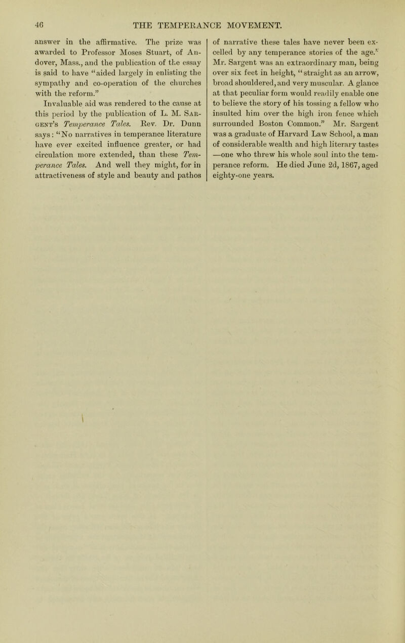 answer in the affirmative. Tlie prize was awarded to Professor Moses Stuart, of An- dover, Mass., and the publication of the essay is said to have “aided largely in enlisting the sympathy and co-ojieration of the churches with the reform.” Invaluable aid was rendered to the cause at this period by the publication of L. M. Sar- gent’s Temperance Tales. Rev. Dr. Dunn says: “No narratives in temperance litei’ature have ever excited influence greater, or had circulation more extended, than these Tem- perance Tales. And well they might, for in attractiveness of style and beauty and pathos of narrative these tales have never been ex- celled by any temperance stories of the age.” Mr. Sargent was an extraordinary man, being over six feet in height, “straight as an arrow, broad shouldered, and very muscular. A glance at that peculiar form would readily enable one to believe the story of his tossing a fellow who insulted him over the high iron fence which sui’rounded Boston Cbmmon.” Mr. Sargent was a graduate of Harvard Law School, a man of considerable wealth and high literary tastes —one who threw his whole soul into the tem- perance reform. He died June 2d, 1867, aged eighty-one years.
