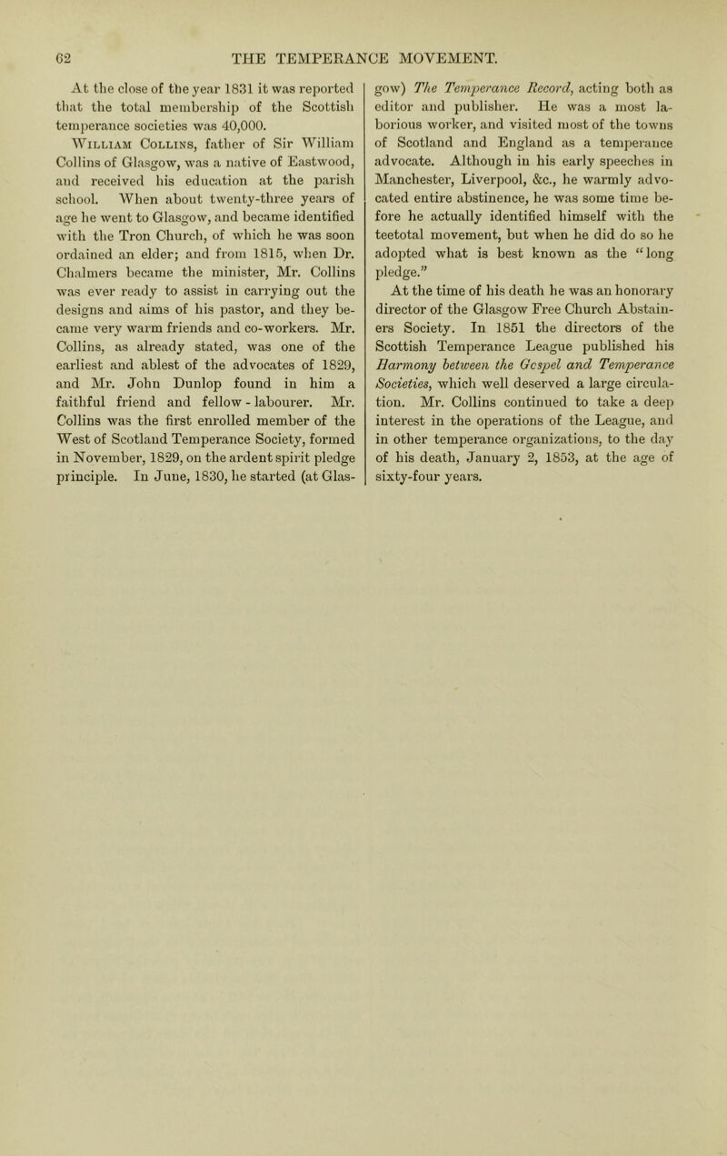 At t!ie close of tbe year 1831 it was reported tliat the total nieiiibership of the Scottish tem])erance societies was 40,000. William Collins, father of Sir William Collins of Glasgow, was a native of Eastwood, and received his education at the parish school. When about twenty-three years of age he went to Glasgow, and became identified with the Tron Church, of which he was soon ordained an elder; and from 1815, wdien Dr. Chalmers became the minister, Mr. Collins was ever ready to assist in carrying out the designs and aims of his pastor, and they be- came veiy warm friends and co-workers. Mr. Collins, as already stated, was one of the earliest and ablest of the advocates of 1829, and Mr. John Dunlop found in him a faithful friend and fellow - labourer. Mr. Collins was the first enrolled member of the West of Scotland Temperance Society, formed in November, 1829, on the ardent spirit pledge principle. In June, 1830, he started (at Glas- gow) The Temperance Record, acting both as editor and publisher. He was a most la- borious worker, and visited most of the towns of Scotland and England as a temperance advocate. Although in his early speeches in Manchester, Liverpool, &c., he warmly advo- cated entire abstinence, he was some time be- fore he actually identified himself with the teetotal movement, but when he did do so he adopted what is best known as the “long pledge.” At the time of his death he was an honorary director of the Glasgow Free Church Abstain- ers Society. In 1851 the directora of the Scottish Temperance League published his Harmony between the Gospel and Temperance Societies, which well deserved a large circula- tion. Mr. Collins continued to take a deep interest in the operations of the League, and in other temperance organizations, to the day of his death, January 2, 1853, at the age of sixty-four years.