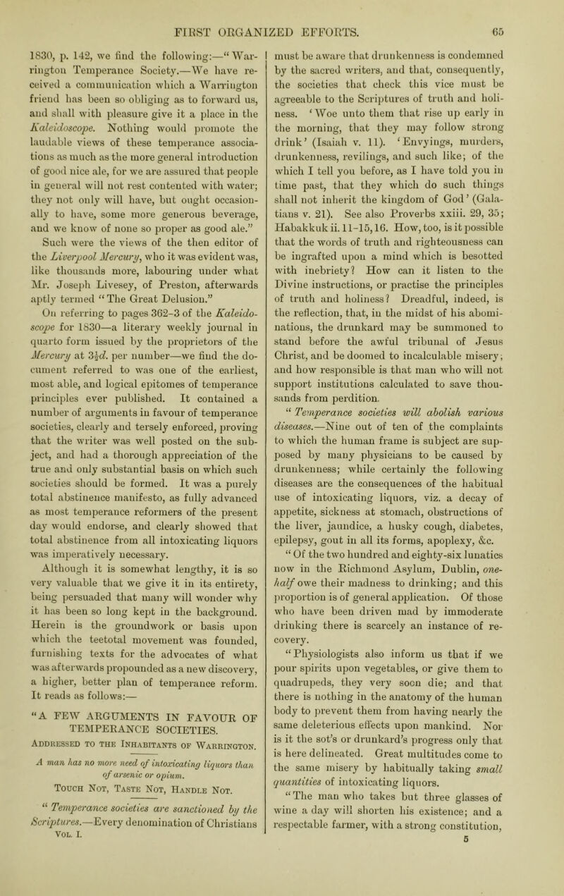 1830, p. 142, we find the following:—“Wai'- riiigtou Temperance Society.—We have re- ceived a communication which a Wairington friend has been so obliging as to forward us, and shall with pleasure give it a jjlace in the Kaleidoscope. Nothing would promote the laudable views of these temperance associa- tions as much as the more general introduction of gooil nice ale, for we are assured that peojde in general will not rest contented with water; they not only will have, but ought occasion- ally to have, some more generous beverage, and we know of none so proper as good ale.” Such were the views of the then editor of the Liverpool Mercurp, who it was evident was, like thousands moi’e, labouring under what hir. Joseph Livesey, of Preston, afterwards aptly termed “ The Great Delusion.” On referring to pages 362-3 of the Kaleido- scope for 1830—a literary weekly journal in quarto form issued by the proprietors of the Mercury at Z\d. per number—we find the do- cument referred to was one of the earliest, most able, and logical epitomes of temperance principles ever published. It contained a number of arguments in favour of temperance societies, clearly and tersely enforced, proving that the writer was well posted on the sub- ject, and had a thorough appreciation of the ti'ue and only substantial basis on which such societies should be formed. It was a purely total abstinence manifesto, as fully advanced as most temperance reformers of the pi-esent day would endorse, and clearly showed that total abstinence fi'om all intoxicating liquors was imperatively necessary. Although it is somewhat lengthy, it is so very valuable that we give it in its entirety, being persuaded that many will wonder why it has been so long kept in the background. Herein is the groundwork or basis upon which the teetotal movement was founded, furnishing texts for the advocates of what was afterwards propounded as a new discovery, a higher, better plan of temperance reform. It reads as follows;— “A FEW ARGUMENTS IN FAVOUR OF TEMPERANCE SOCIETIES. Addressed to the Inhabitants of Warrington. A man has no more need of intoxicating liquors than of arsenic or opium. Touch Not, Taste Not, Handle Not. “ Temperance societies are sanctioned by the Scriptures.—denoininatiou of Christians VOL. I. I must be aware that drunkenness is condemned by the sacred writers, and that, consequently, the societies that check this vice must be agreeable to the Scriptures of truth and holi- ness. ‘Woe unto them that rise uji early in the morning, that they may follow strong drink’ (Isaiah v. 11). ‘Envyings, murdeivs, ilrunkenness, revilings, and such like; of the which I tell you before, as I have told you in time past, that they which do such things shall not inherit the kingdom of God’ (Gala- tians V. 21). See also Proverbs xxiii. 29, 35; Habakkuk ii. 11-15,16. How, too, is it possible that the words of truth and righteousness can be ingrafted upon a mind which is besotted with inebriety! How can it listen to the Divine instructions, or practise the principles of truth and holiness? Dreadful, indeed, is the reflection, that, in the midst of his abomi- nations, the drunkard may be summoned to stand before the awful tribunal of Jesus Christ, and be doomed to incalculable misery; and how responsible is that man who will not support institutions calculated to save thou- sands from perdition. “ Temperance societies will abolish various diseases.—Nine out of ten of the complaints to which the human frame is subject are sup- posed by many physicians to be caused by drunkenness; while certainly the following diseases are the consequences of the liabitual use of intoxicating liquors, viz. a decay of appetite, sickness at stomach, obstructions of the liver, jaundice, a husky cough, diabetes, epilepsy, gout in all its forms, apoplexy, &c. “ Of the two hundred and eighty-six lunatics now in the Richmond Asylum, Dublin, one- half ov/e their madness to drinking; and this proiiortion is of general application. Of those wlio have been driven mad by immoderate drinking there is scarcely an instance of re- covery. “Physiologists also inform us that if we pour spirits upon vegetables, or give them to quadrupeds, they very soon die; and that there is nothing in the anatomy of the human body to prevent them from having nearly the same deleterious effects upon mankind. Nor is it the sot’s or drunkard’s progress only that is here delineated. Great multitudes come to the same misery by habitually taking small quantities of intoxicating liquors. “The man who takes but three glasses of wine a day will shorten his existence; and a respectable farmer, with a strong constitution, 5