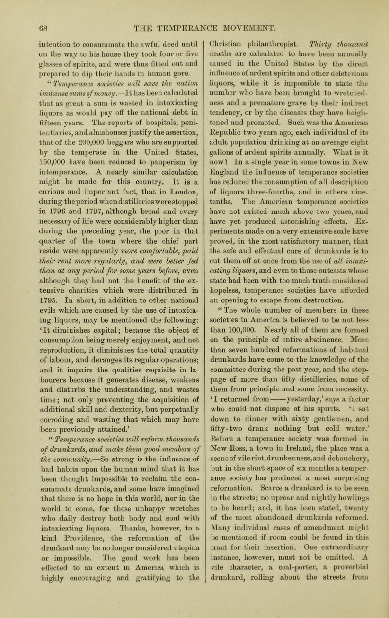 intention to consumm.ate the awful deed until on the way to his house they took four or five glasses of s])irits, and were thus fitted out and prepared to dip their hands in human gore. “ Temperance societies will save the nation immense sums of money.—It has been calculated that as great a sum is wasted in intoxicating liquors as would pay off the national debt in fifteen years. The reports of hospitals, peni- tentiaries, and almshouses justify the assertion, that of the 200,000 beggars who are supported by the temperate in the United States, 150,000 have been reduced to pauperism by intemperance. A neaidy similar calculation might be made for this country. It is a curious and important fact, that in London, during the period when distilleries were stopped in 1796 and 1797, although bi’ead and every necessary of life were considerably higher than during the preceding year, the poor in that quarter of the town where the chief part I'eside were apparently moi'C comfortable, paid their rent more regularly, and were better fed than at any period for some years before, even although they had not the benefit of the ex- tensive charities which were distributed in 1795. In short, in addition to other national evils which are caused by the use of intoxica- ing liquors, may be mentioned the following: ‘It diminishes capital; because the object of consumption being merely enjoyment, and not reproduction, it diminishes the total quantity of labour, and deranges its regular operations; and it impairs the qualities requisite in la- bourers because it generates disease, weakens and disturbs the understanding, and wastes time; not only preventing the acquisition of additional skill and dexterity, but perpetually corroding and wasting that which may have been previously attained.’ “ Temperance societies will reform thousands of drunkards, and make them good members of the community.—So strong is the influence of bad habits upon the human mind that it has been thought impossible to reclaim the con- summate drunkards, and some have imagined that there is no hope in this world, nor in the world to come, for those unhappy wretches who daily destroy both body and soul with intoxicating liquors. Thanks, however, to a kind Providence, the reformation of the drunkard may be no longer considered utopian or impossible. The good work has been effected to an extent in America which is highly encouraging and gratifying to the Christian philanthropist. Thirty thousand deaths are calculated to have been annually caused in the United States by the direct influence of ardent spirits and other deleterious liquors, while it is impossible to state tlie number who have been brought to wretched- ness and a premature grave by their indirect tendency, or by the diseases they have heigh- tened and promoted. Such was the American Eepublic two years ago, each individual of its adult populatiou drinking at an average eight gallons of ardent spirits annually. What is it now? In a single year in some towns in New England the influence of temperance societies has reduced the consumption of all description of liquors three-fourths, and in others nine- tenths. The American temperance societies have not existed much above two years, and have yet produced astonishing effects. Ex- periments made on a very extensive scale have proved, in the most satisfactory manner, that the safe and effectual cure of drunkards is to cut them off at once from the use of all intoxi- cating liquors, and even to those outcasts whose state had been with too much truth considered hopeless, temperance societies have atibrded an opening to escape from destruction. “The whole number of members in these societies in America is believed to be not less than 100,000. Nearly all of them are formed on the principle of entire abstinence. Moie than seven hundred reformations of habitual drunkai’ds have come to the knowledge of the committee during the past year, and the stop- page of more than fifty distilleries, some of them from principle and some from necessity. ‘ I returned from——yesterday,’ says a factor who could not dispose of his spirits. ‘I sat down to dinner with sixty gentlemen, and fifty-two drank nothing but cold water.’ Before a temperance society was formed in New Eoss, a town in Ireland, the place was a sceneof vile riot,drunkeuness,and debauchery, but in the short space of six months a temper- ance society has produced a most siu-prising reformation. Scarce a drunkard is to be seen in the streets; no uproar and nightly bowlings to be heard; and, it has been stated, twenty of the most abandoned drunkards reformed. Many individual cases of amendment might be mentioned if room couhl be found in this tract for their insertion. One extraordinary instance, howevei’, must not be omitted. A vile chai’acter, a coal-portei‘, a proverbial drunkard, rolling about the streets from