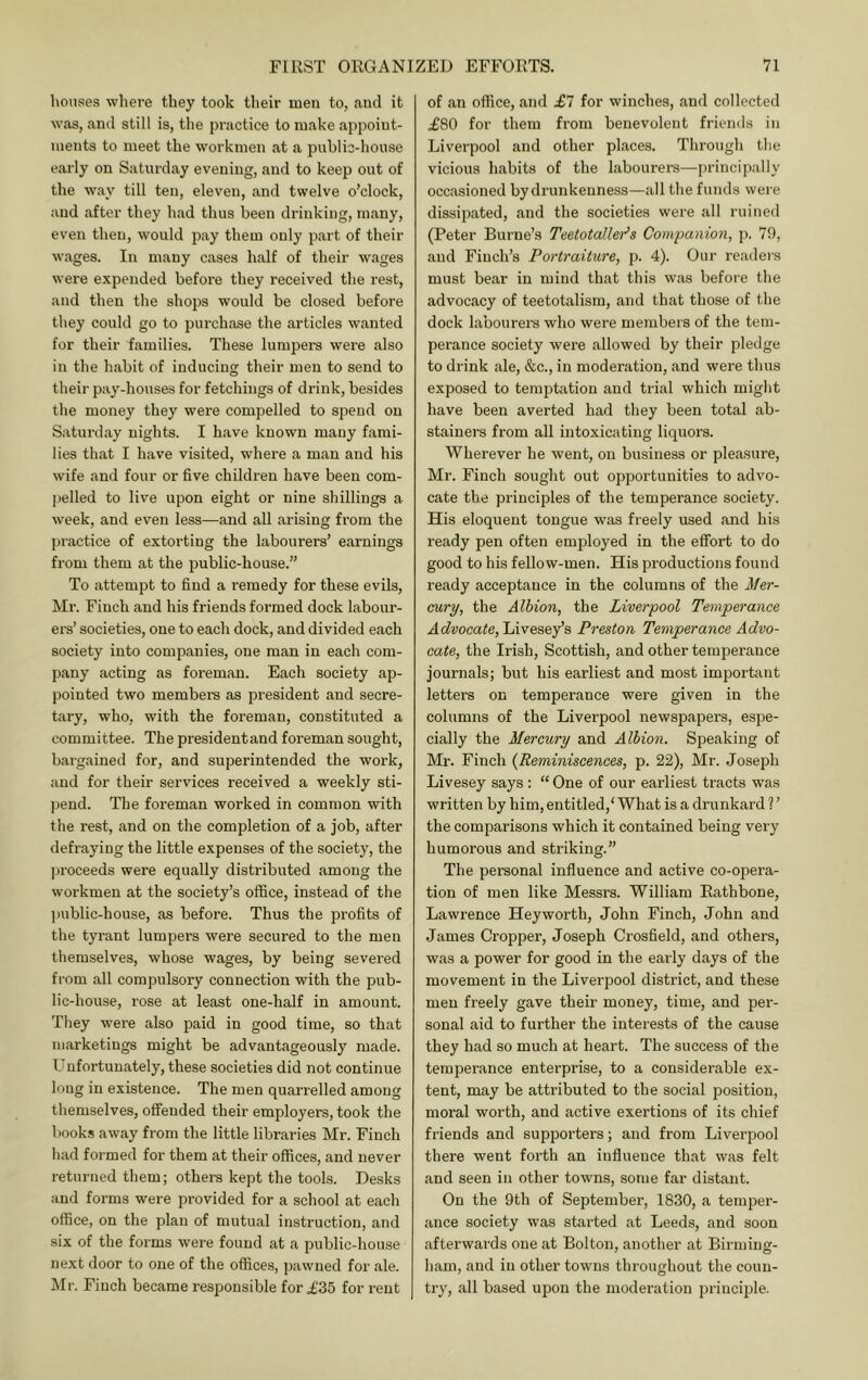 liouses where they took their men to, and it was, and still is, the practice to make appoint- ments to meet the workmen at a public-house early on Saturday evening, and to keep out of the way till ten, eleven, and twelve o’clock, and after they had thus been drinking, many, even then, would pay them only part of their wages. In many cases half of their wages were expended before they received the rest, and then the shops would be closed before they could go to purchase the articles wanted for their families. These lumpers were also in the habit of inducing their men to send to their pay-houses for fetchings of drink, besides the money they were compelled to spend on Saturday nights. I have known many fami- lies that I have visited, where a man and his wife and four or five children have been com- pelled to live upon eight or nine shillings a week, and even less—and all arising from the practice of extorting the labourers’ earnings from them at the public-house.” To attempt to find a remedy for these evils, Mr. Finch and his friends formed dock labour- ers’ societies, one to each dock, and divided each society into companies, one man in each com- pany acting as foreman. Each society ap- pointed two members as president and secre- tary, who, with the foreman, constituted a committee. The presidentand foreman sought, baigained for, and superintended the work, and for their services received a weekly sti- pend. The foreman worked in common with the rest, and on the completion of a job, after defraying the little expenses of the society, the ]jroceeds were equally distributed among the workmen at the society’s office, instead of the l)ublic-house, as before. Thus the profits of the tyrant lumpers were secured to the men themselves, whose wages, by being severed from all compulsory connection with the pub- lic-house, rose at least one-half in amount. They were also paid in good time, so that marketings might be advantageously made. Unfortunately, these societies did not continue long in existence. The men quarrelled among themselves, offended their employers, took the 1 )ooks away from the little libraries Mr. Finch had formed for them at their offices, and never returned them; others kept the tools. Desks and forms were provided for a school at each office, on the plan of mutual instruction, and six of the forms were found at a public-house next door to one of the offices, pawned for ale. Mr. Finch became responsible for £35 for rent of an office, and £7 for winches, and collected £80 for them from benevolent friends in Liverpool and other places. Through the vicious habits of the labourers—principally occasioned by drunkenness—all the funds were dissipated, and the societies were all ruined (Peter Burne’s Teetotaller^s Companion, p. 79, and Finch’s Portraiture, p. 4). Our readers must bear in mind that this was before the advocacy of teetotalism, and that those of the dock labourers who were members of the tem- perance society were allowed by their pledge to drink ale, &c., in moderation, and were thus exposed to temptation and trial which might have been averted had they been total ab- stainers from all intoxicating liquors. Wherever he went, on business or pleasure, Mr. Finch sought out opportunities to advo- cate the principles of the temperance society. His eloquent tongue was freely used and his ready pen often employed in the effort to do good to his fellow-men. His productions found ready acceptance in the columns of the J/er- cury, the Albion, the Liverpool Temperance Ao^vocaie, Livesey’s Preston Temperance Advo- cate, the Irish, Scottish, and other temperance journals; but his earliest and most important letters on temperance were given in the columns of the Liverpool newspapers, espe- cially the Mercury and Albion. Speaking of Mr. Finch {Reminiscences, p. 22), Mr. Joseph Livesey says : “ One of our earliest tracts w'as written by him, entitled,' What is a drunkard ? ’ the comparisons which it contained being very humorous and striking.” The personal influence and active co-opera- tion of men like Messrs. William Eathbone, Lawrence Hey worth, John Finch, John and James Croppei’, Joseph Crosfield, and others, was a power for good in the early days of the movement in the Liverpool district, and these men freely gave their money, time, and per- sonal aid to further the interests of the cause they had so much at heart. The success of the temperance enterprise, to a considerable ex- tent, may be attributed to the social position, moral worth, and active exertions of its chief friends and supporters; and from Liverpool there went forth an influence that was felt and seen in other towns, some far distant. On the 9th of September, 1830, a temper- ance society was started at Leeds, and soon afterwards one at Bolton, another at Birming- ham, and in other towns throughout the coun- try, all based upon the moderation principle.