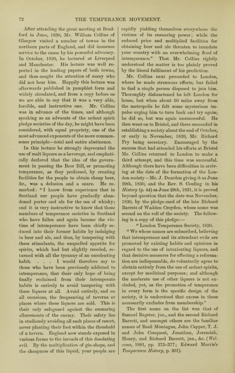 After attending tlie great meeting at Brad- ford ill June, 1830, Mi-. William Collins of Glasgow visited a number of towns in the nortliern parts of England, and did immense service to the cause by his powerful advocacy. In October, 1830, be lectured at Liverpool and Manchester. His lectiu-e was well re- ported in the leading papers of both towns, and thus caught the attention of many who did not hear him. Happily this lecture was afterwards published in pamphlet form and widely circulated, and from a copy before us we are able to say that it was a very able, forcible, and instructive one. Mr. Collins was in advance of the times, and although speaking as an advocate of the ardent spirit pledge societies of the day, he might have been considered, with equal propriety, one of the most advanced e.xponeuts of the more common- sense principle—total and entire abstinence. In this lecture he strongly deprecated the use of malt liquors as a beverage, and emphati- cally declared that the idea of the govern- ment in passing the Beer Bill, or promoting temperance, as they professed, by creating facilities for the people to obtain cheap beer, &c., was a delusion and a snare. He re- marked : “ I know from experience that in Scotland our people have gradually aban- doned porter and ale for the use of whisky; and it is very instructive to know that those members of tempei’auce societies in Scotland who have fallen and again become the vic- tims of intemperance have been chiefly se- duced into their former habits by indulging in beer and ale, and thus, by tampering with these stimulants, the unquelled ap[)etite for spirits, which had but slightly receded, re- turned with all the tyranny of an unrelenting habit. ... I would therefore say to those who have been previously addicted to intemperance, that their only hope of being finally reclaimed from their intemperate habits is entirely to avoid tampering with these liquors at all. Avoid entirely, and on all occasions, the frequenting of taverns or places where these liquors are sold. This is their only safeguard against the ensnaring allurements of the enemy. Their safety lies in studiously avoiding all such places of resort, never planting their foot within the threshold of a tavei’ii. England now stands exposed in various forms to the inroa<ls of this desolating evil. By the multiplication of gin-shops, and the cheapness of this liquid, your people are ra])idly yielding themselves everywhere the victims of its ensnaring power; while the reduced price and multiplied facilities for obtaining beer and ale threaten to inundate your country with an overwhelming flood of intemperance.” That Mr. Collins rightly understood the matter is too plainly proved by the literal fulfilment of his prediction. Mr. Collins next proceeded to London, where he made strenuous efforts, but failed to find a single person disposed to join him. Thoroughly disheartened he left London for home, but when about 50 miles away from the metropolis he felt some mysterious im- pulse urging him to turn back and try again; he did so, but was again unsuccessful. He then went on to Bristol, and there succeeded in establishing a society about the end of October, or early in November, 18.30, Mr, Richard Fry being secretary. Encouraged by the success that had attended his efforts at Bristol Mr. Collins returned to London to make a third attempt, and this time was successful. Although there have been difficulties in arriv- ing at the date of the formation of the Lou- don society—Mr. J. Dearden giving it as June 29th, 1830, and the Rev. S. Couling in his History (p. 44) as June 29th, 1831, it is proved beyond question that the date was November, 1830, by the pledge-card of the late Richard Barrett of Wadden Croyden, whose name was second on the roll of the society. The follow- ing is a copy of this pledge;— “ London Temperance Society, 1830. “ We whose names are subscribed, believing that intemperance and its attendant evils are promoted by existing habits and opinions in regard to the use of intoxicating liquors, and that decisive measures for effecting a reforma- tion are indispensable, do voluntarily agree to abstain entirely from the use of ardent spirits, except for medicinal purposes; and although the moderate use of other liquors is not ex- cluded, yet, as the promotion of temperance in every form is the specific design of the society, it is understood that excess in these necessarily excludes from membership.” The first name on the list was that of Samuel Bagster, jun., and the second Richard Barrett, and amongst others are the familiar names of Basil Montague, John Capper, T. J. and John Conquest, Jonathan, Jeremiah, Henry, and Richard Barrett, jun., &c. (Wel- come, 1881, ]ip. 375-377; Edward Morris’s Temperance History, p. 201).