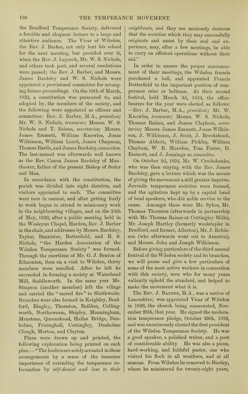 the Bradford Temperance Society, delivered a forcible and eloquent lecture to a large and attentive audience. The Vicar of Wilsden, the Rev. J. Barber, not only lent hi.s school for the next meeting, but ])resided over it, when the Rev. J. Laycock, Mr. W. S. Nichols, and others took part, and several resolutions were ])assed; the Rev. d. Barber, and Messrs. James Bardsley and W. S. Nichols were appointed a provisional committee for arrang- ing future proceedings. On the 19th of March, 1833, a constitution was presented to, and adopted by, the members of the society, and the following were appointed as officers and committee: Rev. J. Barber, M.A., president; Mr. W. S. Nichols, treasurer; Messrs. W. S. Nichols and T. Baines, secretaries; Messrs. James Emmott, William Knowles, Jonas Wilkinson, William Leach, James Chapman, Thomas Bartle,and James Bardsley, com?;?i«ee. The last-named was afterwards well known as the Rev. Canon James Bardsley of Man- chester, father of the present Bishop of Sodor and Man. In accordance with the constitution, the parish was divided into eight districts, and visitors appointed to each. The committee were men in earnest, and after getting fairly to wmrk began to attend to missionary work in the neighbouring villages, and on the 24th of May, 1833, after a public meeting held in the Wesleyan Chajiel, Harden, Rev. J. Barber in the chair, and addresses by Messrs. Bardsley, Taylor, Bannister, Butterfield, and R. S. Nichols, “the Harden Association of the Wilsden Temperance Society” was formed. Thi’ough the exertions of Mr. G. J. Benton of Edmonton, then on a visit to Wilsden, thirty members were enrolled. After he left he succeeded in forming a society at Waterhead Mill, Saddleworth. In the same year Mr. Simpson (another member) left the village and carried the “ saci’ed fire ” to Slaithwaite. Branches were also formed in Keighley, Brad- ford, Bingley, Thornton, Baildon, Culling- worth, Northowram, Shipley, Manningham, Menstone, Queenshead, Hallas Bridge, Den- holrne, Friziughall, Cottingley, Henholme Clough, Morton, and Clayton. Plans were drawn up and printed, the following explanation being printed on each ])lan:—“The leaders care solely actuated iuthese arrangements by a sense of the immense importance of extending the temperance re- formation by self-denial and love to their neighbours, and they are anxiously desirous that the societies which they may successfully originate .and .assist by their zeal .and ex- perience, m.ay, after a few meetings, be .able to carry on efficient operations without their aid.” In order to ensure the proper announce- ment of their meetings, the Wilsden friends purch.ased a bell, and appointed Francis Butterfield to the important position of tem- perance crier or bellman. At their second festiv.al, held March 3d, 1834, the office- be.arers for the year were elected as follows: —Rev. J. B.arber, M.A., president; Mr. W. Knowles, treasurer; Messrs. W. S. Nichols, Thomas B.aiues, and James Clapham, secre- taries; Messrs. J.ames Emmott, Jonas Wilkin- son, J. Wilkinson, J. Scott, J. Brookshauk, Thomas Abbott, William Pickles, William Clapham, W. B. Marsden, Tom Foster, D. Emmott, and J. Jennings as committee. On October 2d, 1834, Mr. W. Cruikshanks, who was then staying with the Rev. James Bardsley, gave a lecture which was the means of giving the movement a still greater impetus. Juvenile temperance societies were formed, and the agitation kept up by a capital baud of local speakers, who did noble service to the cause. Amongst these were Mr. Sykes, Mr. Thomas Thornton (afterwards in partnership with Mr. Thomas Baines at Cottingley Mills), Mr. Joseph Hartley (formerly woolst.aj^ler in Bradford, and farmer, Allerton), Mr. J. Robin- son (who afterwards went out to America), and Me.ssrs. John and Joseph Wilkinson. Before giving particulars of the third aimual festival of the Wilsden society and its branches, we will pause and give a few particulars of some of the most active workers in connection with this society, men who for many years valiantly upheld the standard, and helped to make the movement what it is. The Rev. J. Barber, M.A., was a u.ative of Lancashire; was appointed Vicar of Wilsden in 1826, the church being consecrated, Nov- ember 26th, that ye.ar. He signed the modera- tion temperance pledge, October 29th, 1832, and w.as unanimously elected the first president of the Wilsden Temperance Society. He was a good speaker, a polished writer, and a poet of considerable .ability He was also a pious, hai'd-working, and faithful p.astor, one who visited his flock in all weathers, and .at .all seasons. From Wilsden he removed to Bierley, where he ministered for twenty-eight years.