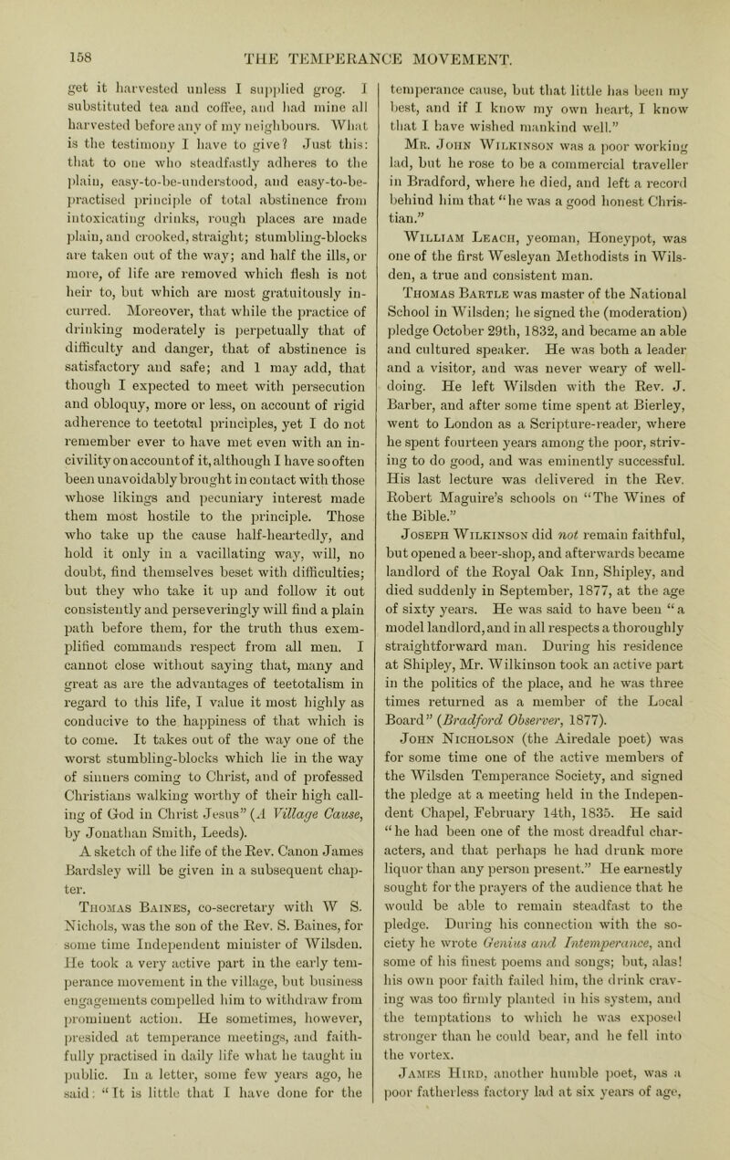 get it liiii vested unless I supplied grog. I substituted tea and coffee, and had mine all harvested before any of iny neighbours. What is the testimony I have to give? Just this; that to one who steadfastly adheres to the l)lain, easy-to-be-understood, and easy-to-be- practised princi|)le of total abstinence from intoxicating drinks, rough places are made plain, and crooked, straight; stumbling-blocks are taken out of the way; and half the ills, or more, of life are removed which flesh is not heir to, but which are most gratuitously in- curred. Moreover, that while the practice of drinking moderately is j)erpetually that of difficulty and danger, that of abstinence is satisfactory and safe; and 1 may add, that though I expected to meet with persecution and obloquy, more or less, on account of rigid adherence to teetot-al principles, yet I do not remember ever to have met even with an in- civility on account of it, although I have so often been unavoidably brought in contact with those whose likings and pecuniary interest made them most hostile to the principle. Those who take up the cause half-heartedly, and hold it only in a vacillating way, will, no doubt, find themselves beset with difficulties; but they who take it up and follow it out consistently and perseveringly will find a plain path before them, for the truth thus exem- plified commands respect from all men. I cannot close without saying that, many and great as are the advantages of teetotalism in regard to this life, I value it most highly as conducive to the happiness of that which is to come. It takes out of the Avay one of the worst stumbling-blocks which lie in the way of sinners coming to Christ, and of professed Christians walking worthy of their high call- ing of God in Christ Jesus” (.1 Village Cause, by Jonathan Smith, Leeds). A sketch of the life of the Rev. Canon James Eardsley will be given in a subsequent chap- ter. Thomas Baines, co-secretary with W S. Nichols, was the sou of the Rev. S. Baines, for some time Independent minister of Wilsdeu. He took a very active part in the early tem- perance movement in the village, but business engagements compelled him to withdraw from prominent action. He sometimes, however, presided at temperance meetings, and faith- fully practised in daily life what he taught in jmblic. In a letter, some few years ago, he .said: “ It is little that I have done for the temperance cause, but that little has been my best, and if I know my own heart, I know that I have wished mankind well.” Mr. John Wiekinson was a ])oor working lad, but he rose to be a commercial traveller in Bradford, where he died, and left a record behind him that “he was a good honest Chri.s- tian.” William Leach, yeoman, Honeypot, was one of the first Wesleyan Methodists in Wils- den, a true and consistent man. Thomas Eartle was master of the National School in Wilsden; he signed the (moderation) pledge October 29th, 1832, and became an able and cultured speaker. He was both a leader and a visitor, and w'as never weary of well- doing. He left Wilsden with the Rev. J. Barber, and after some time spent at Bierley, went to London as a Scripture-reader, where he spent fourteen years among the poor, striv- ing to do good, and was eminently successful. His last lecture was delivered in the Rev, Robert Maguire’s schools on “The Wines of the Bible.” Joseph Wilkinson did not remain faithful, but opened a beer-shop, and afterwards became landlord of the Royal Oak Inn, Shipley, and died suddenly in September, 1877, at the age of sixty years. He was said to have been “ a model landlord, and in all respects a thoroughly straightforward man. During his residence at Shipley, Mr. Wilkinson took an active part in the politics of the jilace, and he was three times returned as a member of the Local Board” {Bradford Observer, 1877). John Nicholson (the Airedale poet) was for some time one of the active members of the Wilsden Temperance Society, and signed the pledge at a meeting held in the Indepen- dent Chapel, February 14th, 1835. He said “he had been one of the most dreadful char- acters, and that perhaps he had drunk more liquor than any person present.” He earnestly sought for the prayers of the audience that he would be able to remain steadfast to the pledge. During his connection with the so- ciety he wrote Genius and Intemperance, and some of his finest poems and songs; but, alas! his own poor faith failed him, the drink crav- ing was too firmly planted in his system, and the temptations to which he was expo.se(l stronger than he could bear, and he fell into the vortex. James Hird, another humble jioet, was a poor fatherless factory lad at six years of age,
