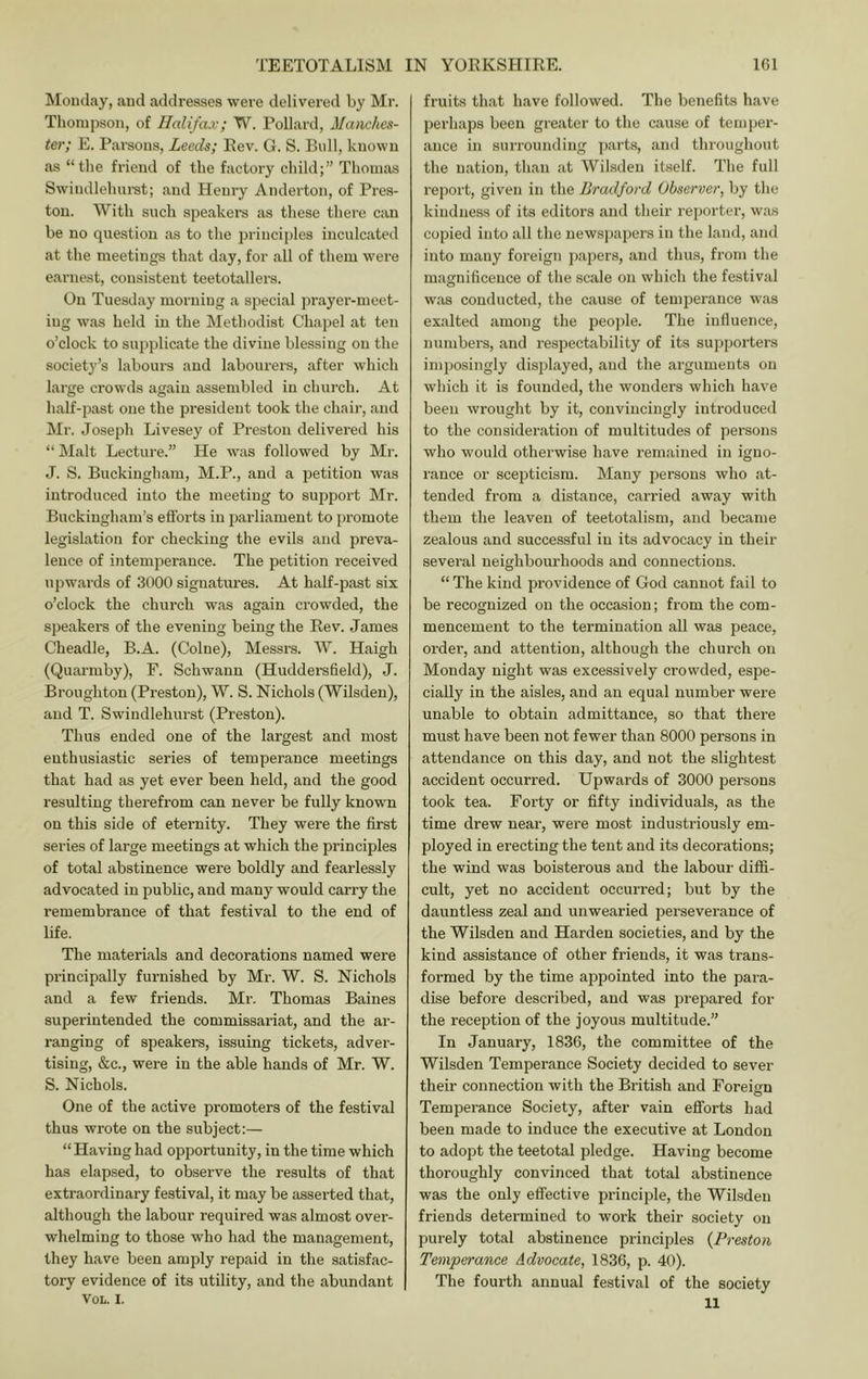 Monday, and addresses were delivered by Mr. Thompson, of Halifax; W. Pollard, Manches- ter; E. Pai-sons, Leeds; Rev. G. S. Bull, known as “the friend of the factory child;” Thomas Swindlelmi-st; and Henry Anderton, of Pres- ton. With such speakers as these there can be no question as to the principles inculcated at the meetings that day, for all of them w^ere earnest, consistent teetotallers. On Tuesday morning a special prayer-meet- ing w^as held in the Methodist Chapel at ten o’clock to supplicate the divine blessing on the society’s labours and labourers, after which large crowds again assembled in church. At half-past one the president took the chair, and Mr. Joseph Livesey of Preston delivered his “ Malt Lecture.” He w'as followed by Mr. J. S. Buckingham, M.P., and a petition was introduced into the meeting to suppoi't Mr. Buckingham’s efforts in parliament to promote legislation for checking the evils and jjreva- lence of intemperance. The petition received upwards of 3000 siguatiu’es. At half-past six o’clock the church was again crowded, the speakers of the evening being the Rev. James Cheadle, B.A. (Colne), Messi's. W. Haigh (Quai’mby), F. Schwann (Huddersfield), J. Broughton (Preston), W. S. Nichols (Wilsden), and T. Swindlehurst (Preston). Thus ended one of the largest and most enthusiastic series of temperance meetings that had as yet ever been held, and the good resulting therefrom can never be fully known on this side of eternity. They were the first series of large meetings at which the principles of total abstinence were boldly and fearlessly advocated in public, and many would carry the remembrance of that festival to the end of life. The materials and decorations named were principally furnished by Mr. W. S. Nichols and a few friends. Mr. Thomas Baines superintended the commissariat, and the ar- ranging of speakers, issuing tickets, adver- tising, &c., were in the able hands of Mr. W. S. Nichols. One of the active promoters of the festival thus wrote on the subject:— “Having had opportunity, in the time which has elapsed, to observe the results of that extraordinary festival, it may be asserted that, although the labour required was almost over- whelming to those who had the management, they have been amply repaid in the satisfac- tory evidence of its utility, and the abundant VOL. I. fruits that have followed. The beiiefits have perhaps been greater to the cause of temper- ance in siuTOunding parts, and throughout the nation, than at Wil.sden itself. Tlie full report, given in the Bradford Observer, by the kindness of its editors and their rejjorter, was copied into all the newspapers in the land, and into many foreign papers, and thus, from the magnificence of the scale on which the festival was conducted, the cause of temperance was exalted among the peojJe. The influence, numbers, and respectability of its supporters imposingly displayed, and the arguments on which it is founded, the wonders which have been wrought by it, convincingly introduced to the consideration of multitudes of persons who would otherwise have remained in igno- rance or scejoticism. Many persons who at- tended from a distance, carried away with them the leaven of teetotalism, and became zealous and successful in its advocacy in their several neighbourhoods and connections. “ The kind providence of God cannot fail to be recognized on the occasion; from the com- mencement to the termination all was peace, order, and attention, although the church on Monday night was excessively crowded, espe- cially in the aisles, and an equal number were unable to obtain admittance, so that there must have been not fewer than 8000 persons in attendance on this day, and not the slightest accident occurred. Upwards of 3000 persons took tea. Forty or fifty individuals, as the time drew near, were most industriously em- ployed in erecting the tent and its decorations; the wind was boisterous and the labour diffi- cult, yet no accident occurred; but by the dauntless zeal and unwearied perseverance of the Wilsden and Harden societies, and by the kind assistance of other friends, it was trans- formed by the time appointed into the para- dise before described, and was prepared for the reception of the joyous multitude.” In January, 1836, the committee of the Wilsden Temperance Society decided to sever their connection with the British and Foreign Temperance Society, after vain efforts had been made to induce the executive at London to adopt the teetotal pledge. Having become thoroughly convinced that total abstinence was the only effective principle, the Wilsden friends determined to work their society on purely total abstinence principles (Preston Tempe/rance Advocate, 1836, p. 40). The fourth annual festival of the society 11