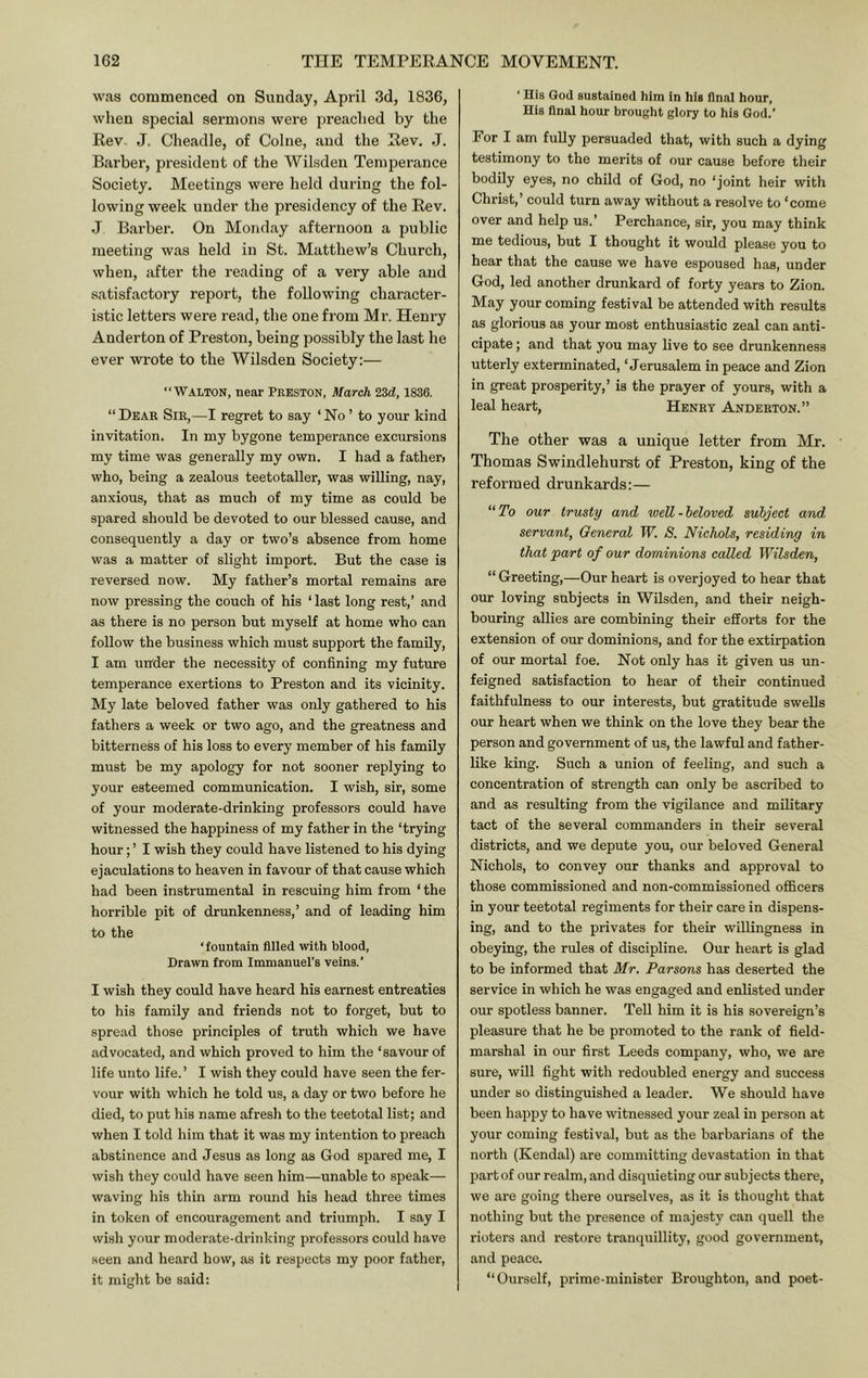 was commenced on Sunday, April 3d, 1836, when special sermons were preached by the Rev, J. Cheadle, of Colne, and the Rev. J. Barber, president of the Wilsden Temperance Society, Meetings were held during the fol- lowing week under the presidency of the Rev. J Barber. On Monday afternoon a public meeting was held in St. Matthew’s Church, when, after the reading of a very able and satisfactory report, the following character- istic letters were read, the one from Mr. Henry Anderton of Preston, being possibly the last he ever wrote to the Wilsden Society:— ‘‘Walton, near Preston, March 2Zd, 1836. “Dear Sir,—I regret to say ‘No’ to your kind invitation. In my bygone temperance excursions my time was generally my own. I had a fathen who, being a zealous teetotaller, was willing, nay, anxious, that as much of my time as could be spared should be devoted to our blessed cause, and consequently a day or two’s absence from home was a matter of slight import. But the case is reversed now. My father’s mortal remains are now pressing the couch of his ‘ last long rest,’ and as there is no person but myself at home who can follow the business which must support the family, I am under the necessity of confining my future temperance exertions to Preston and its vicinity. My late beloved father was only gathered to his fathers a week or two ago, and the greatness and bitterness of his loss to every member of his family must be my apology for not sooner replying to your esteemed communication. I wish, sir, some of your moderate-drinking professors could have witnessed the happiness of my father in the ‘trying hour; ’ I wish they could have listened to his dying ejaculations to heaven in favour of that cause which had been instrumental in rescuing him from ‘ the horrible pit of drunkenness,’ and of leading him to the ‘fountain filled with Wood, Drawn from Immanuel’s veins.’ I wish they could have heard his earnest entreaties to his family and friends not to forget, but to spread those principles of truth which we have advocated, and which proved to him the ‘savour of life unto life. ’ I wish they could have seen the fer- vour with which he told us, a day or two before he died, to put his name afresh to the teetotal list; and when I told him that it was my intention to preach abstinence and Jesus as long as God spared me, I wish they could have seen him—unable to speak— waving his thin arm round his head three times in token of encouragement and triumph. I say I wish your moderate-drinking professors could have seen and heard how, as it respects my poor father, it might be said: ‘ His God sustained him in his final hour. His final hour brought glory to his God.’ For I am fully persuaded that, with such a dying testimony to the merits of our cause before their bodily eyes, no child of God, no ‘joint heir with Christ,’ could turn away without a resolve to ‘come over and help us.’ Perchance, sir, you may think me tedious, but I thought it would please you to hear that the cause we have espoused has, under God, led another drunkard of forty years to Zion. May your coming festival be attended with results as glorious as your most enthusiastic zeal can anti- cipate ; and that you may live to see drunkenness utterly exterminated, ‘Jerusalem in peace and Zion in great prosperity,’ is the prayer of yours, with a leal heart, Henry Anderton.” The other was a unique letter from Mr. Thomas Swindlehurst of Preston, king of the reformed drunkards:— “ To our trusty and wed - heloved subject and, servant, General W. S. Nichols, residing in that part of our dominions coded Wilsden, “Greeting,—Our heart is overjoyed to hear that our loving subjects in Wilsden, and their neigh- bouring allies are combining their efforts for the extension of our dominions, and for the extirpation of our mortal foe. Not only has it given us un- feigned satisfaction to hear of their continued faithfulness to our interests, but gratitude swells our heart when we think on the love they bear the person and government of us, the lawful and father- like king. Such a union of feeling, and such a concentration of strength can only be ascribed to and as resulting from the vigilance and military tact of the several commanders in their several districts, and we depute you, our beloved General Nichols, to convey our thanks and approval to those commissioned and non-commissioned officers in your teetotal regiments for their care in dispens- ing, and to the privates for their willingness in obeying, the rules of discipline. Our heart is glad to be informed that Mr. Parsons has deserted the service in which he was engaged and enlisted under our spotless banner. Tell him it is his sovereign’s pleasure that he be promoted to the rank of field- marshal in our first Leeds company, who, we are sure, will fight with redoubled energy and success under so distinguished a leader. We should have been happy to have witnessed your zeal in person at your coming festival, but as the barbarians of the north (Kendal) are committing devastation in that part of our realm, and disquieting our subjects there, we are going there ourselves, as it is thought that nothing but the presence of majesty can quell the rioters and restore tranquillity, good government, and peace. “Ourself, prime-minister Broughton, and poet-