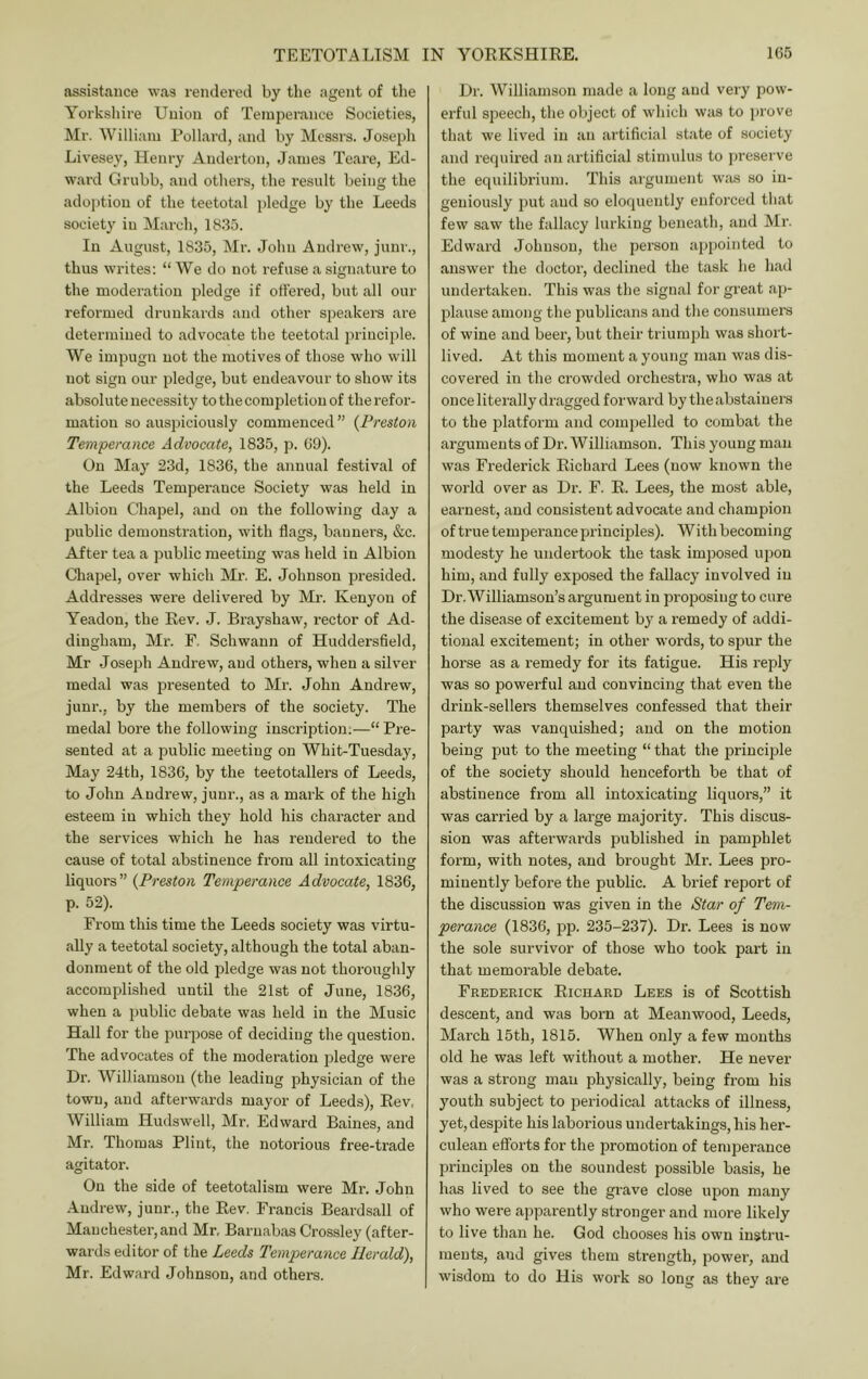 assistance was rendered by the agent of tlie Yorksliire Union of Temperance Societies, Mr. William Pollard, and by Messrs. Joseph Livesey, llenry Anderton, James Teare, Ed- ward Grubb, and others, the result being the ado})tion of the teetotal pledge by the Leeds society in March, 18.35. In August, 1835, Mr. John Andrew, junr., thus writes: “ We do not refuse a signature to the moderation pledge if offered, but all our reformed drunkards and other speakers are determined to advocate the teetotal principle. We impugn not the motives of those who will not sign our pledge, but endeavour to show its absolute necessity to the completion of the refor- mation so auspiciously commenced ’’ {Preston Temperance Advocate, 1835, p. 09). On May 23d, 1836, the annual festival of the Leeds Temperance Society was held in Albion Chapel, and on the following day a public demonstration, with flags, banners, &c. After tea a public meeting was held in Albion Chapel, over which Mr. E. Johnson presided. Addresses were delivered by Mr. Kenyon of Yeadon, the Rev. J. Brayshaw, rector of Ad- dingham, Mr. F. Schwann of Huddersfleld, Mr Joseph Andrew, and others, when a silver medal was presented to Mr. John Andrew, junr., by the members of the society. The medal bore the following inscription;—“ Pre- sented at a public meeting on Whit-Tuesday, May 24th, 1836, by the teetotallers of Leeds, to John Andrew, junr., as a mark of the high esteem in which they hold his character and the services which he has rendered to the cause of total abstinence from all intoxicating liquors” {Preston Temperance Advocate, 1836, p. 52). From this time the Leeds society was virtu- ally a teetotal society, although the total aban- donment of the old pledge was not thoroughly accomplished until the 21st of June, 1836, when a public debate was held in the Music Hall for the purpose of deciding the question. The advocates of the moderation pledge were Dr. Williamson (the leading physician of the town, and afterwai'ds mayor of Leeds), Rev. William Hudswell, Mr, Edward Baines, and Mr. Thomas Flint, the notorious free-trade agitator. On the side of teetotalism were Mr. John .Andrew, junr., the Rev. Francis Beardsall of Manchester, and Mr, Barnabas Crossley (after- wards editor of the Leeds Temperance Herald), Mr. Edward Johnson, and others. Dr. Williamson made a long and very pow- erful speecli, tlie object of which was to prove that we lived in an artificial state of society and requii’ed an artificial stimulus to preserve the equilibrium. This argument was so in- geniously put and so eloquently enforced that few saw the fallacy lurking beneath, and Mr. Edward Johnson, the person appointed to answer the doctor, declined the task he had undertaken. This was the signal for great ap- plause among the publicans and the consumers of wine and beer, but their triumph was short- lived. At this moment a young man was dis- covered in the crowded orchestra, who was at once literally dragged forward by the abstainers to the platform and compelled to combat the arguments of Dr. Williamson. This young man was Frederick Richard Lees (now known the world over as Dr. F. R. Lees, the most able, earnest, and consistent advocate and champion of true temperance principles). With becoming modesty he undertook the task imjjosed upon him, and fully exposed the fallacy involved in Dr. Williamson’s argument in proposing to cure the disease of excitement by a remedy of addi- tional excitement; in other words, to spur the horse as a remedy for its fatigue. His reply was so powerful and convincing that even the drink-sellers themselves confessed that their party was vanquished; and on the motion being j^ut to the meeting “ that the principle of the society should henceforth be that of abstinence from all intoxicating liquors,” it was carried by a large majority. This discus- sion was afterwards published in pamphlet form, with notes, and brought Mr. Lees pro- minently before the public. A brief report of the discussion was given in the Star of Tem- perance (1836, pp. 235-237). Dr. Lees is now the sole survivor of those who took part in that memorable debate. Frederick Richard Lees is of Scottish descent, and was born at Mean wood, Leeds, March 15th, 1815. When only a few months old he was left without a mother. He never was a strong man physically, being from his youth subject to periodical attacks of illness, yet,despite his laborious undertakings, his her- culean efforts for the promotion of temperance principles on the soundest possible basis, he has lived to see the grave close upon many who were apparently stronger and more likely to live than he. God chooses his own instru- ments, and gives them strength, power, and wisdom to do His work so long as they are