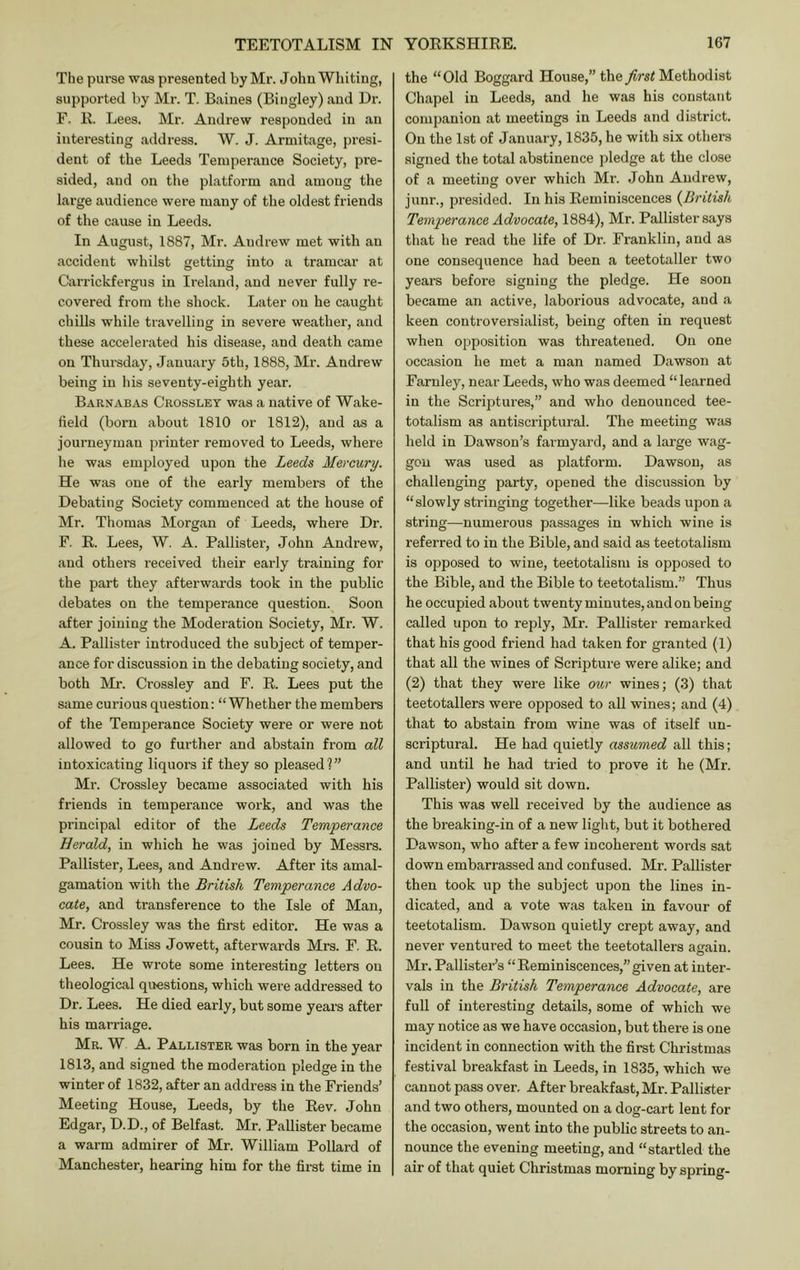 The purse was presented by Mr. John Whiting, supported by Mr. T. Baines (Biugley) and Dr. F. B. Lees. Mr. Andrew responded in an interesting address. W. J. Armitage, presi- dent of the Leeds Temperance Society, pre- sided, and on the platform and among the large audience were many of the oldest friends of the cause in Leeds. In August, 1887, Mr. Andrew met with an accident whilst gettin into a tramcar at Carrickfergus in Ireland, and never fully re- covered from the shock. Later on he caught chiUs while travelling in severe weather, and these accelerated his disease, and death came on Thursday, January 5th, 1888, Mr. Andrew being in his seventy-eighth year. Barnabas Crossley was a native of Wake- field (born about 1810 or 1812), and as a journeyman printer removed to Leeds, where he was employed upon the Leeds Mercury. He was one of the early members of the Debating Society commenced at the house of Mr. Thomas Morgan of Leeds, where Dr. F. R. Lees, W. A. Pallister, John Andrew, and others received their early training for the part they afterwards took in the public debates on the temperance question. Soon after joining the Moderation Society, Mr. W, A. Pallister introduced the subject of temper- ance for discussion in the debating society, and both Mr. Crossley and F. R. Lees put the same curious question: “Whether the members of the Temperance Society were or were not allowed to go further and abstain from all intoxicating liquors if they so pleased?” Mr. Crossley became associated with his friends in temperance work, and was the principal editor of the Leeds Temperance Herald, in which he was joined by Messrs. Pallister, Lees, and Andrew. After its amal- gamation with the British Temperance Advo- cate, and transference to the Isle of Man, Mr. Crossley was the first editor. He was a cousin to Miss Jowett, afterwards Mrs. F. R. Lees. He wrote some interesting letters on theological questions, which were addressed to Dr. Lees. He died early, but some years after his marriage. Mr. W a. Pallister was born in the year 1813, and signed the moderation pledge in the winter of 1832, after an address in the Friends’ Meeting House, Leeds, by the Rev, John Edgar, D.D., of Belfast. Mr. Pallister became a warm admirer of Mr. William Pollard of Manchester, hearing him for the first time in the “Old Boggard House,” theMethodist Chapel in Leeds, and he was his constant companion at meetings in Leeds and district. On the 1st of January, 1835, he with six others signed the total abstinence jiledge at the close of a meeting over which Mr. John Andrew, junr., presided. In his Reminiscences {British Temperance Advocate, 1884), Mr. Pallister says that he read the life of Dr. Franklin, and as one consequence had been a teetotaller two years before signing the pledge. He soon became an active, laborious advocate, and .a keen controversialist, being often in request when opposition was threatened. On one occasion he met a man named Dawson at Farnley, near Leeds, who was deemed “learned in the Scriptures,” and who denounced tee- totalism as antiscriptural. The meeting was held in Dawson’s farmyard, and a large wag- gon was used as platform. Dawson, as challenging party, opened the discussion by “slowly stringing together—like beads upon a string—numerous passages in which wine is referred to in the Bible, and said as teetotalism is opposed to wine, teetotalism is opposed to the Bible, and the Bible to teetotalism.” Thus he occupied about twenty minutes, and on being called upon to reply, Mr. Pallister remarked that his good friend had taken for granted (1) that all the wines of Scripture were alike; and (2) that they were like our wines; (3) that teetotallers were opposed to all wines; and (4) that to abstain from wine was of itself un- scriptural. He had quietly assumed all this; and until be had tried to prove it he (Mr. Pallister) would sit down. This was well received by the audience as the breaking-in of a new light, but it bothered Dawson, who after a few incoherent woi’ds sat down embarrassed and confused. Mr. Pallister then took up the subject upon the lines in- dicated, and a vote was taken in favour of teetotalism. Dawson quietly crept away, and never ventui-ed to meet the teetotallers asain. Mr. Pallister’s “Reminiscences,”given at inter- vals in the British Temperance Advocate, are full of interesting details, some of which we may notice as we have occasion, but there is one incident in connection with the first Christmas festival breakfast in Leeds, in 1835, which we cannot pass over. After breakfast, Mr. Pallister and two others, mounted on a dog-cart lent for the occasion, went into the public streets to an- nounce the evening meeting, and “startled the air of that quiet Christmas morning by spring-