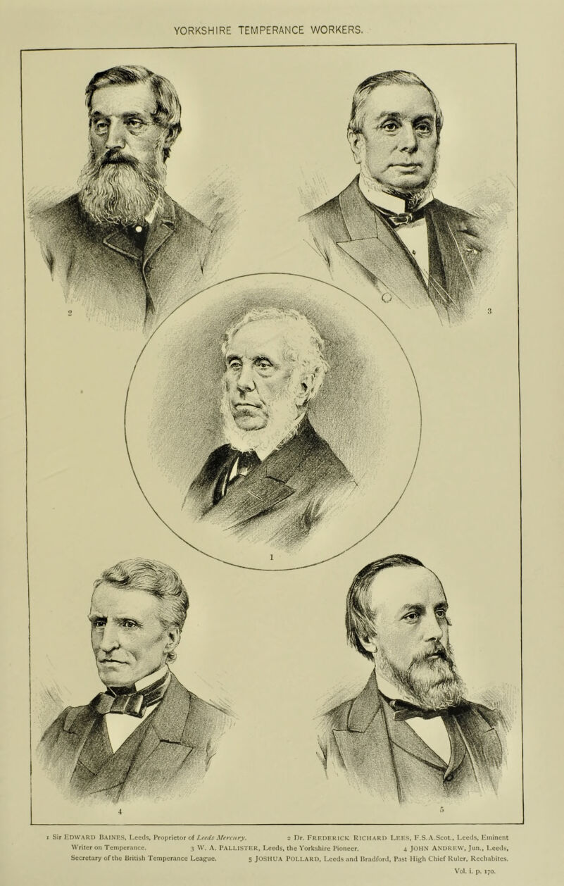 YORKSHIRE TEMPERANCE WORKERS. 4 I Sir Edward EaiNF.S, I-eeds, Vvo^iutior oi Leads Mfrairy. z Dr. FRKDERICK RICHARD LEES, I*.S.v\.Scot., Leeds, Eminent Writer on Temperance. 3 W. A. I’ALLISTER, Leeds, the Yorkshire Pioneer. 4 JOHN ANDREW, Jun., Leeds, Secretary of the liritish Temperance Leag^ue. 5 JOSHUA PoLLARD, Leeds ami Pradford, Past High Chief Ruler. Rechabiles.