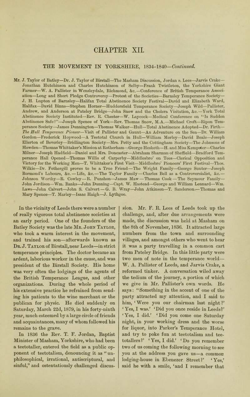CHAPTER XIL THE MOVEMENT IN YOEKSHIEE, Continued. Mr. J. Taylor of Batley—Dr. J. Taylor of Birstall—The Masham Discussion, Jordan v. Lees—Jarvis Crake — Jonathan Hutehinson and Charles Hutchinson of Selby—Frank Twistleton, the Yorkshire Giant Farmer—W. A. Pallister in 'Wensleydale, Kichmond, &c.—Conference of British Temperance Associ- ation—Long and Short Pledge Controversy—Protest of the Societies—Barnsley Temperance Society— J. H. Lupton of Barnsley—Halifax Total Abstinence Society Festival—David and Elizabeth Ward, Halifax—David Binns—Stephen Horner—Huddersfield Temperance Society—Joseph Wild—Pallister, Andrew, and Anderson at Pateley Bridge—John Snow and the Cholera Visitation, &c.—York Total Abstinence Society Instituted—Rev. R. Chester—W. Laycock—Medical Conference on “Is Sudden Abstinence Safe?”—Joseph Spence of York—Rev. Thomas Snow, M.A.—Michael Croft—Ripon Tem- perance Society—James Dunnington—Thomas Walker—Hull—Total Abstinence Adopted—Dr. Firth—■ The Hull Temperance Pioneer—Visit of Pallister and Gaunt—An Adventure on the Sea—Dr. William Gordon—Frederick Hopwood—A Teetotal Church in Hull—William Morley—David Beale—Joseph Ellerton of Beverley—Bridlington Society—Mrs. Petty and the Cottingham Society—The Johnsons of Howden—Thomas Whittaker’s Mission at Rotherham—George Hesketh—H. and Miss Kempster—Charles Milner—Joseph Hadfield—Daniel and Mrs. Doncaster—Abraham Sharman of Sheffield—Bradford Tem- perance Hall Opened—Thomas Willis of Carperby—Middlesbi-o’ on Tees—Clerical Opijosition and Victory for the Working Men—T. Whittaker’s First Visit—Middlesbro’ Pioneers’ First Festival—Thos. Wilkie—Dr. Fothergill proves to be a True Friend — The Wright Family—George Sunter—Joseph Bormond’s Labours, &c.—Life, &c.—The Taylor Family—Charles Bell as a Controversialist, &c.— Johnson Worthy—R. Cowley—R. Punshon—James Maw — Thomas Cook — The Seymour Family— John Jordison—Wm. Banks—John Dunning—Capt. W. Hastead—George and William Leonard—Wm. Laws—John Calvert—John S. Calvert — G. B. Wray—John Atkinson—T. Sanderson;—Thomas and Maiy Spence—T. Marley—Isaac Haigh—J. Lythgoe. In the vicinity of Leeds there were a number of really vigorous total abstinence societies at an early period. One of the founders of the Batley Society was the late Mr. John Taylor, who took a warm interest in the movement, and trained his son—afterwards known as Dr. j. Taylor of Birstall, near Leeds—in strict temperance principles. The doctor became an ardent, laborious worker in the cause, and was president of the Birstall Society. His home was very often the lodgings of the agents of the British Temperance League, and other organizations. During the whole period of his extensive practice he refrained from send- ing his patients to the wine merchant or the publican for physic. He died suddenly on Saturday, March 22d, 1879, in his forty-ninth year, much esteemed by a large circle of friends and acquaintances, many of whom followed his remains to the grave. In 1836 the Eev. T. F. Jordan, Baptist Minister of Masham, Yorkshire, who had been a teetotaller, entered the field as a public op- ponent of teetotalism, denouncing it as “ un- philosophical, irrational, antiscriptural, and sion. Mr. F. E. Lees of Leeds took up the challenge, and, after due arrangements wei-e made, the discussion was held at Masham on the 8th of November, 1836. It attracted large numbers from the town and surrounding villages, and amongst others who went to hear it was a party travelling in a common cart from Pateley Bridge. In this little party were two men of note in the temperance world^— W. A. Pallister of Leeds, and Jarvis Crake, a reformed tinker. A conversation wiled away the tedium of the journey, a portion of which we give in Mr. Pallister’s own words. He says; “Something in the accent of one of the party attracted my attention, and I said to him, ‘Wei’e you our chairman last night?’ ‘ Yes, I was.’ ‘Did you once reside in Leeds?’ ‘Yes, I did.’ ‘Did you come one Saturday night, in your working dress and the woi'se for liquor, into Parker’s Temperance Hotel, and try to poke fun at teetotalism and tee- totallers?’ ‘Yes, I did.’ ‘Do you remember two of us coming the following morning to see you at the address you gave us—a common lodging-house in Ebenezer Street?’ ‘Yes,’
