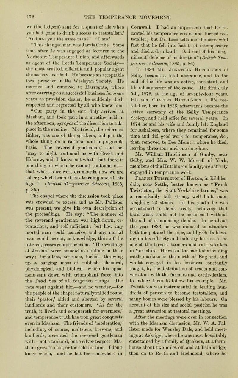 we (tlie lodgers) sent for a quart of ale when you had gone to drink success to teetotalisin.’ ‘And are you the same man?’ ‘ I am.’ “ This changed man was Jarvis Crake. Some time after he was engaged as lecturer to the Yorkshire Temperance Union, and afterwards as agent of the Leeds Temperance Society— the most trusted, efficient, and popular agent the society ever had. He became an acceptable local preacher in the Wesleyan Society. He married and removed to Harrogate, where after carrying on a successful business for some years as provision dealer, he suddenly died, respected and regretted by all who knew him. “Our party in the cart duly arrived at Masham, and took part in a meeting held in the afternoon, apropos of the discussion to take place in the evening. My friend, the reformed tinker, was one of the speakers, and put the whole thing on a rational and impregnable basis. ‘The reverend gentleman,’ said he, ‘ may to-night confound us with Greek and Hebrew, and I know not what; but there is one thing in which he cannot confound us— that, whereas we were drunkards, now we are sober; which beats all his learning and all his logic.’” {British Temperance Advocate, 1885, p. 85.) The chapel where the discussion took place was crowded to excess, and as Mr. Pallister was present, we give his own description of the proceedings. He say: “The manner of the reverend gentleman was high-flown, os- tentatious, and self-sufficient; but how any mortal man could conceive, and any mortal man could accept, as knowledge, the stuff he uttered, passes comprehension. ‘The swellings of Jordan’ were somewhat sublime in their way; turbulent, tortuous, turbid—throwing up a surging mass of rubbish—chemical, physiological, and biblical—which his oppo- nent sent down with triumphant force, into the Dead Sea of all forgotten things. The vote went against him—and no wonder,—for the people of the chapel naturally rallied round their ‘pastor,’ aided and abetted by several landlords and their customers. ‘As for the truth, it liveth and conquei'eth for evermore,’ and temperance truth has won great conquests even in Masham. The friends of ‘moderation,’ including, of course, maltsters, bi’ewers, and landlords, presented the reverend gentleman with—not a tankard, but a silver teapot! Ma- sham grew too hot, or too cold for him—I don’t know which,—and he left for somewhere in Cornwall. I had an impression that he re- canted his temperance errors, and turned tee- totaller; but Dr. Lees tells me the sorrowful fact that he fell into habits of intemperance and died a drunkard ! Sad end of his ‘mag- nificent’ defence of moderation” {British Tem- perance Advocate, 1885, p. 86). In 1836 Mr. .Jonathan Hutchin.son of Selby became a total abstainer, and to the end of his life was an active, consistent, and liberal supporter of the cause. He died July 5th, 1872, at the age of seventy-four yeai’s. His son, Charles Hutchinson, a life tee- totaller, born in 1836, afterwards became the active secretary of the Selby Temperance Society, and held office for several years. In 1874 he and his wife and family left England for Askaloosa, where they remained for some time and did good work for temperance, &c., then removed to Des Moines, where he died, leaving three sons and one daughter. Ml’. William Hutchinson of Gunby, near Selby, and Mrs. W. W. Morrell of York, members of the Hutchinson family, are actively engaged in temperance work. Francis Twistleton of Horton, in Ribbles- dale, near Settle, better known as “Frank Twistleton, the giant Yorkshire farmer,” was a remarkably tall, strong, well-built man, weighing 22 stones. In his youth he was accustomed to drink freely, believing that hard work could not be performed without the aid of stimulating drinks. In or about the year 1836 he was induced to abandon both the pot and the pipe, and by God’s bless- ing on his sobriety and industry he rose to be one of the largest farmers and cattle-dealers in Yorkshire. He was in the habit of attending cattle-markets in the north of England, and whilst engaged in his business constantly sought, by the distribution of tracts and con- versation with the farmers and cattle-dealers, to induce them to follow his example. Mr. Twistleton was instrumental in leading hun- dreds of persons to become teetotallers, and many homes were blessed by his labours. On account of his size and social position he was a great attraction at teetotal meetings. After the meetings were over in connection with the Masham discussion, Mr. W. A. Pal- lister made for Wensley Dale, and held meet- ings at Askrigg, where he was most hospitably entertained by a family of Quakers, at a farm- house about two miles off, and at Bainbridge; then on to Reeth and Richmond, where he