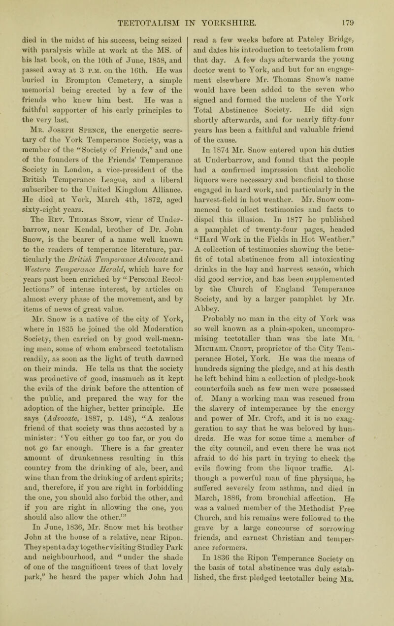 died ill tlie midst of liia success, being seized with paralysis while at work at the MS. of his last book, on tlie 10th of June, 1858, and I assed away at 3 p.m. on tlie IGth. He was buried in Bronipton Cemetery, a simjile memorial being erected by a few of the friends who knew him best. He was a faithful supporter of his early principles to the very last. IMr. Joseph Spence, the energetic secre- tary of the York Temperance Society, was a member of the “Society of Friends,” and one of the founders of the Friends’ Temperance Society in London, a vice-jiresident of the British Temperance League, and a liberal subscriber to the United Kingdom Alliance. He died , at York, March 4th, 1872, aged sixty-eight years. The Rev. Thomas Snow, vicar of Under- barrow, near Kendal, brother of Dr. John Snow, is the bearer of a name well known to the readers of temperance literature, par- ticularly the British Teviperance Advocate and Western Temperance Herald, which have for years past been enriched by “ Personal Recol- lections” of intense interest, by articles on almost every phase of the movement, and by items of news of great value. Mr. Snow is a native of the city of Y’ork, where in 1835 he joined the old Moderation Society, then carried on by good well-mean- ing men, some of whom embraced teetotalism readily, as soon as the light of truth dawned on their minds. He tells us that the society was productive of good, inasmuch as it kept the evils of the drink before the attention of the public, and prepared the way for the adoption of the higher, better princi23le. He says {Advocate, 1887, p. 148), “A zealous friend of that society was thus accosted by a minister; ‘You either go too far, or you do not go far enough. There is a far greater amount of drunkenness resultiu in this o country fi’om the drinking of ale, beer, and wine than from the drinking of ardent spirits; and, therefore, if you are right in forbidding the one, you should also foi’bid the other, and if you are right in allowing the one, you should also allow the other.’” In June, 1836, Mr. Snow met his brother John at the house of a relative, near RijDon. Theyspentaday togethervisiting Studley Park and neighbourhood, and “ under the shade of one of the magnificent trees of that lovely park,” he heard the i^aper which John had read a few weeks before at Pateley Bridge, and dates his introduction to teetotalism from that day. A few days afterwards tlie young doctor went to York, and but for an engage- ment elsewhere Mr. Thomas Snow’s name would have been added to the seven who signed and formed the nucleus of the York Total Abstinence Society. He did sign shortly afterwards, and for nearly fifty-four years has been a faithful and valuable friend of the cause. In 1874 Mr. Snow entered upon his duties at Underbarrow, and found that the people had a confirmed impression that alcoholic liquoi's wei’e necessary and beneficial to those engaged in hard work, and particularly in the harvest-field in hot weather. Mr. Snow com- menced to collect testimonies and facts to dispel this illusion. In 1877 he published a jjamjihlet of twenty-four pages, headed “Hard Work in the Fields in Hot Weather.” A collection of testimonies showing the bene- fit of total abstinence from all intoxicating drinks in the hay and harvest season, which did good service, and has been supplemented by the Church of England Temperance Society, and by a larger pamphlet by Mr. Abbey. Probably no man in the city of York was so well known as a plain-sjjoken, uncompro- mising teetotaller than was the late Mr. Michael Croft, j^rofirietor of the City Tem- perance Hotel, York. He was the means of hundreds signing the jJedge, and at his death he left behind him a collection of pledge-book counterfoils such as few men were possessed of. Many a working man was rescued from the slavery of intemperance by the energy and power of Mr. Croft, and it is no exag- geration to say that he was beloved by hun- dreds. He was for some time a member of the city council, and even there he was not afraid to do his jiart in trying to check the evils flowing from the liquor traflic. Al- though a powerful man of fine ifliysique, he suffered severely from asthma, and died in March, 1886, from bronchial aft'ection. He was a valued member of the Methodist Free Church, and his remains were followed to the grave by a large concourse of sorrowing friends, and earnest Christian and temper- ance reformers. In 1836 the Ripon Temperance Society on the basis of total abstinence was duly estab- lished, the first pledged teetotaller being Mr.