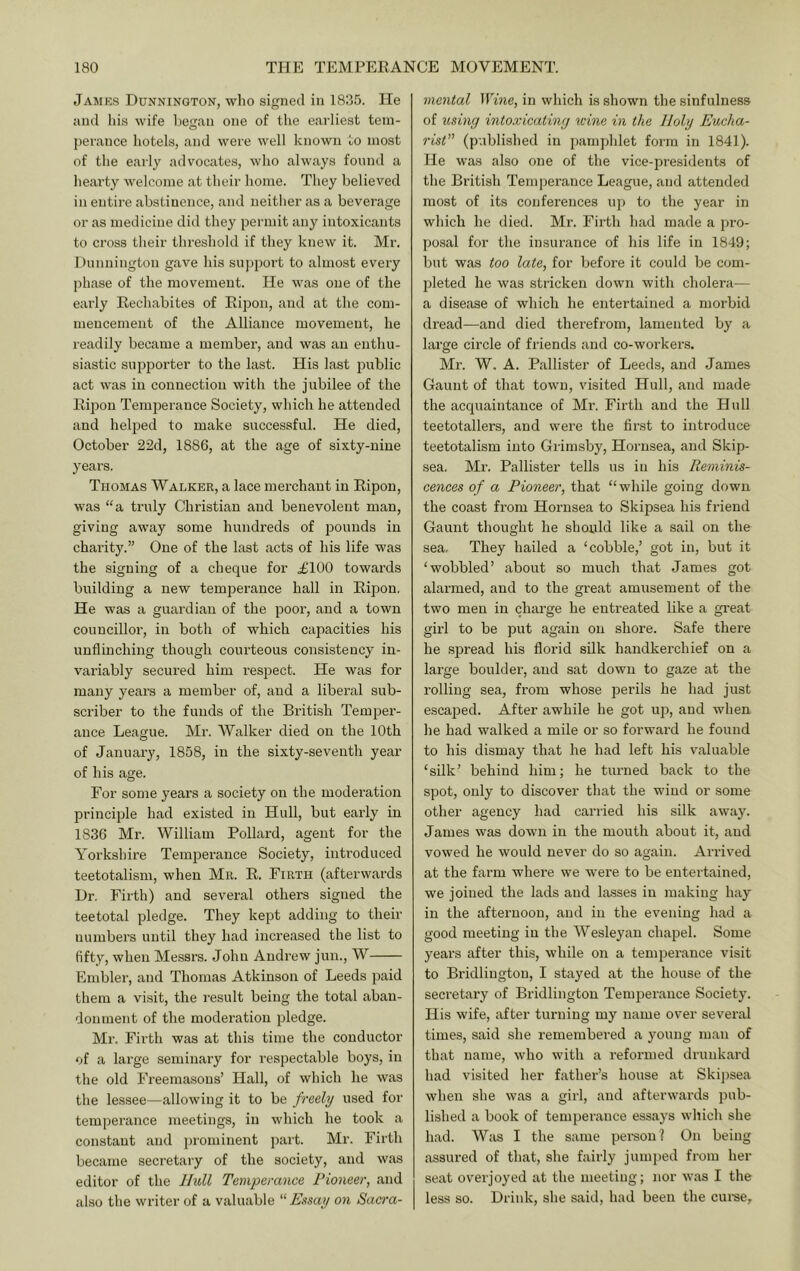 James Dunnington, who signed in 1835. He and Ids wife l)egan one of the earliest tem- perance hotels, and were well known to most of the early advocates, who always found a heai’ty welcome at their home. They believed in entire abstinence, and neither as a beverage or as medicine did they permit any intoxicants to cross their threshold if they knew it. Mr. Dunnington gave his support to almost every phase of the movement. He was one of the eai'ly Eechabites of Eipon, and at the com- mencement of the Alliance movement, he readily became a member, and was an enthu- siastic supporter to the last. His last public act was in connection with the jubilee of the llipon Temperance Society, which he attended and helped to make successful. He died, October 22d, 1886, at the age of sixty-nine years. Thomas Walker, a lace merchant in Eipon, was “a truly Christian and benevolent man, giving away some hundreds of pounds in charity.” One of the last acts of his life was the signing of a cheque for .£100 towards building a new temperance hall in Eipon, He was a guardian of the poor, and a town councillor, in both of which capacities his unflinching though courteous consistency in- variably secured him respect. He was for many years a member of, and a liberal sub- scriber to the funds of the British Temper- ance League. Mr. Walker died on the 10th of January, 1858, in the sixty-seventh year of his age. For some years a society on the moderation principle had existed in Hull, but early in 1836 Mr. William Pollard, agent for the Yoi'kshire Temperance Society, introduced teetotalism, when Mr. E. Firth (afterwards Dr, Firth) and several others signed the teetotal pledge. They kept adding to their numbers until they had increased the list to fifty, when Messrs. John Andrew jun., W Embler, and Thomas Atkinson of Leeds paid them a visit, the result being the total aban- donment of the moderation pledge. Mr. Fir’th was at this time the conductor of a large seminary for respectable boys, in the old Freemasons’ Hall, of which he was the lessee—allowing it to be freely used for temperance meetings, in which he took a constant and jnominent pait. Mr. Firth became secretary of the society, and was editor of the Hull Temperance Pioneer, and also the writer of a valuable “Essay on Sacra- mental Wine, in which is shown the sinfulness of using intoxicating wine in the Holy Eucha- rist (published in pamphlet form in 1841). He was also one of the vice-presidents of the British Temperance League, and attended most of its conferences up to the year in which he died. Mr. Firth had made a pro- posal for the insurance of his life in 1849; but was too late, for before it could be com- pleted he was stricken down with cholera— a disease of which he entertained a morbid di’ead—and died therefrom, lamented by a large circle of friends and co-workers. Mr. W. A. Pallister of Leeds, and James Gaunt of that town, visited Hull, and made the acquaintance of Mr. Firth and the Hull teetotallers, and were the first to introduce teetotalism into Grimsby, Hornsea, and Skip- sea. Mr. Pallister tells us in his Reminis- cences of a Pioneer, that “while going down the coast from Hornsea to Skipsea his friend Gaunt thought he should like a sail on the sea. They hailed a ‘cobble,’ got in, but it ‘wobbled’ about so much that James got alarmed, and to the great amusement of the two men in charge he entreated like a great girl to be put again on shore. Safe there he .spread his florid silk handkerchief on a large boulder, and sat down to gaze at the rolling sea, from whose perils he had just escaped. After awhile he got up, and when he had walked a mile or so forward he found to his dismay that he had left his valuable ‘silk’ behind him; he turned back to the spot, only to discover that the wind or some other agency had carried his silk away. James was dovui in the mouth about it, and vowed he would never do so again. Arrived at the farm where we were to be entertained, we joined the lads and lasses in making hay in the afternoon, and in the evening had a good meeting in the Wesleyan chapel. Some years after this, while on a temperance visit to Bridlington, I stayed at the house of the secretary of Bridlington Temperance Society. His wife, after turning my name over several times, said she remembered a young man of that name, who with a reformed drunkard had visited her father’s house at Skijisea when she was a girl, and afterwards pub- lished a book of temperance essays which she had. Was I the same pei-sonl On being assured of that, she fairly jumped from her seat ovei'joyed at the meeting; nor was I the less so. Drink, she said, had been the cui-se.