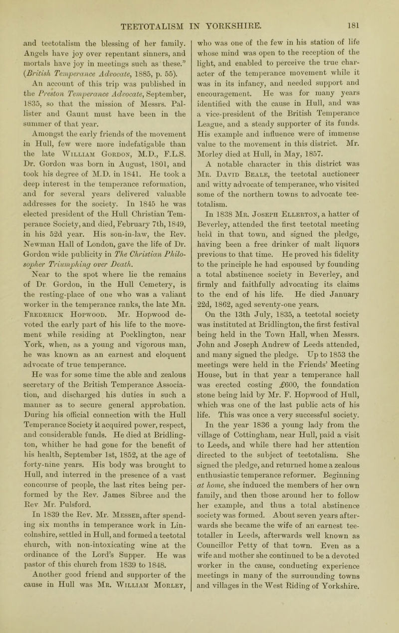 .and teetotalisin the blessing of her family. Angels have joy over repentant sinners, and mortals have joy in meetings such as these.” {British Temperance Advocate, 1885, p. 55). An account of this trip was published in the Preston Temperance Advocate, September, 1835, .so that the mission of Messrs. Pal- lister and Gaunt must have been in the summer of that year. Amongst the early friends of the movement in Hull, few were more indefatigable than the Late William Gordon, M.H., F.L.S. Dr. Gordon was born in August, 1801, and took his degree of M.D. in 1841. He took a deep interest in the temperance reformation, and for several years delivered valuable .addresses for the society. In 1845 he was elected president of the Hull Christian Tem- perance Society, and died, February 7th, 1849, in his 52d year. His son-in-law, the Rev. Newman Hall of Loudon, g.ave the life of Dr. Gordon wide publicity in The Christiam Philo- sopher Triumphing over Death. Near to the spot where lie the remains of Dr Gordon, in the Hull Cemetery, is the resting-place of one who was a valiant worker in the temperance ranks, the late Mr. Frederick Hopwood. Mr. Hopwood de- voted the early part of his life to the move- ment while residing at Pocklington. near York, when, as a young and vigorous man, he was known as an earnest and eloquent advocate of true temperance. He w.as for some time the able and zealous secretary of the British Temperance Associa- tion, and discharged his duties in such a manner as to secure general approbation. During his official connection with the Hull Temperance Society it acquired power, respect, and considerable funds. He died at Bridling- ton, whither he had gone for the benefit of his health, September 1st, 1852, at the age of forty-nine years. His body was brought to Hull, and interred in the presence of a vast concourse of people, the last rites being per- formed by the Rev. James Sibree and the Rev Mr. Pulsford. In 1839 the Rev. Mr. Messer, after spend- ing six months in temperance work in Lin- colnshire, settled in Hull, and formed a teetotal church, with non-intoxicating wine at the ordinance of the Lord’s Supper. He was pastor of this church from 1839 to 1848. Another good friend and supporter of the cause in Hull was Mr. William Morley, who w.as one of the few in his station of life whose mind was open to the reception of the light, and en.abled to perceive the true char- acter of the tenqjerance movement while it w.as in its infancy, .and needed supjiort and encouragement. He was for many years identified with the cause in Hull, and was a vice-president of the British Temjierance League, and a steady supporter of its funds. His example and inliueuce were of immense value to the movement in this district. Mr. Morley died at Hull, in May, 1857. A notable character in this district was Mr. David Beale, the teetotal auctioneer and witty advoc.ate of temperance, who visited some of the northern towns to advocate tee- totalism. In 1838 Mr. Joseph Ellerton, a h.atter of Beverley, attended the first teetotal meeting held in that town, and signed the pledge, having been a free drinker of malt liquors previous to that time. He proved his fidelity to the principle he had espoused by founding a total abstinence society in Beverley, and firmly and faithfully advocating its claims to the end of his life. He died January 22d, 1862, aged seventy-one years. On the 13th July, 1835, a teetotal society was instituted at Bridlington, the first festival being held in the Town Hall, when Messrs. John and Joseph Andrew of Leeds attended, and many signed the pledge. Up to 1853 the meetings were held in the Friends’ Meeting House, but in that year a temperance hall was erected costing .£600, the foundation stone being laid by Mr. F. Hopwood of Hull, which was one of the last public acts of his life. This was once a very successful society. In the year 1836 a young lady from the village of Cottingham, near Hull, paid a visit to Leeds, and while there had her attention directed to the subject of teetotalisin. She signed the pledge, and returned home a zealous enthusiastic temperance reformer. Beginning at home, she induced the members of her own family, and then those around her to follow her example, and thus a total abstinence society was formed. About seven years after- wards she became the wife of an earnest tee- totaller in Leeds, afterwards well known as Councillor Petty of that town. Even as a wife and mother she continued to be a devoted worker in the cause, conducting experience meetings in many of the surrounding towns and villages in the West Riding of Yorkshire.