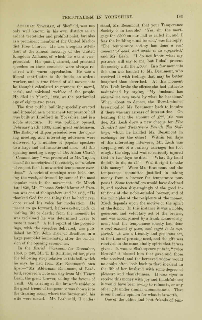 Ahuauam Siiarman, of Sheffield, was not only well known in his own district as an ardent teetotaller and prohibitionist, but also as a prominent member of the United Metho- dist Free Church. He was a regular atten- dant at the annual meetings of the United Kingdom Alliance, of which he was a vice- jiresident. His quaint, earnest, and practical si)eeches on these occasions were always re- ceived with warm approbation. He was a liberal contributor to the funds, an ardent worker, and a true friend of all movements he thought calculated to promote the moral, social, and spiritual welfare of the people. He died in March, 1885, at the patriarchal age of eighty-two years. The fii'st public building specially erected and intended as a permanent temperance hall was built at Bradford in Yorkshire, and is a noble sti’ucture. It was publicly opened, February 27th, 1838, amid great enthusiasm. The Bishop of Ripon presided over the open- ing meeting, and interesting addresses were delivered by a number of popular speakers to a large and enthusiastic audience. At this opening meeting a copy of Dr. Adam Clark’s “Commentary” was presented to Mr. Tayloi’, one of the secretaries of the society, as “a token of respect for his unwearied tempei’anee exer- tions.” A series of meetings were held dur- ing the week, addressed by some of the most popular men in the movement. On Mai’ch 1st, 1838, Mr. Thomas Swindlehurst of Pres- ton was one of the speakers, and he said, “He thanked God for one thing that he had never once raised his voice for moderation. He meant to go forward, helter-skelter, neck or nothing, life or death; from the moment he was reclaimed he was determined never to taste it more.” A full report of the proceed- ings, with the speeches delivered, was pub- lished by Mr. John Dale of Bradford in a large pamphlet immediately after the conclu- sion of the opening ceremonies. In the British Workman for December, 1859, p. 240, Mr. T. B. Smithies, editoi’, gives the following story relative to this hall, which he says he had from Mr. Beaumont’s own lips:—“ Mr. Alderman Beaumont, of Brad- ford, received a note one day from Mr. Henry Leah, the great brewer, iisking the favour of a call. On arriving at the brewer’s residence the great friend of temperance was .shown into the drawing-room, where the brewer and his wife were seated. Mr, Leah said, 'I under- stand, Mr. Beaumont, that your Temperance Society is in trouble.’ ‘Yes, air; the mort- gage for £500 on our hall is called in, and I fear the building must be sold,’ was the reply. ‘ The temperance society has done a vast amount of good, and ought to be sup'ported,’ said Mr. Leah. ‘I do not know what my partnera will say to me, but I shall present the society with the £500.’ In a few moments this sum was handed to Mr. Becaumont, who received it with feelings that may be better imagined than described. At this moment Mrs. Leah broke the silence she had hitherto maintained by saying, ‘My husband has pleased me very much by what he has done.’ When aboiit to depart, the liberal-minded brewer called Mr. Beaumont back to inquire if there was any arrears of interest due. On learning that the amount of £22, 10s. was due, Mr. Leah drew a new cheque for Five Hundred and Twenty-two Pounds Ten Shil- lings, which he handed Mr. Beaumont in exchange for the other! Within ten days of this interesting interview, Mr. Leah was stepping out of a railway carriage; his foot caught the step, and was so seriously injured that in two days he died ! ‘ What thy hand findeth to do, do it.’” Was it right to take this money? Were Mr. Beaumont and the temperance committee justified in taking money from a brewer for temperance pur- poses ? Some teetotallers would have declined it, and spoken disparagingly of the good in- tentions of the noble-minded brewer, and of the principles of the recipients of the money. Much depends upon the motive or the spirit of the donor. In this instance it was a noble, generous, and voluntary act of the brewer, and was accompanied by a frank acknowledg- ment that the temperance society had done a vast amount of good, and ought to he sup- ported. It was a friendly and generous act, at the time of pressing need, and the gift was received in the same kindly spirit that it was given. It was, as Shakespeare puts it, “twice blessed,” it blessed him that gave and those who received; and the bereaved widow would no doubt often look back to that incident in the life of her husband with some degree of pleasure and thankfulness. It was right to receive this money with joy and thankfulness; it would have been wrong to refuse it, or any other gift under similar circumstances. That is our humble opinion for what it is worth. One of the oldest and best friends of tern-