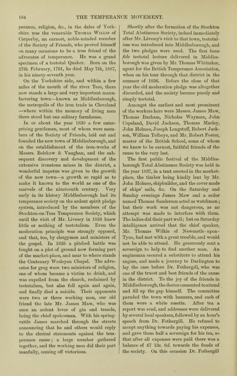 jierance, religion, &c., in the dales of York- shire was the venerable Thomas Willis of t'arjierby, an earnest, noble-minded member of the Society of Friends, who proved himself on many occasions to be a true friend of the advocates of temperance. He was a grand specimen of a teetotal Quaker. Born on the 27th February, 1791, he died May 7tli, 1887, in his ninety-seventh year. On the Yorkshire side, and within a few miles of the mouth of the river Tees, there now stands a large and very important manu- facturing town—known as Middlesborough, the metropolis of the iron trade in Cleveland —where within the memory of living men there stood but one solitary farmhouse. In or about the year 1830 a few enter- prising gentlemen, most of whom were mem- bei’s of the Society of Friends, laid out and founded the new town of Middlesborough, and on the establishment of the iron-works of Messrs. Bolckow & Vaughan, and the sub- sequent discovery and development of the extensive ironstone mines in the district, a wonderful impetus was given to the growth of the new town—a growth so rajiid as to make it known to the world as one of the marvels of the nineteenth century. Very eai'ly in its history Middlesborough had its temperance society on the ardent spirit pledge system, introduced by the members of the Stockton-on-Tees Temperance Society, which until the visit of Mr. Livesey in 1835 knew little or nothing of teetotalism. Even the moderation principle was strongly opposed, and that, too, by clergymen and ministers of the gospel. In 1835 a pitched battle was fought on a plot of ground now forming part of the market-place, and near to where stands the Centenary Wesleyan Chapel. The advo- cates for grog were two ministers of religion, one of whom became a victim to drink, and was expelled from the church, reclaimed by teetotalism, but alas fell again and again, and finally died a suicide. Their opponents were two or three working men, our old friend the late Mr. James Maw, who was once an ardent lover of gin and treacle, being the chief spokesman. With his spring- rattle James marched through the streets announcing that he and others would reply to the clerical statements against the tem- jierance cause; a large number gathered together, and the working men did their part manfully, coming off victorious. Shortly after the formation of the Stockton Total Abstinence Society, indeed immediately after Mr. Livesey’s visit to that town, teetotal- ism was introduced into Middlesboroufdi, and the two pledges were used. The first bona fide teetotal lecture delivered in Middles- borough was given by Mr. Thomas Wliittaker, agent for the British Temperance Association, when on his tour through that district in the summer of 1836. Before the close of that year the old moderation pledge was altogether discarded, and the society became purely and simply teetotal. Amongst the earliest and most prominent of the workers here were Messrs. James Maw, Thomas Bucham, Nicholas Wayman, John Copeland, David Jackson, Thomas Marley, John Holmes, Joseph Longstaff, Robert Jack- son, William Tolboys, and Mr. Robert Foster, master of the British School, some of whom we knew to be earnest, faithful friends of the cause to the very last. The first public festival of the Middles- borough Total Abstinence Society was held in the year 1837, in a tent erected in the market- place, the timber being kindly lent by Mr. John Holmes, shipbuilder, and the cover made of ships’ sails, &c. On the Saturday and Sunday evenings James Maw and a sailor named Thomas Sanderson acted as watchmen; but their work was not dangerous, as no attempt was made to interfere with them. The ladies did their part well; but on Saturday intelligence arrived that the chief S23eaker, Mr. Thomas Wilkie of Newcastle-upon- Tyne, had met with a great ti’ouble, and would not be able to attend. He generously sent a sovereign to heljr to find another man. An engineman secured a substitute to attend his engine, and made a journey to Darlington to lay the case before Dr. Fothergill, who was one of the truest and best friends of the cause in the district. To the joy of the friends in Middlesborough, the doctor consented to attend and fill up the gap himself. The committee paraded the town with banners, and each of them wore a white rosette. After tea a report was read, and addresses were delivered by several local speakers, followed by an hour’s speech from Dr. Fothergill. He refused to accept anything towards paying his expenses, and gave them half a sovereign for his tea, so that after all expenses were paid there was a balance of £7 13s. 6c^. towards the funds of the society. On this occasion Dr. Fothergill