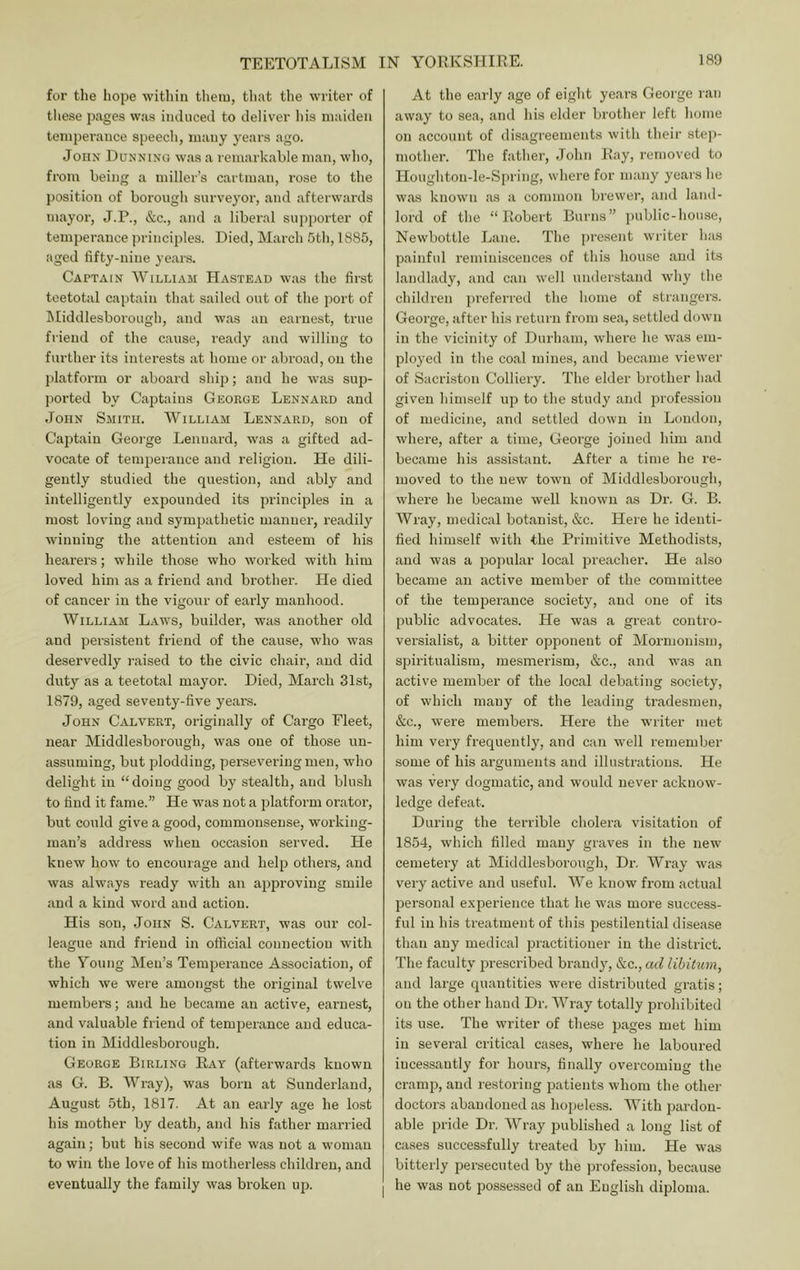for the hope within them, tliat the writer of these pages was induced to deliver his maiden temperance speecli, many years ago. John Dunning was a remarkable man, who, from being a miller’s cartman, rose to the position of borough surveyor, and afterwards mayor, J.P., &c., and a liberal supporter of temperance jn-inciples. Died, March 5th, 1885, aged fifty-nine years. Captain AVilliam Hastead was the first teetotal captain that sailed out of the port of IMiddlesborough, and was an earnest, true friend of the cause, ready and willing to further its interests at home or abroad, on the jjlatform or aboard ship; and he was sup- ported by Captains George Lennard and John Smith. AVilliam Lennard, son of Captain George Lennard, was a gifted ad- vocate of teniiierauce and religion. He dili- gently studied the question, and ably and intelligently expounded its principles in a most loving and sympathetic manner, readily winning the attention and esteem of his heai’ers; while those who worked with him loved him as a friend and brother. He died of cancer in the vigour of early manhood. AVilliam Laws, builder, was another old and persistent friend of the cause, who was deservedly raised to the civic chair, and did duty as a teetotal mayor. Died, March 31st, 1879, aged seventy-five years. John Calvert, originally of Cargo Fleet, near Middlesborough, was one of those un- assuming, but plodding, persevering men, who delight in “doing good by stealth, and blush to find it fame.” He was not a platform orator, but could give a good, commonsense, working- man’s address when occasion served. He knew how to encourage and help others, and was always ready with an approving smile and a kind word and action. His son, John S. Calvert, was our col- league and friend in official connectiou with the Young Men’s Temperance Association, of which we were amongst the original twelve members; and he became an active, eaimest, and valuable friend of temperance and educa- tion in Middlesborough. George Birling Ray (afterwards known as G. B. AA'^ray), was born at Sunderland, August 5th, 1817. At an early age he lost his mother by death, and his father married again; but his second wife was not a woman to win the love of his motherless children, and eventually the family was broken up. At the early age of eight years George ran away to sea, and his elder brother left home on account of disagreements with their stej)- mother. The father, John Ray, removed to Houghton-le-Spring, where for many years he was known as a common brewer, and land- lord of the “Robert Burns” public-house, Newbottle Lane. The |)resent writer has painful reminiscences of this house and its landlady, and can well understand why the children pi’eferred the home of strangers. George, after his return from sea, settled down in the vicinity of Durham, whei’e he was em- ployed in the coal mines, and became viewer of Sacri.ston Colliery. The elder brother had given himself up to the study and profession of medicine, and settled dowu in Loudon, where, after a time, George joined him and became his assistant. After a time he re- moved to the new town of Middlesborough, where he became well known as Dr. G. B. AVray, medical botanist, &c. Here he identi- fied himself with the Primitive Methodists, and was a pojuilar local preacher. He also became an active member of the committee of the temperance society, and one of its public advocates. He was a great contro- versialist, a bitter opponent of Mormonism, sjjiritualism, mesmerism, &c., and was an active member of the local debating society, of which many of the leading tradesmen, &c., were members. Here the writer met him very frequently, and can well remember some of his arguments and illustrations. He was very dogmatic, and would never acknow- ledge defeat. Dui'ing the terrible cholera visitation of 1854, which filled many graves in the new cemetery at Middlesborough, Di-, AFray was very active and useful. AA^e know from actual personal experience that he was more success- ful in his treatment of this pestilential disease than any medical practitioner in the district. The faculty prescribed brandy, &c., ad libitum, and large quantities were distributed gratis; on the other hand Dr, AA^'ray totally prohibited its use. The writer of these pages met him in several critical cases, where he laboured incessantly for hours, finally overcoming the cramp, and restoring patients whom the other doctors abandoned as hopeless. AA’^ith pardon- able pride Dr, AA^ray published a long list of cases successfully treated by him. He was bitterly persecuted by the profession, because he was not posse.ssed of an English diploma.