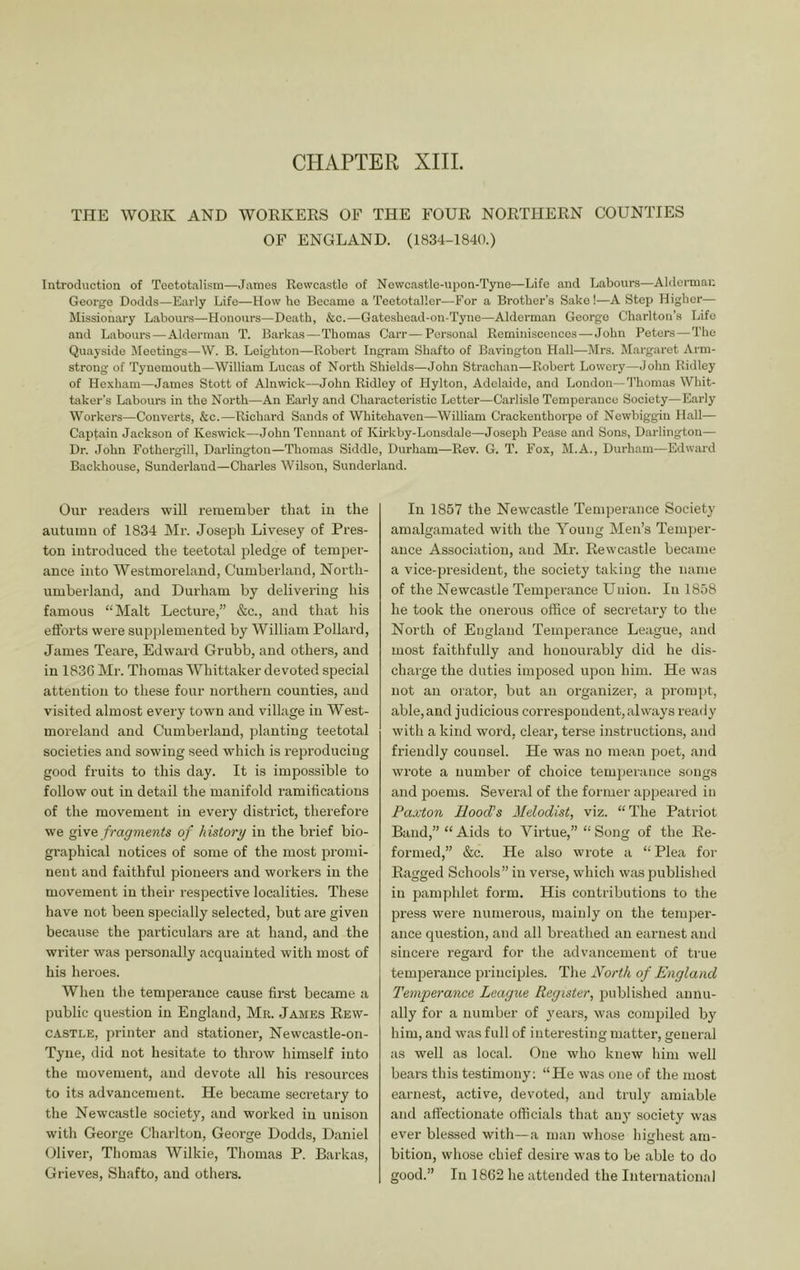 CHAPTER XIIL THE WOEK AND WORKEKS OE THE FOUR NORTHERN COUNTIES OF ENGLAND. (1834-1840.) Introduction of Tcetotalipin—James Rowcastlo of Newc.astle-upon-Tyne—Life and Labours—Alderman George Dodds—Early Life—How he Became a Teetotaller—For a Brother’s Sake!—A Step Higher— Missionary Labours—Honours—Death, &c.—Gateshoad-on-Tyne—Alderman George Charlton’s Life and Labours — Alderman T. Barkas — Thomas Carr—Personal Rominisconces — John Peters — The Quayside Meetings—\V. B. Leighton—Robert Ingram Shafto of Bavington Hall—Mrs. Margaret Arm- strong of Tynemouth—William Lucas of North Shields—John Strachan—Robert Lowery—John Ridley of Hexham—James Stott of Alnwick—John Ridley of Hylton, Adelaide, and London—'I’liomas Whit- taker’s L.abours in the North—An Early and Characteristic Letter—Carlisle Temperance Society—Early Workers—Converts, &c.—Richard Sands of Whitehaven—William Crackenthorpe of Newbiggin Hall— Captain Jackson of Keswick—John Tennant of Kirkby-Lonsdale—Joseph Pease and Sons, Darlington— Dr. John Fothergill, Dai’lington—Thomas Siddle, Durham—Rev. G. T. I’ox, M.A., Durham—Edward Backhouse, Sunderland—Charles Wilson, Sunderland. Our readers will remember that iu the autumn of 1834 Mr. Joseph Livesey of Pres- ton introduced the teetotal pledge of temper- ance into Westmoreland, Cumberland, North- umberland, and Durham by delivering his famous “Malt Lecture,” &c., and that his efforts were supj)lemented by William Pollard, James Teare, Edward Grubb, and others, and in 1830 Mr. Thomas Whittaker devoted special attention to these four northern counties, and visited almost every town and village in West- moreland and Cumberland, planting teetotal societies and sowing seed which is reproducing good fruits to this day. It is impossible to follow out in detail the manifold ramifications of the movement in every district, therefore we fragments of history in the brief bio- graphical notices of some of the most proini- nent and faithful pioneers and workers in the movement in their respective localities. These have not been specially selected, but ai'e given because the particulars are at hand, and the writer was personally acquainted with most of his heroes. Wlieu the temperance cause first became a public question in England, Mr. James Eew- CASTLE, pi-inter and stationer, Newcastle-on- Tyne, did not hesitate to throw himself into the movement, and devote all his resources to its advancement. He became secretary to the Newcastle society, and worked in unison with George Charlton, George Dodds, Daniel Oliver, Thomas Wilkie, Tliomas P. Barkas, Grieves, Shafto, and others. In 1857 the Newcastle Temperance Society amalgamated with the Young Men’s Temper- ance Association, and Mr. Rewcastle became a vice-president, the society taking the name of the Newcastle Temijerance Union. In 1858 he took the oiierous office of secretary to the North of England Temperance League, and most faithfully and honourably did he dis- charge the duties imposed upon him. He was not an orator, but an organizer, a pi’ompt, able,and judicious correspondent, always ready with a kind word, clear, terse instructions, and friendly counsel. He was no mean poet, and wrote a number of choice temperance songs and poems. Several of the former appeared in Paxton Hood’s Melodist, viz. “The Patriot Band,” “ Aids to Virtue,” “ Song of the Re- formed,” &c. He also wrote a “ Plea for Ragged Schools” in verse, which was publislied in pamphlet form. His contributions to the press were numerous, mainly on the tem])er- ance question, and all breathed an earnest and sincei-e regard for the advancement of true temijerauce principles. The North of England Temperance League Register, published annu- ally for a number of years, was compiled by him, and was full of interesting matter, general as well as local. One who knew him well bears this testimony; “He was one of the most earnest, active, devoted, and truly amiable and affectionate officials that any society was ever blessed with—a man whose highest am- bition, whose chief desire was to be able to do good.” In 1862 he attended the International