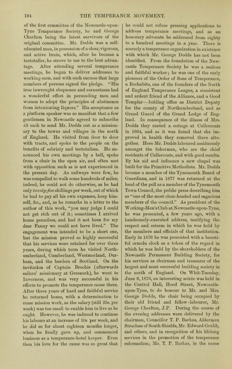 of the first committee of the Newcastle-upon- Tyne Temperance Society, lie and George Charlton being the latest survivors of the original committee. Mr. Dodds was a self- educated man, in possession of a clear, vigorous, and active brain, which, after he became a teetotaller, he strove to use to the best advan- tage. After attending several temperance meetings, he began to deliver addresses to working-men, and with such success that large number's of persons signed the pledge. “His true inwrought eloquence and earnestness had a wonderful effect in persuading men and women to adopt the principles of abstinence from intoxicating liquors.” His acceptance as a platform speaker was so manifest that a few gentlemen in Newcastle agreed to subscribe £5 each to send Mr. Dodds out as a mission- ary to the towns and villages in the north of England. He visited from door to door with tracts, and sjjoke to the people on the benefits of sobriety and teetotalism. He an- nounced his own meetiirgs by a bell, spoke from a chair in the open air, and often met with opposition such as is not expei’ienced in the present day. As railways were few, he was compelled to walk some hundi’eds of miles; indeed, he could not do otherwise, as he had only tiventy-Jive shillings per week, out of which he had to pay all his own expenses, keep him- self, &c., and, as he remarks in a letter to the author of this work, “you may judge I could not get rich out of it; sometimes I arrived home penniless, and had it not been for my dear Fanny we could not have lived.” The engagement was intended to be a short one, but the mission proved so highly successful that his services were retained for over three years, during which term he visited North- umberland, Cumberland, Westmorland, Dur- ham, and the borders of Scotland. On the invitation of Captain Brochie (afterwards sailors’ missionary at Greenock), he went to Inverness, and was very successful in his efforts to promote the temperance cause there. After three years of hard and faithful service he returned home, with a determination to cease mission work, as the salary (still 25s. per week) was too small to enable him to live as he ou££ht. However, he was induced to continue his labours at an increase of 10s per week, and he did so for about eighteen months longer, when he finally gave up, and commenced business as a temperance-hotel keeper. Even then his love for the cause was so great that he could not refuse pressing applications to address temperance meetings, and as an honorary advocate he addressed from eighty to a hundred meetings in a year. There is scarcely a temperance organization in existence with which Mr. George Dodds has not been identified. From the foundation of the New- castle Temperance Society he was a zealous and faithful worker; he was one of the early pioneers of the Order of Sons of Temperance, a Eechabite, one of the founders of the North of England Temperance League, a consistent and ardent friend of the Alliance, and a Good Templar—holding office as District Deputy for the county of Northumberland, and as Grand Guard of the Grand Lodge of Eng- land. In consequence of the illness of Mi’s. Dodds they rented a cottage at Cullercoats in 1864, and as it was found that she im- proved in health they removed there alto- gether. Here Mr. Dodds laboured assiduously amongst the fishermen, who are the chief residents of Cullercoats, and with good results. By his aid and influence a new chapel was built for the Primitive Methodists. Mr. Dodds became a member of the Tynemouth Board of Guardians, and in 1877 was returned at the head of the poll as a member of the Tynemouth Town Council, the public press describing him as “one of the most clear-headed and sagacious members of the council.” As president of the Working-Men’s Club at Newcastle-upon-Tyne, he was presented, a few yeai'.s ago, with a handsomely-executed address, testifying the resjDect and esteem in which he was held by the members and officials of that institution. Early in 1876 he was presented with a beauti- ful ormolu clock as a token of the regard in which he was held by the shareholders of the Newcastle Permanent Building Society, for his services as chairman and treasurer of the largest and most successful building society in the north of England. On Whit-Tuesday, June 6, 1876, an interesting soiree was held in the Central Hall, Hood Street, Newcastle- upon-Tyne, to do honour to Mr. and Mrs. George Dodds, the chair being occupied by their old friend and fellow-labourer, Mr. George Chai'ltou, J.P. During the course of the evening addresses were delivered by the chairman, Conncillor T. P. Barkas, Alderman Strachan of South Shields, Mr. Edwai’d Grubb, and others, and in recognition of his lifelong services in the promotion of the temperance reformation; Mr. T. P. Barkas, in the name