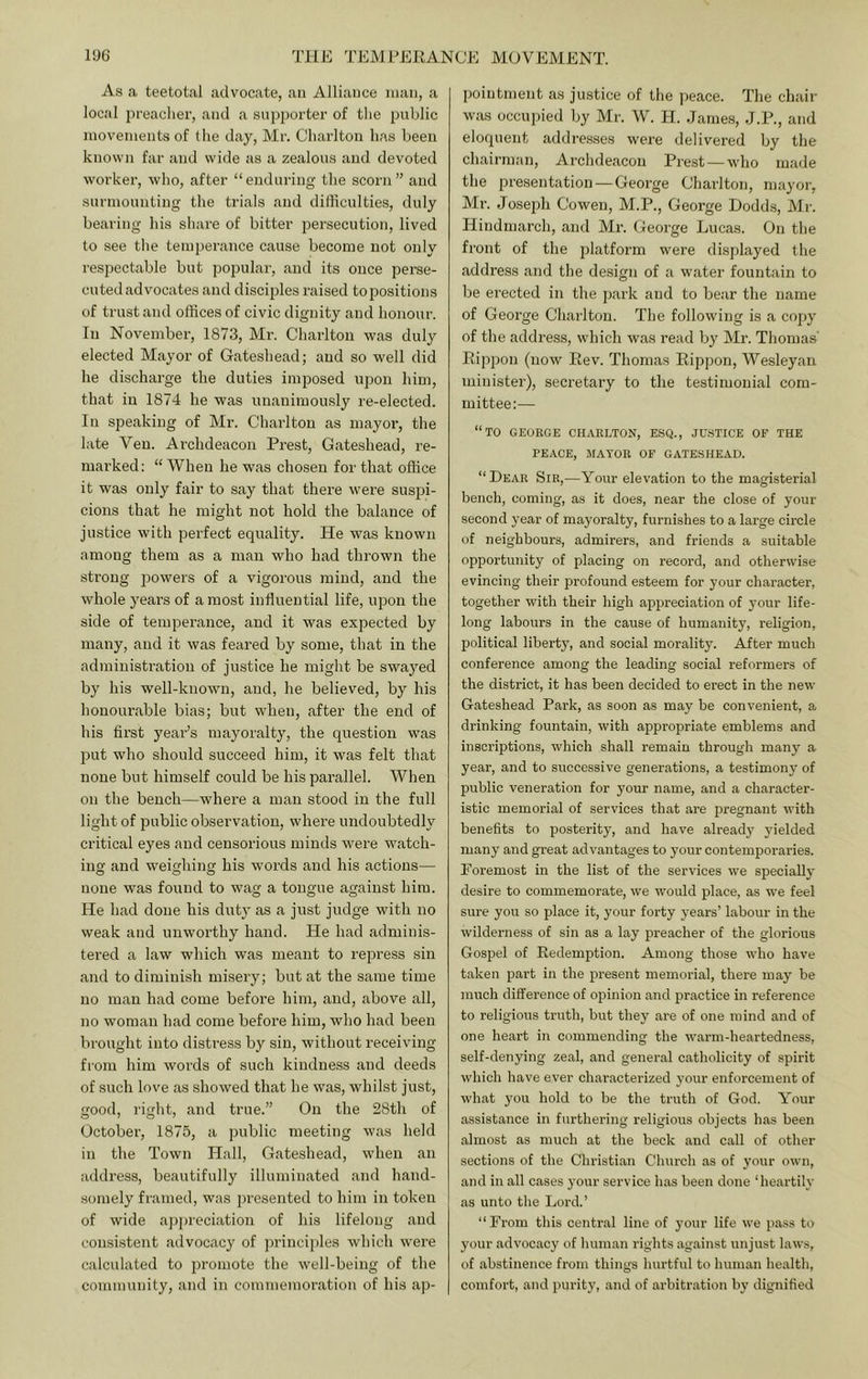 As a. teetotal advocate, an Alliance man, a local preaclier, and a supporter of the public movements of the day, Mr. Charlton has been known far and wide as a zealous and devoted worker, who, after “enduring the scorn” and surmounting the trials and difficulties, duly bearing his share of bitter persecution, lived to see the temperance cause become not only respectable but popular, and its once perse- cuted advocates and disciples raised to positions of trust and offices of civic dignity and honour. In November, 1873, Mi’. Charlton was duly elected Mayor of Gateshead; and so well did he discharge the duties imposed upon him, that in 1874 he was unanimously re-elected. In speaking of Mr. Charlton as mayor, the late Veu. Archdeacon Prest, Gateshead, re- marked: “ When he was chosen for that office it was only fair to say that there were susjii- cions that he might not hold the balance of justice with perfect equality. He was known among them as a man who had thrown the strong powers of a vigorous mind, and the whole years of a most inhuential life, upon the side of temperance, and it was expected by many, and it was feared by some, that in the administration of justice he might be swa3md by his well-known, and, he believed, by his honourable bias; but when, after the end of his first yeaPs mayoralty, the question was put who should succeed him, it was felt that none but himself could be his parallel. When on the bench—where a man stood in the full light of public observation, where undoubtedly critical eyes and censorious minds were watch- ing and weighing his words and his actions— none was found to wag a tongue against him. He had done his duty as a just judge with no weak and unworthy hand. He had adminis- tered a law which was meant to repress sin and to diminish misery; but at the same time no man had come before him, and, above all, no woman had come before him, who had been brought into distress by sin, without receiving from him words of such kindness and deeds of such love as showed that he was, whilst just, good, right, and true.” On the 28th of October, 1875, a public meeting was held in the Town Hall, Gateshead, when an address, beautifully illuminated and hand- somely framed, was presented to him in token of wide aj)preciation of his lifelong and consistent advocacy of principles which were calculated to promote the well-being of the community, and in commemoration of his ap- pointment as justice of the ])eace. The chair was occu])ied by Mr. W. H. .James, J.P., and eloquent addresses were delivered by the chairman. Archdeacon Pre.st — who made the presentation — George Charlton, ma^’or, Mr. Joseph Cowen, M.P., George Dodds, Mr. Hindmarch, and Mr. George Lucas. On the front of the platform were displayed the address and the design of a water fountain to be erected in the park and to bear the name of George Charlton. The following is a copy of the address, which was read by Mr. Thomas’ Eippon (now Rev. Thomas Ripjmn, Wesleyan minister), secretary to the testimonial com- mittee:— “to GEOEGE CHARLTON, ESQ., JUSTICE OF THE PEACE, MAYOR OF GATESHEAD. “Dear Sir,—Your elevation to the magisterial bench, coming, as it does, near the close of your second year of mayoralty, furnishes to a large circle of neighbours, admirers, and friends a suitable opportunity of placing on record, and otherwise evincing their profound esteem for your character, together with their high appreciation of your life- long labours in the cause of humanity, religion, political liberty, and social morality. After much conference among the leading social reformers of the district, it has been decided to erect in the new Gateshead Park, as soon as may be convenient, a drinking fountain, with appropriate emblems and inscriptions, which shall remain through many a year, and to successive generations, a testimony of public veneration for your name, and a character- istic memorial of services that are pregnant with benefits to posterity, and have already yielded many and great advantages to your contemporaries. Poremost in the list of the services we speciaUy desire to commemorate, we would place, as we feel sure you so place it, your forty years’ labour in the wilderness of sin as a lay preacher of the glorious Gospel of Redemption. Among those who have taken part in the present memorial, there may be much difference of opinion and practice in reference to religious truth, but they are of one mind and of one heart in commending the warm-heartedness, self-denying zeal, and gener.al catholicity of spirit which have ever characterized your enforcement of what you hold to be the truth of God. Your assistance in furthering religious objects has been .almost as much at the beck and call of other sections of the Christi.an Church as of your own, .and in all cases your service has been done ‘heartily as unto the Lord.’ “From this centr.al line of your life we pass to your advocacy of luiiuan rights .against unjust laws, of abstinence from things hurtful to hum.an health, comfort, and purity, .and of arbitration by dignified