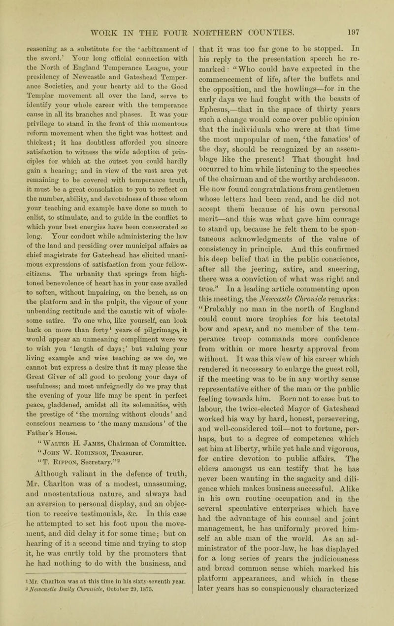 reasoning as a substitute for the ‘ arbitrament of the sworil.’ Your long official connection with the North of Euglaiul Temperance League, your presidency of Newcastle and Gateshead Temper- ance Societies, and your hearty aid to the Good Templar movement all over the land, serve to identify your whole career with the temperance cause in all its branches and phases. It was your privilege to stand in the front of this momentous reform movement when the fight was hottest and thickest; it has doubtless afforded you sincere satisfaction to witness the wide adoption of prin- ciples for which at the outset you could hardly gain a hearing; and in view of the vast area yet remaining to be covered with temperance truth, it must be a great consolation to you to reflect on the number, ability, and devotedness of those whom your teaching and example have done so much to enlist, to stimulate, and to guide in the conflict to which your best energies have been consecrated so long. Your conduct while administering the law of the land and presiding over municipal affairs as chief magistrate for Gateshead has elicited unani- mous expressions of satisfaction from your fellow- citizens. The urbanity that springs from high- toned benevolence of heart has in your case availed to soften, without impairing, on the bench, as on the platform and in the pulpit, the vigour of your unbending rectitude and the caustic wit of whole- some satire. To one who, like yourself, can look back on more than forty* years of pilgrimage, it would appear an unmeaning compliment were we to wish you ‘ length of days; ’ but valuing your living example and wise teaching as we do, we cannot but express a desire that it may please the Great Giver of all good to prolong your days of usefulness; and most unfeignedly do we pray that the evening of your life may be spent in perfect peace, gladdened, amidst all its solemnities, with the prestige of ‘ the morning without clouds ’ and conscious nearness to ‘the many mansions’ of the Father’s House. “ Walter H. James, Chairman of Committee. “ JOHN W. Robinson, Treasurer. “T. Rippon, Secretary.”- Although valiant in the defence of truth, Mr. Charlton was of a modest, unassuming, and unostentatious nature, and always had an aversion to personal display, and an objec- tion to receive testimonials, &c. In this case he attempted to set his foot upon the move- ment, and did delay it for some time; but on hearing of it a second time and trying to stop it, he was curtly told by the promoters that he had nothing to do with the business, and i.Mr. Charlton was at this time in liis sixty-seventh year. iXewcaistle Daily Chronicle, October 29, 1S75. that it was too far gone to be stojiped. In his reply to the presentation sjjeech he re- marked ■ “Who could have expected in the commencement of life, after the bulFets and the opposition, and the howlings—for in the early days we had fought with the beasts of Ephesus,—that in the space of thirty years such a change would come over public opinion that the individuals who were at that time the most unpopular of men, ‘the fanatics’ of the day, should be recognized by an assem- blage like the present? That thought had occurred to him while listening to the speeches of the chairman and of the worthy archdeacon. He now found congratulations from gentleiuen whose letters had been read, and he did not accejit them because of his own personal merit—and this was what gave him courage to stand up, because he felt them to be spon- taneous acknowledgments of the value of consistency in principle. And this confirmed his deep belief that in the public conscience, after all the jeering, satire, and sneering, there was a conviction of what was right and true.” In a leading article commenting upon this meeting, the Newcastle Chronicle remarks: “Probably no man in the north of England could count more trophies for his teetotal bow and spear, and no member of the tem- perance troop commands more confidence from within or more hearty approval from without. It was this view of his career which rendered it necessary to enlarge the guest roll, if the meeting was to be in any worthy sense representative either of the man or the public feeling towards him. Born not to ease but to labour, the twice-elected Mayor of Gateshead worked his way by hard, honest, persevering, and well-considered toil—not to fortune, per- haps, but to a degree of competence which set him at liberty, while yet hale and vigorous, for entire devotion to public affairs. The elders amongst us can testify that he has never been w'anting in the sagacity and dili- gence which makes business successful. Alike in his own routine occupation and in the several speculative enterprises which have had the advantage of his counsel and joint management, he has uniformly proved him- self an able man of the world. As an ad- ministi'ator of the poor-law, he has displayed for a long series of years the judiciousness and broad common sense which marked his platform appearances, and which in these later years has so conspicuously characterized