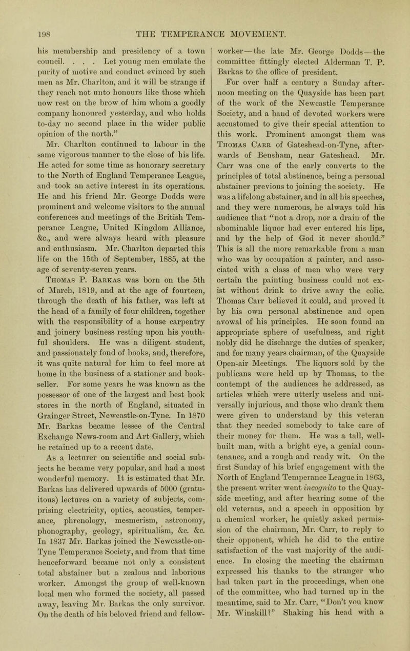 liis iiieinbership and presidency of a town council. . . . Let young men emulate the purity of motive and conduct evinced by sucli men as Mr. Cliarlton, and it will be strange if they reach not unto honours like those which now rest on the brow of him whom a goodly company honoured yesterday, and who holds to-day no second place in the wider public opinion of the north.” Mr. Cliarlton continued to labour in the same vigoi’ous manner to the close of his life. He acted for some time as honorary secretary to the North of England Temperance League, and took an active interest in its operations. He and his friend Mr. George Dodds were ])rominent and welcome visitors to the annual conferences and meetings of the British Tem- pei-ance League, United Kingdom Alliance, &c., and were always heard with pleasure and enthusiasm. Mr. Charlton departed this life on the 15th of September, 1885, at the age of seventy-seven years. Thomas P. Barkas was born on the 5th of March, 1819, and at the age of fourteen, through the death of his father, was left at the head of a famil}^ of four children, together with the responsibility of a house carpentry and joinery business resting upon his youth- ful shoulders. He was a diligent student, and passionately fond of books, and, therefore, it was quite natural for him to feel more at home in the business of a stationer and book- seller. For some years he was known as the possessor of one of the largest and best book stores in the north of England, situated in Grainger Street, Newcastle-on-Tyne. In 1870 Mr. Barkas became lessee of the Central E.Kchange News-room and Art Gallery, which he retained up to a recent date. As a lecturer on scientific and social sub- jects he became veiy popular, and had a most wonderful memory. It is estimated that Mr. Barkas has delivered upwards of 5000 (gratu- itous) lectures on a variety of subjects, com- prising electricity, optics, acoustics, temper- ance, phrenology, mesmerism, astronomy, phonography, geology, spiritualism, &c. &c. In 1837 Mr. Barkas joined the Newcastle-on- Tyne Temperance Society, and from that time henceforward became not only a consistent total abstainer but a zealous and laborious worker. Amongst the group of well-known local men who formed the society, all passed away, leaving Mr. Barkas the only survivor. On the death of his beloved friend and fellow- I worker — the late Mr. George Dodds —the [ committee fittingly elected Alderman T. P. Barkas to the office of president. For over half a century a Sunday after- noon meeting on the Quayside has been part of the work of the Newcastle Temperance Society, and a band of devoted workers were accustomed to give their special attention to this work. Prominent amongst them was Thomas Carr of Gateshead-on-Tyne, after- wards of Bensham, near Gateshead. Mr. Carr was one of the early converts to the principles of total abstinence, being a personal abstainer previous to joining the society. He was a lifelong abstainer, and in all his speeches, and they were numerous, he always told his audience that “not a drop, nor a drain of the abominable liquor had ever entered his lips, and by the help of God it never should.” This is all the more remarkable from a man who was by occupation a painter, and asso- ciated with a class of men who were very certain the painting business could not ex- ist without drink to drive away the colic. Thomas Carr believed it could, and proved it by his own jDersonal abstinence and open avowal of his principles. He soon found an appropriate sphere of usefulness, and right nobly did he discharge the duties of speaker, and for many years chairman, of the Quayside Open-air Meetings. The liquors sold by the publicans were held up by Thomas, to the contempt of the audiences he addressed, as articles which were utterly useless and uni- versally injurious, and those who drank them wei’e given to understand by this veteran that they needed somebody to take care of their money for them. He was a tall, well- built man, with a bright eye, a genial coun- tenance, and a rough and ready wit. On the first Sunday of his brief engagement with the North of England Tenqjerance League.in 1863, the present writer went incognito to the Quay- side meeting, and after hearing some of the old veterans, and a speech in opposition by a chemical worker, he quietly asked permis- sion of the chairman, Mr. Carr, to reply to their opponent, which he did to the entire satisfaction of the vast majority of the audi- ence. In closing the meeting the chairman expressed his thanks to the stranger who had taken part in the proceedings, when one of the committee, who had turned up in the meantime, said to Mr. Carr, “Don’t you know Mr. Winskill?” Shaking his head with a