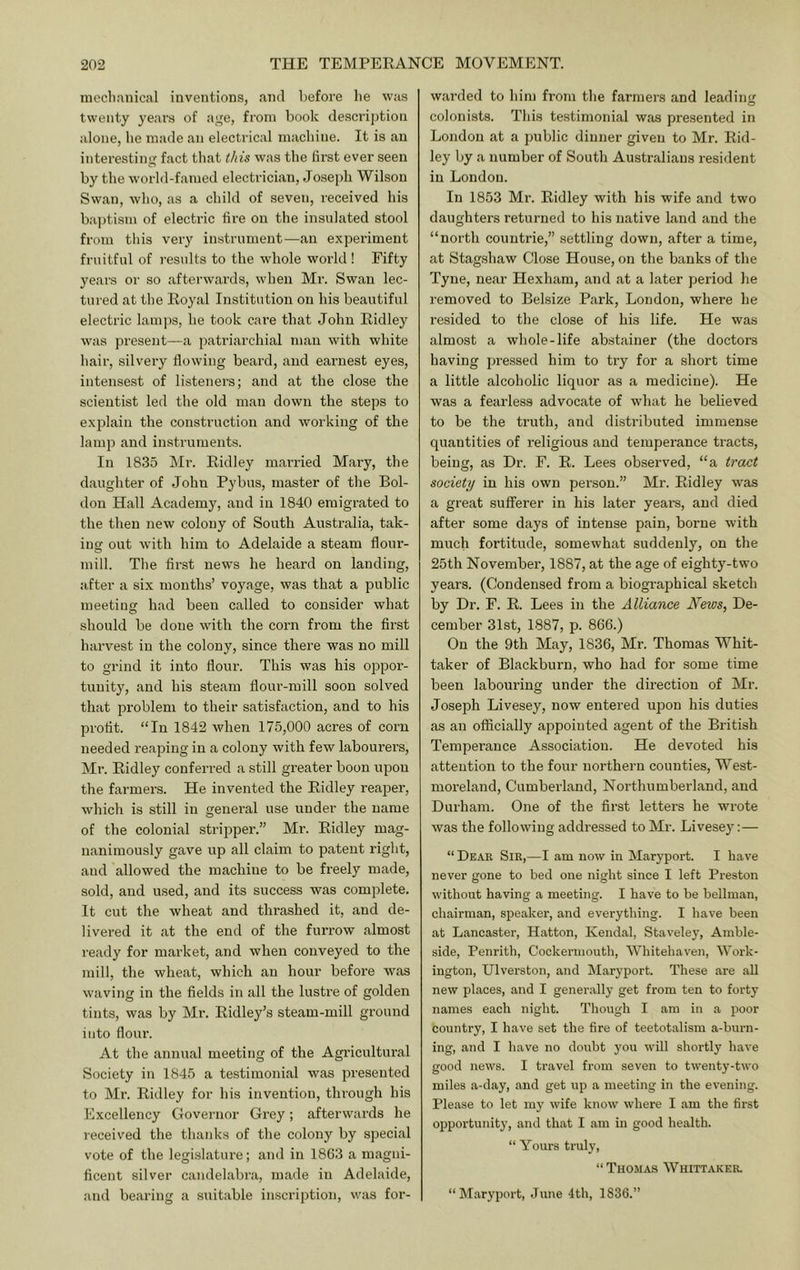 mecltanical inventions, and before he was twenty years of age, from book description alone, be made an electrical machine. It is an interesting fact that this was the first ever seen by the world-famed electrician, Joseph Wilson Swan, who, as a child of seven, received his bajjtism of electric fire on the insulated stool from this very instrument—an experiment fruitful of residts to the whole world ! Fifty years or so afterwards, when Mr. Swan lec- tured at the Eoyal Institution on his beautiful electric lamps, he took care that John Eidley was present—a patriarchial man with white hair, silvery flowing beard, and earnest eyes, intensest of listeners; and at the close the scientist led the old man down the steps to explain the construction and working of the lamp and instruments. In 1835 Mr. Eidley mai'ried Mary, the daughter of John Pybus, master of the Bol- don Hall Academy, and in 1840 emigrated to the then new colony of South Australia, tak- ing out with him to Adelaide a steam floiu’- mill. The first news he heard on landing, after a six months’ voyage, was that a public meeting had been called to consider what should be done wuth the corn from the first harvest in the colony, since there was no mill to grind it into flour. This was his oppor- tunity, and his steam flour-mill soon solved thiit problem to their satisfaction, and to his profit. “In 1842 when 175,000 acres of corn needed reaping in a colony with few labourei’s, Mr. Eidley conferred a still greater boon upon the farmers. He invented the Eidley reaper, which is still in general use under the name of the colonial stripper.” Mr. Eidley mag- nanimously gave up all claim to patent right, and allowed the machine to be freely made, sold, and used, and its success was complete. It cut the wheat and thrashed it, and de- livered it at the end of the furrow almost ready for market, and when conveyed to the mill, the wheat, which an hour before was waving in the fields in all the lustre of golden tints, was by Mr. Eidley’s steam-mill ground into floiu’. At the annual meeting of the Agricultural Society in 1845 a testimonial was presented to Mr. Eidley for his invention, through his Excellency Governor Grey; afterwards he received the thanks of the colony by special vote of the legislature; and in 1863 a magni- ficent silver caiidelabra, made in Adelaide, and bearing a suitable inscription, was for- warded to him from the farmers and leading colonists. This testimonial was presented in London at a public dinner given to Mr. Eid- ley by a number of South Australians resident in London. In 1853 Mr. Eidley with his wife and two daughters returned to his native land and the “north countrie,” settling down, after a time, at Stagshaw Close House, on the banks of the Tyne, near Hexham, and at a later period lie removed to Belsize Park, London, where he resided to the close of his life. He was almost a whole-life abstainer (the doctors having pressed him to try for a short time a little alcoholic liquor as a medicine). He was a fearless advocate of what he believed to be the truth, and disti'ibuted immense quantities of religious and temperance tracts, being, as Dr. F. E. Lees observed, “a tract society in his own person.” Mr. Eidley was a great sufferer in his later years, and died after some days of intense pain, borne with much fortitude, somewhat suddenly, on the 25th November, 1887, at the age of eighty-two years. (Condensed from a biogi'aphical sketch by Dr. F. E. Lees in the Alliance News, De- cember 31st, 1887, p. 866.) On the 9th May, 1836, Mr. Thomas Whit- taker of Blackburn, who had for some time been labouring under the direction of Mr. Joseph Livesey, now entered upon his duties as an officially appointed agent of the British Temperance Association. He devoted his attention to the four northern counties, West- moreland, Cumberland, Northumberland, and Durham. One of the first letters he wrote was the following addressed to Mr. Livesey: — “ Dear Sir,—I am now in Maryport. I have never gone to bed one night since I left Preston without having a meeting. I have to be bellman, chairman, speaker, and everything. I have been at Lancaster, Hatton, Kendal, Staveley, Amble- side, Penrith, Cockermouth, Whitehaven, Work- ington, Ulverston, and Marj'port. These are all new places, and I generally get from ten to forty names each night. Though I am in a poor country, I have set the fire of teetotalism a-burn- ing, and I have no doubt you will shortly have good news. I travel from seven to twenty-two miles a-day, and get up a meeting in the evening. Please to let my wife know where I am the first opportunity, and that I am in good health. “ Yours truly, “Thomas Whittaker. “Maryport, June 4th, 1836.”