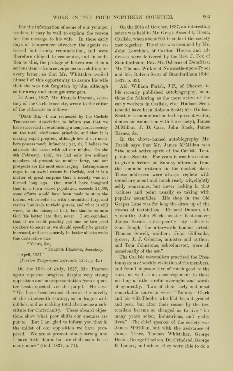 For the information of some of our younger readers, it may be well to explain the reason for this message to his wife. In those early days of temperance advocacy the agents re- ceived but scanty remuneration, and were therefore obliged to economize, and in addi- tion to this, the postage of letters was then a serious item—from sevenpence to a shilling for every letter; so that Mi-. Whittaker availed himself of this opportunity to assure his wife that she was not forgotten by him, although so far away and amongst strangers. In April, 1837, Mi-. Francis Pearson, secre- tary of the Carlisle societ)'^, wrote to the editor of the Advocate as follows:— “Dear Sir,—I am requested by the Carlisle Temperance Association to inform you that we have succeeded in establishing a temperance society on the total abstinence principle, and that it is making rapid progress, although few of our mem- bers possess much influence; yet, sir, I believe we advocate the cause with all our might. On the 4th February, 1837, we had only five solitary members, at present we number forty, and our prospects are the most encouraging. Intemperance rages to an awful extent in Carlisle, and it is a matter of great surprise that a society was not formed long ago. One would have imagined that in a town whose population exceeds 21,000, some efforts would have been made to stem the torrent which rolls on with unremitted fury, and carries hundreds to their graves, and what is still worse, to the misery of hell; but thanks be unto God ’tis better late than never. I am confident that if we could possibly get one or two good speakers to assist us, we should speedily be greatly increased, and consequently be better able to resist this destructive vice. “Yours, &c., “Francis Pearson, Secretary. “April, 1837.” (Preston Temperance Advocate, 1837, p. 45.) Oil the 19th of July, 1837, Mi-. Pearson again reported progress, despite very strong opposition and misrepresentation from a quar- ter least expected, viz. the pulpit. He says: “We have been termed there as the novelty of the nineteenth century, as in league with infidels, and as making total abstinence a sub- stitute for Christianity. These absurd objec- tions show what poor shifts our enemies are put to. But I am glad to inform you that in the midst of our opposition we have pros- pered. We are at present ninety strong, and I have little doubt but we shall soon be as many more” (ibid. 1837, p. 71). On the 20th of October, 1837, an interesting soiree was held in Mr. Cray’s Assembly Room, Carlisle, when about 200 friends of the society met together. The chair was occupied by IMr. John Lowthian, of Carlton House, and ad- dresses were delivered by the Rev. J. Fox of Stamfordham; Rev. Mr. Osborne of Dumfries; Mr. Thomas Wilkie of Newcastle-upon-Tyne; and Mr. Robson Scott of Stamfordham (ibid. 1837, p. 93). Aid. William Farish, J.P., of Chester, in his recently publi.shed autobiography, men- tions the following as the most active of the early workers in Carlisle, viz.: Hudson Scott (should have been Robson Scott; Mr. Hudson Scott, in a communication to the present writer, denies his connection with the society), James M‘Millan, J. D. Carr, John Slack, Janies Barnes, &c. In the above-named autobiograjihy Mr. Farish says that Mr. James M'Millan was “the most active spirit of the Carlisle Tem- perance Society. For years it was his custom to give a lecture on Sunday afternoon from the common rostrum in the market-place. These addresses were always replete with sound argument and much ready wit, slightly acidy sometimes, but never lacking in that raciness and point usuall}'^ so taking with popular assemblies. His shop in the Old Grapes Lane was for long the draw up of the savans of teetotalism. Richard Duncan, sil- versmith; John Slack, master boot-maker; James Barnes, subsequently city collector; Sam Bough, the afterwards famous artist; Thomas Sewell, saddler; John Gillbanks, grocer; J. J. Osborne, minister and author; and Tom Johnstone, schoolmaster, were all occasionally of the set.” The Carlisle teetotallers practised the Pres- ton system of weekly visitation of the members, and found it productive of much good to the cause, as well as an encouragement to those needing a little careful oversight and words of sympathy. Two of their early and most remarkable converts were “Tommy” Clark and his wife Phoebe, who had been degraded and poor, but after their rescue by the tee- totallers became so changed as to live “for many years sober, industrious, and godly lives.” The chief speaker of the society was Janies M‘Millan, but with the assistance of James Teare, Thomas Whittaker, George Dodds, George Charlton, Dr. Grindrod, George E. Lomax, and other.s, they were able to do a