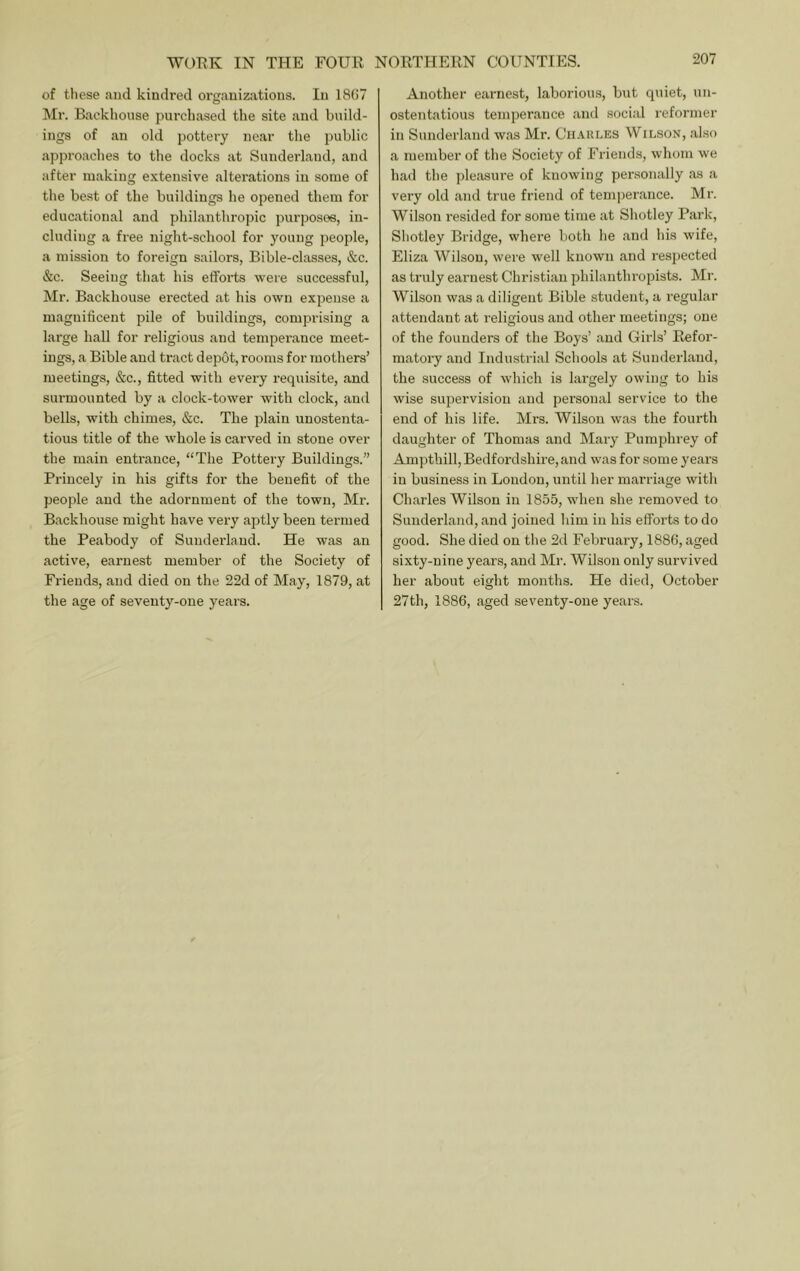 of these and kindred organizations. In 1807 Mr. Backhouse purchased the site and build- ings of an old pottery near tlie public approaches to the docks at Sunderland, and after making e.vtensive alterations in some of the best of the buildings he opened them for educational and philanthropic purposes, in- cluding a free night-school for young people, a mission to foreign sailors, Bible-classes, &c. &c. Seeing that his efforts were successful, Mr. Backhouse erected at his own expense a magnificent pile of buildings, comprising a large hall for religious and temperance meet- ings, a Bible and tract depot, rooms for mothers’ meetings, &c., fitted with every requisite, and surmounted by a clock-tower with clock, and bells, with chimes, &c. The plain unostenta- tious title of the whole is carved in stone over the main entrance, “The Pottery Buildings.” Princely in his gifts for the benefit of the people and the adornment of the town, Mr. Backhouse might have very aptly been termed the Peabody of Sunderland. He was an active, earnest member of the Society of Friends, and died on the 22d of May, 1879, at the age of seventy-one years. Another earnest, laborious, but quiet, un- ostentatious temperance and social reformer in Sunderland was Mr. Ch-VRI.es Wilson, also a member of the Society of Friends, whom we had the pleasure of knowing pei'sonally as a very old and true friend of temjierance. Mr. Wilson resided for some time at Shotley Park, Sbotley Bridge, where both he and his wife, Eliza Wilson, were well known and resjiected as truly earnest Christian philanthropists. Mr. Wilson was a diligent Bible student, a regular attendant at religious and other meetings; one of the founders of the Boys’ and Girls’ Refor- matory and Industrial Schools at Sunderland, the success of which is largely owing to his wise supervision and personal service to the end of his life. Mrs. Wilson was the fourth daughter of Thomas and Maiy Pumphrey of Ampthill, Bedfordshire, and was for some years iu business in Loudon, until her marriage with Charles Wilson in 1855, when she removed to Sunderland, and joined him in his efforts to do good. She died on the 2d February, 1886, aged sixty-nine years, and Mr. Wilson only survived her about eight months. He died, October 27th, 1886, aged seventy-one years.