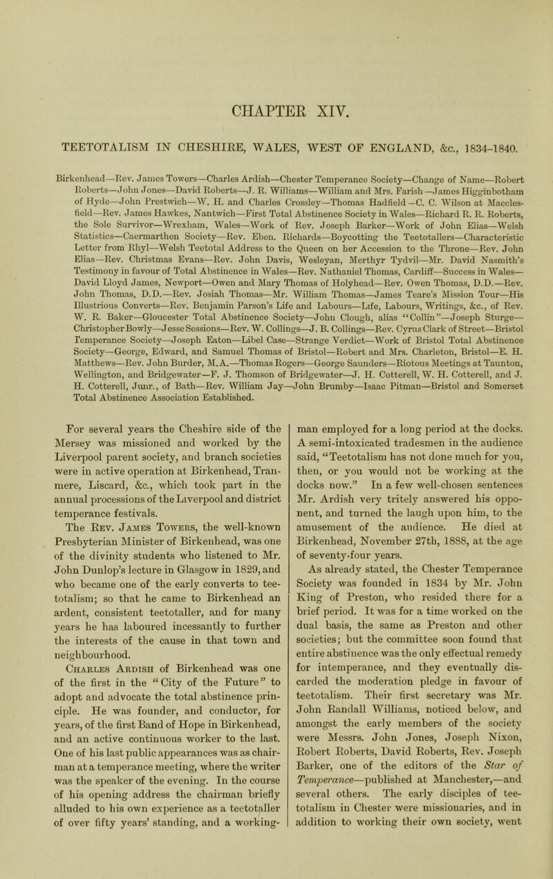 TEETOTALISM IN CHESHIRE, WALES, WEST OF ENGLAND, &c., 1834-1840. Birkenhead—Rev. James Towers—Charles Ardish—Chester Temperance Society—Change of Name—Robert Roberts—John Jones—David Roberts—J. R. Williams—William and Mrs. Fari.sh—.James Higginbotham of Hyde—John Prestwich—W. H. and Charles Crossley—Thomas Hadfield—C. C. Wilson at Maccles- field—Rev. James Hawkes, Nantwich—First Total Abstinence Society in Wales—Richard R. R. Roberts, the Sole Survivor—Wrexham, Wales—Work of Rev. Joseph Barker—Work of John Elias—Welsh Statistics—Caermarthen Society—Rev. Eben. Richards—Boycotting the Teetotallers—Characteristic Letter from Rhyl—Welsh Teetotal Address to the Queen on her Accession to the Throne—Rev. John Elias—Rev. Christmas Evans—Rev. John Davis, Wesleyan, Merthyr Tydvil—Mr. David Nasmith’s Testimony in favour of Total Abstinence in Wales—Rev. Nathaniel Thomas, Cardiff—Success in Wales— David Lloyd James, Newport—Owen and Mary Thomas of Holyhead—Rev. Owen Thomas, D.D.—Rev. John Thomas, D.D.—Rev. Josiah Thomas—Mr. William Thomas—James Teare’s Mission Tour—His Illustrious Converts—Rev. Benjamin Parson’s Life and Labours—Life, Labours, Writings, &c., of Rev. W. R. Baker—Gloucester Total Abstinence Society—John Clough, alias “Collin”—Joseph Sturge— Christopher Bo wly—JesseSessions—Rev. W. Codings—J. B. Codings—Rev. Cyrus Clark of Street—Bristol Temperance Society—Joseph Eaton—Libel Case—Strange Verdict—Work of Bristol Total Abstinence Society—George, Edward, and Samuel Thomas of Bristol—Robert and Mrs. Charleton, Bristol—E. H. Matthews—Rev. John Burder, M. A.—Thomas Rogers—George Saunders—Riotous Meetings at Taunton, Wellington, and Bridgewater—F. J. Thomson of Bridgewater—J. H. Cottered, W. H. Cottered, and J. H. Cottered, Jiuir., of Bath—Rev. William Jay—John Brumby—Isaac Pitman—Bristol and Somerset Total Abstinence Association Established. Foi’ several years the Cheshire side of the hlersey was missioned and worked by the Liverpool parent society, and branch societies were in active operation at Birkenhead, Tran- mere, Liscard, &c., which took part in the annual processions of theLivei'pool and district temperance festivals. The Eev. James Towers, the well-known Presbyterian Minister of Birkenhead, was one of the divinity students who listened to Mr. John Dunlop’s lecture in Glasgow in 1829, and who became one of the early converts to tee- totalism; so that he came to Birkenhead an ardent, consistent teetotaller, and for many years he has laboured incessantly to further the interests of the cause in that town and neighboui'hood. Charles Ardish of Birkenhead was one of the first in the “ City of the Future ” to adopt and advocate the total abstinence prin- ciple. He was founder, and conductor, for years, of the first Band of Hope in Birkenhead, and an active continuous worker to the last. One of his last public appearances was as chair- man at a temperance meeting, where the writer was the speaker of the evening. In the course of his opening address the chairman briefly alluded to his own experience as a teetotaller of over fifty years’ standing, and a working- man employed for a long period at the docks. A semi-intoxicated tradesmen in the audience said, “Teetotalism has not done much for you, then, or you would not be working at the docks now'.” In a few well-chosen sentences Mr. Ardish very tritely answered his oppo- nent, and turned the laugh upon him, to the amusement of the audience. He died at Birkenhead, November 27th, 1888, at the age of seventy-four years. As already stated, the Chester Temperance Society was founded in 1834 by Mr. John King of Preston, who resided there for a brief period. It was for a time worked on the dual basis, the same as Preston and other societies; but the committee soon found that entire abstinence was the only effectual remedy for intemperance, and they eventually dis- carded the moderation pledge in favour of teetotalism. Their first secretary was Mr. John Kandall Williams, noticed below, and amongst the early members of the society were Messrs. John Jones, Joseph Nixon, Eobert Eoberts, David Eoberts, Eev. Joseph Barker, one of the editors of the Star of Temperance—published at hlanchester,—and several others. The early disciples of tee- totalism in Chester w'ere missionaries, and in addition to working their own society, w-eut