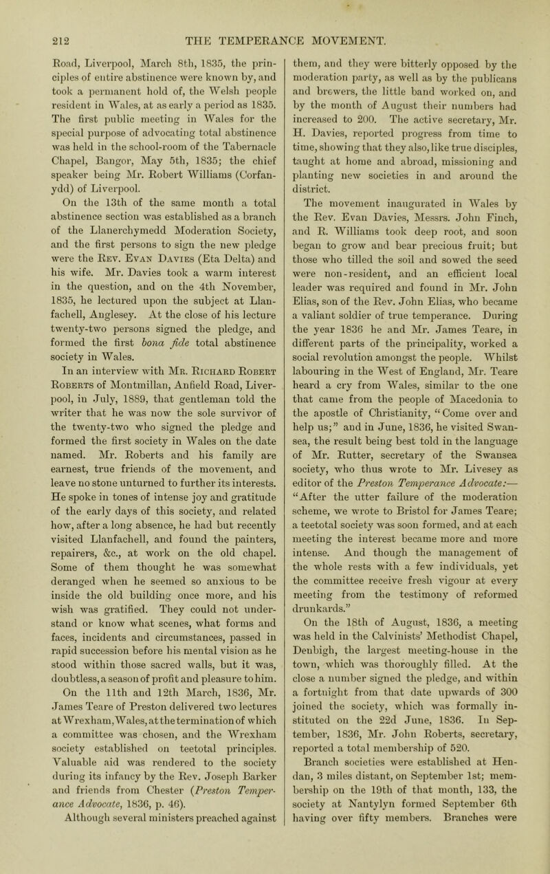 Ro.'irl, Liverpool, M<arch 8tli, 1835, the prin- ciples of entire abstinence were known by, and took a permanent hold of, the Welsh people resident in Wales, at as early a period as 1835. The first public meeting in Wales for the si)ecial purpose of advocating total abstinence was held in the school-room of the Tabernacle Chapel, Bangor, May 5th, 1835; the chief speaker being Mr. Robert Williams (Corfan- ydd) of Liverpool. On the 13th of the same month a total abstinence section was established as a branch of the Llanerchymedd Moderation Society, and the first persons to sign the new pledge were the Rev. Evan Davies (Eta Delta) and his wife. Mr. Davies took a warm interest in the question, and on the 4th November, 1835, he lectured upon the subject at Llau- fachell, Anglesey. At the close of his lecture twenty-two persons signed the pledge, and formed the first hona fide total abstinence society in Wales. In an interview with Mr. Richard Robert Roberts of Montmillan, Anfield Road, Liver- pool, in July, 1889, that gentleman told the writer that he was now the sole survivor of the twenty-two who signed the pledge and formed the first society in Wales on the date named. Mr. Roberts and his family are earnest, true friends of the movement, and leave no stone unturned to further its interests. He spoke in tones of intense joy and gratitude of the earlj' days of this society, and related how, after a long absence, he had but recently visited Llanfachell, and found the painters, repairers, &c., at work on the old chapel. Some of them thought he was somewhat deranged when he seemed so anxious to be inside the old building once more, and his wish was gratified. They could not under- stand or know what scenes, what forms and faces, incidents and cii’cumstances, jjassed in rapid succession before his mental vision as he stood within those sacred walls, but it was, doubtless, a sea.son of profit and pleasure to him. On the 11th and 12th March, 1836, Mr. James Teare of Preston delivered two lectures at WrexhanijWales, at the termination of which a committee was chosen, and the Wrexham society established on teetotal principles. Valuable aid was rendered to the society during its infancy by the Rev. Joseph Barker and friends from Chester {Preston Temper- ance Advocate, 1836, p. 46). Although several ministers preached against them, and they were bitterly opposed by the moderation party, as well as by the publicans and brewers, the little band worked on, and by the month of August their numbers had increased to 200. The active secretary, Mr. H. Davies, reported progress from time to time, showing that they also, like true disciples, taught at home and abroad, missioning and planting new societies in and around the district. The movement inaugurated in Wales by the Rev. Evan Davies, Messrs. John Finch, and R. Williams took deep root, and soon began to gi’ow and bear precious fruit; but those who tilled the soil and sowed the seed were non-resident, and an efficient local leader was required and found in Mr. John Elias, son of the Rev. John Elias, who became a valiant soldier of true temperance. During the year 1836 he and Mr. James Teare, in different parts of the principality, worked a social revolution amongst the people. Whilst labouring in the West of England, Mr. Teare heard a cry from Wales, similar to the one that came from the people of Macedonia to the apostle of Christianity, “ Come over and help us;” and in June, 1836, he visited Swan- sea, the result being best told in the language of Mr. Rutter, secretary of the Swansea society, who thus wrote to Mr. Livesey as editor of the Preston Temperance Advocate:— “After the utter failure of the moderation scheme, we wrote to Bristol for James Teare; a teetotal society was soon formed, and at each meeting the interest became more and more intense. And though the management of the whole rests with a few individuals, yet the committee receive fresh vigour at every meeting from the testimony of reformed drunkards.” On the 18th of August, 1836, a meeting was held in the Calvinists’ Methodist Chapel, Denbigh, the largest meeting-house in the town, which was thoroughly filled. At the close a number signed the pledge, and within a fortnight from that date upwards of 300 joined the society, which was formally in- stituted on the 22d June, 1836. In Sep- tember, 1836, Mr. John Roberts, secretary, reported a total membership of 520. Branch societies were established at Hen- dan, 3 miles distant, on September 1st; mem- bership on the 19th of that month, 133, the society at Nantylyn formed September 6th having over fifty membei's. Branches were