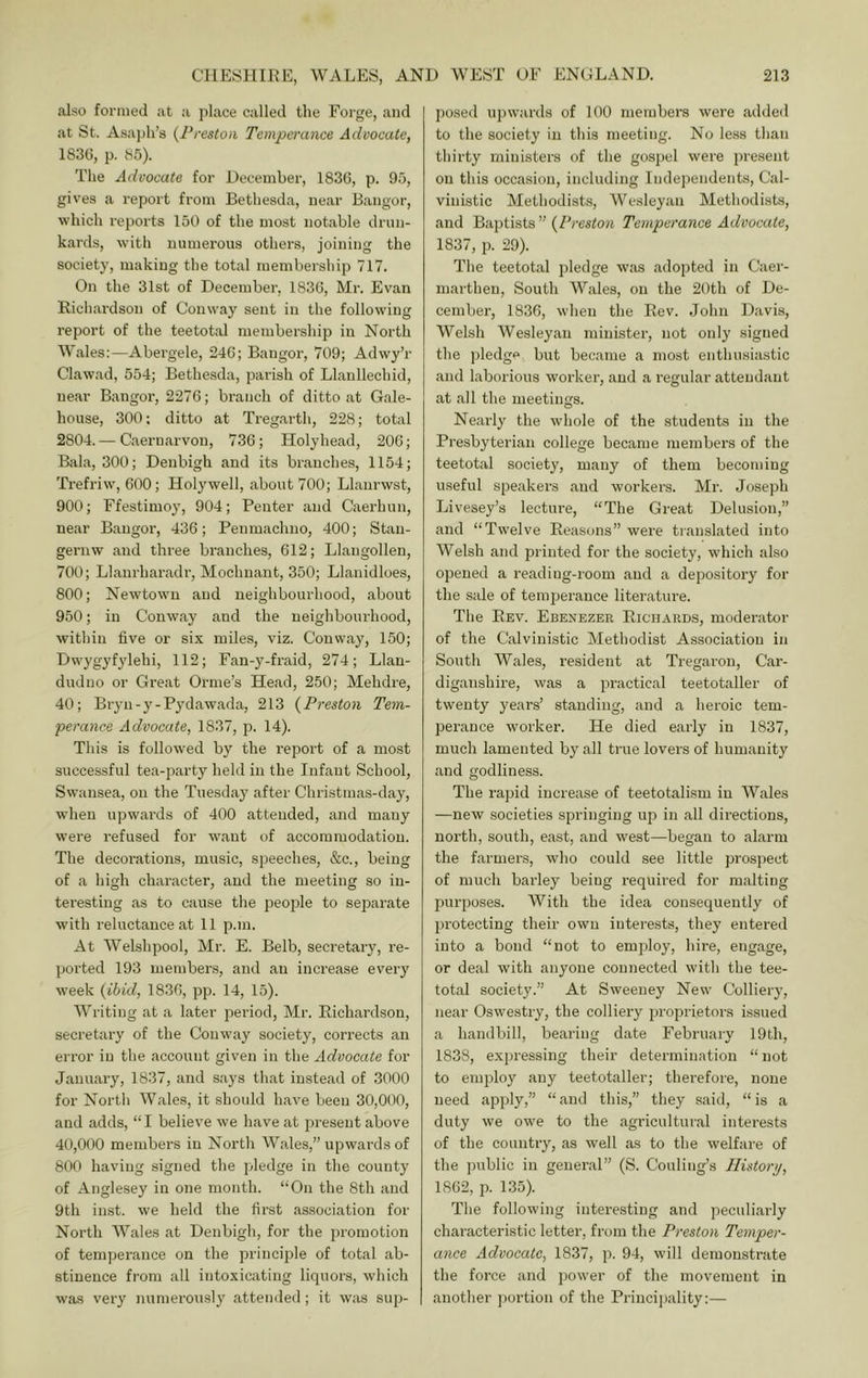 also formed at a place called the Forge, and at St. Asaph’s {Preston Temperance Advocate, 183G, p. 85). The Advocate for December, 1836, p. 95, gives a report from Bethesda, near Bangor, which reports 150 of the most notable drun- kards, with numerous others, joining the society, making the total membership 717. On the 31st of December, 1836, Mr. Evan Ricliardson of Conway sent in the following report of the teetotal membership in North Wales:—Abergele, 246; Bangor, 709; Adwy’r Claw.ad, 554; Bethesda, parish of Llanllechid, near Bangor, 2276; branch of ditto at Gale- house, 300; ditto at Tregarth, 228; total 2804.— Caernarvon, 736; Holyhead, 206; Bala, 300; Denbigh and its branches, 1154; Trefriw', 600; Holywell, about 700; Llanrwst, 900; Ffestimoy, 904; Penter and Caerhun, near Bangor, 436; Penmachno, 400; Stan- gernw and three branches, 612; Llangollen, 700; Llanrharadi’, Mochnant, 350; Llanidloes, 800; Newtown and neighbourhood, about 950; in Conway and the neighbourhood, within five or six miles, viz. Conway, 150; Dwygyfylehi, 112; Fan-y-fraid, 274; Llan- dudno or Great Orme’s Head, 250; Mehdre, 40; Bryn-y-Pydawada, 213 {Preston Tem- perance Advocate, 1837, p. 14). This is followed by the report of a most successful tea-j3arty held in the Infant School, Swansea, on the Tuesday after Christmas-day, when upwards of 400 attended, and many were refused for want of accommodation. The decorations, music, speeches, &c., being of a high character, and the meeting so in- teresting as to cause the people to separate with reluctance at 11 p.m. At Welshpool, Mr. E. Belb, secretary, re- ported 193 members, and an increase every week {ibid, 1836, pp. 14, 15). Writing at a later period, Mr. Richai’dson, secretai'y of the Conway society, corrects an error in the account given in the Advocate for January, 1837, and says that instead of .3000 for North Wales, it should have been 30,000, and adds, “I believe we have at present above 40,000 members in North Wales,” upwards of 800 having signed the pledge in the county of Anglesey in one month. “On the 8th and 9th inst. we held the first association for North Wales at Denbigh, for the promotion of temperance on the principle of total ab- stinence from all intoxicating liquors, which was very numerously attended; it was sup- posed upwards of 100 members were added to the society in this meeting. No less than thirty ministers of the gospel were present on this occasion, including Independents, Cal- vinistic Methodists, Wesleyan Methodists, and Baptists ” {Preston Temperance Advocate, 1837, p. 29). The teetotal pledge was adopted in Caei- martheu. South Wales, on the 20th of De- cember, 1836, when the Rev. John Davis, Welsh Wesleyan minister, not only signed the jfiedge but became a most enthusiastic and laborious worker, and a regular attendant at all the meetings. Nearly the whole of the students in the Presbyterian college became members of the teetotal society, many of them becoming useful speakers and workers. Mr. Joseph Livesey’s lecture, “The Great Delusion,” and “Twelve Reasons” were translated into Welsh and printed for the society, which also opened a reading-room and a depository for the sale of temijerance literature. The Rev. Ebenezer Richards, moderator of the Calvinistic Methodist Association in South Wales, resident at Tregaron, Car- diganshire, was a practical teetotaller of twenty years’ standing, and a heroic tem- perance worker. He died early in 1837, much lamented by all true lovei’s of humanity and godliness. The rapid increase of teetotalism in Wales —new societies springing up in all dii-ections, north, south, east, and west—began to alarm the farmers, who could see little prospect of much barley being required for malting purposes. With the idea consequently of protecting their own interests, they entered into a bond “not to employ, hire, engage, or deal with anyone connected with the tee- total societj'.” At Sweeney New Colliery, near Oswestry, the colliery proprietors issued a handbill, bearing date February 19th, 1838, expressing their determination “ not to employ any teetotaller; thei’efore, none need apply,” “ and this,” they said, “ is a duty we owe to the agricultural interests of the country, as well as to the welfare of the public in general” (S. Couling’s Historjj, 1862, p. 135). The following interesting and peculiarly characteristic letter, from the Preston Temper- ance Advocate, 1837, p. 94, will demonstrate the force and power of the movement in another jiortion of the Princijiality:—