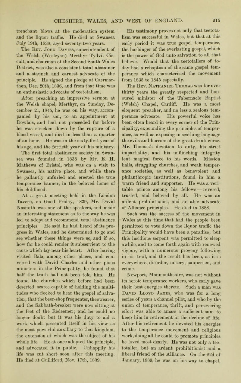 trenchant blows at the moderation system and the liquor traffic. He died at Swansea July 19th, 1838, aged seventy-two years. The Rev. John Davies, superintendent of the Welsh (Wesleyan) Merthyr Tydvil Cir- cuit, and chairman of the Second South Wales District, was also a consistent total abstainer and a staunch and earnest advocate of the principle. He signed the pledge at Caermar- then, Dec. 20th, 1836, and from that time was an enthusiastic advocate of teetotalism. After preaching an impressive sermon at the Welsh chapel, Merthyr, on Sunday, De- cember 21, 1845, he was on his way, accom- panied by his sou, to an appointment at Dowlais, and had not proceeded far before he was stricken down by the rupture of a blood-vessel, and died in less than a quarter of an hour. He was in the sixty-first year of his age, and the fortieth year of his ministry. The first total abstinence society in Swan- sea was founded in 1838 by Mr. E. H. Mathews of Bristol, who was on a visit to Swansea, his native place, and while thei’e he gallantly unfurled and ei'ected the true temperance banner, in the beloved home of his childhood. At a great meeting held in the London Tavern, on Good Friday, 1839, Mr. David Nasmith was one of the speakers, and made an interesting statement as to the way he was led to adopt and recommend total abstinence principles. He said he had heard of its pro- gress in Wales, and he determined to go and see whether these things were so, and if so, how far he could render it subservient to the cause which lay near his heart. After having visited Bala, among other places, and con- versed with David Charles and other pious ministers in the Principality, he found that half the truth had not been told him. He found the churches which before had been deserted, scarce capable of holding the multi- tudes who flocked to hear the gospel of salva- tion ; that the beer-shop frequenter, the swearer, and the Sabbath-breaker were now sitting at the feet of the Redeemer; and he could no longer doubt but it was his duty to aid a work which presented itself in his view as the most powerful auxiliary to that kingdom, the extension of which was the object of his whole life. He at once adopted the principle, and advocated it in public. Unhappily his life was cut short soon after this meeting. He died at Guildford, Nov. 17th, 1839. His testimony proves not only that teetota- lism was successful in Wales, but that at this early period it was true gospel temperance, the harbinger of the everlasting gospel, which is the power of God unto salvation to all that believe. Would that the teetotallers of to- day had a rebaptism of the same gospel tem- perance which charactei’ized the movement from 1835 to 1845 esjiecially. The Rev. Nathaniel Thomas was for over thirty years the greatly respected and hon- oured minister of the Tabernacle Baptist (Welsh) Chapel, Cardiff. He was a most eloquent preacher, and no less a zealous tem- perance advocate. His powerful voice has been often heard in every corner of the Prin- cipality, expounding the principles of temper- ance, as well as exposing in scathing language the evils and horrors of the great drink curse. Mr. Thomas’s devotion to duty, his strict impartiality, and his unflinching integrity lent magical force to his words. Mission halls, struggling churches, and weak temper- ance societies, as well as benevolent and philanthropic institutions, found in him a warm friend and supporter. He was a veri- table prince among his fellows — revered, trusted, and beloved bj' all. He was an ardent prohibitionist, and an able advocate of Alliance principles. He died in 1888. Such was the success of the movement in Wales at this time that had the people been permitted to vote down the liquor traffic the Principality would have been a paradise; but this insidious serpent was permitted to sleep awhile, and to come forth again with renewed vigour, with a numerous progeny following in his trail, and the result has been, as it is everywhere, disorder, misery, pauperism, and crime. Newport, Monmouthshire, was not without its heroic temperance workers, who early gave their best energies thereto. Such a man was David Lloyd James, who was for a long series of years a channel pilot, and who by the union of temperance, thrift, and persevering effort was able to amass a sufficient sum to keep him in retirement in the decline of life. After his retirement he devoted his energies to the temperance movement and religious work, doing all he could to promote principles he loved most dearly. He was not only a tee- totaller, but an ardent prohibitionist and a liberal friend of the Alliance. On the 22d of January, 1889, he was on his way to chapel.