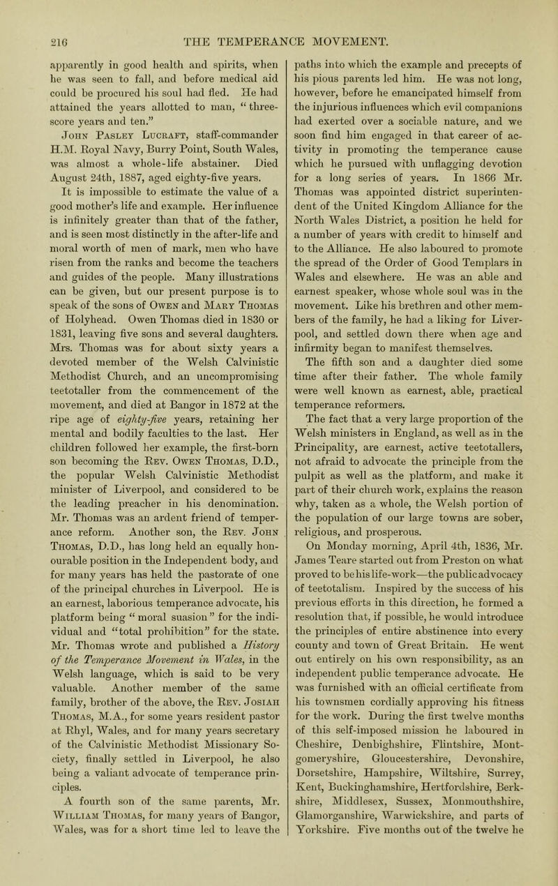 a])jiarently in good health aud spirits, wlien he was seen to fall, and before medical aid could be procured his soul had fled. He had attained the years allotted to man, “ tlu'ee- score years and ten.” John Pasley Lucraft, stafl-commander H.M. Royal Navy, Burry Point, South Wales, was almost a whole-life abstainer. Hied August 24th, 1887, aged eighty-five years. It is impossible to estimate the value of a good mother’s life and example. Her influence is infinitely greater than that of the father, and is seen most distinctly in the after-life and moral worth of men of mark, men who have risen from the ranks and become the teachers and guides of the people. Many illustrations can be given, but our present purpose is to speak of the sons of Owen and Mart Thomas of Holyhead. Owen Thomas died in 1830 or 1831, leaving five sons and several daughters. Mrs. Thomas was for about sixty years a devoted member of the Welsh Calvinistic Methodist Church, and an uncompromising teetotaller from the commencement of the movement, and died at Bangor in 1872 at the ripe age of eighty-five years, retaining her mental and bodil}’' faculties to the last. Her children followed her example, the first-born son becoming the Rev. Owen Thomas, D.D., the popular Welsh Calvinistic Methodist minister of Liverpool, and considered to be the leading pi’eacher in his denomination. Mr. Thomas was an ardent friend of temper- ance reform. Another son, the Rev. John Thomas, H.D., has long held an equally hon- ourable position in the Independent body, aud for many years has held the pastoi'ate of one of the principal chui’ches in Liverpool. He is an earnest, laborious temperance advocate, his platform being “ moral suasion ” for the indi- vidual aud “total prohibition” for the state. Mr. Thomas wrote aud published a History of the Temperance Movement in Wales, in the Welsh language, which is said to be very valuable. Another member of the same family, brother of the above, the Rev. Josiah Thomas, M.A., for some years resident pastor at Rhyl, Wales, and for many years secretary of the Calvinistic Methodist Missionary So- ciety, finally settled in Liverpool, he also being a valiant advocate of temperance prin- ciples. A fourth son of the same parents, Mr. William Tiio.mas, for many years of Bangor, Wales, was for a short time led to leave the paths into which the example and precepts of his pious parents led him. He was not long, however, before he emancipated himself from the injurious influences which evil companions had exerted over a sociable nature, and we soon find him engaged in that career of ac- tivity in promoting the temperance cause which he pursued with unflagging devotion for a long series of years. In 1866 Mr. Thomas was appointed district superinten- dent of the United Kingdom Alliance for the North Wales District, a position he held for a number of years with credit to himself and to the Alliance. He also laboured to promote the spread of the Order of Good Templars in Wales and elsewhere. He was an able and earnest speaker, whose whole soul was in the movement. Like his brethren and other mem- bers of the family, he had a liking for Liver- pool, and settled down there when age and infirmity began to manifest themselves. The fifth son and a daughter died some time after their father. The whole family were well known as earnest, able, practical temperance reformers. The fact that a very large proportion of the Welsh ministers in England, as well as in the Principality, are earnest, active teetotallers, not afraid to advocate the principle from the pulpit as well as the platform, aud make it 23art of their church work, explains the reason why, taken as a whole, the Welsh portion of the population of our large towns are sober, religious, and prosperous. On Monday morning, April 4th, 1836, Mr. James Teare started out from Preston on what jiroved to be his life-work—the public advocacy of teetotalism. Inspired by the success of his previous eflbrts in this direction, he formed a resolution that, if jiossible, he would introduce the principles of entire abstinence into every county and town of Great Britain. He went out entirely on his own responsibility, as an independent public temperance advocate. He was furnished with an official certificate from his townsmen cordially approving his fitness for the work. During the first twelve mouths of this self-imposed mission he laboured in Cheshire, Denbighshire, Flintshire, Mont- gomeryshire, Gloucestershire, Devonshire, Dorsetshire, Hampshire, Wiltshire, Surrey, Kent, Buckinghamshire, Hertfordshire, Berk- shire, Middlesex, Sussex, Monmouthshire, Glamorganshire, Warwickshire, and parts of Yorkshire. Five months out of the twelve he