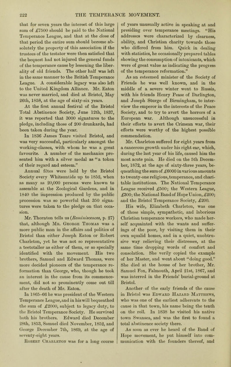 that for seven years the interest of this large suni of £7500 should be jiaid to the National Temperance League, and that at the close of that period the entire sum should become ab- solutely the property of this association if the trustees of the testator were then satisfied that the bequest had not injured the general funds of the temperance cause by lessening the libei'- ality of old friends. The other half was left in the same manner to the British Temperance League. A considerable legacy was also left to the United Kingdom Alliance. Mr. Eaton was never married, and died at Bristol, May 26th, 1858, at the age of sixty-six years. At the first annual festival of the Bristol Total Abstinence Society, June 12th, 1837, it was reported that 3000 signatures to the pledge, including those of 200 drunkards, had been taken during the year. In 1836 James Teare visited Bristol, and was very successful, particularly amongst the working-classes, with whom he was a great favourite. A number of the mechanics pre- sented him with a silver medal as “a token of their regard and esteem.” Annual fetes were held by the Bristol Society every Whitsuntide up to 1852, when as many as 20,000 persons were known to assemble at the Zoological Gardens, and in 1840 the impression produced by the public procession was so powerful that 350 signa- tures were taken to the pledge on that occa- sion. Mr. Thornton tells us {Reminiscences, p. 27) that, although Mr. George Thomas was a more public man in the affairs and politics of Bristol than either Joseph Eaton or Robert Charleton, yet he was not so representative a teetotaller as either of them, or so specially identified with the movement. His two brothers, Samuel and Edward Thomas, were more decided pioneers of the temperance re- formation than George, who, though he took an interest in the cause from its commence- ment, did not so prominently come out till after the death of Mr. Eaton. In 1865-66 he was president of the Western Temperance League, and in his will bequeathed the sum of £2000, subject to legacy duty, to the Bristol Tempei’ance Society. He survived both his brothers. Edward died December 28th, 1853, Samuel died November, 1852, and George December 7th, 1869, at the age of seventy-eight years. Rouert Charleton was for a long course of years unusually active in speaking at and presiding over temperance meetings. “His addresses were characterized by clearness, ability, and Christian charity towards those who differed from him. Quick in dealing with statistics, he occasionally prepared tables showing the consumption of intoxicants, which were of great value as indicating the progress of the temperance reformation.” As an esteemed minister of the Society of Friends he was well known, and in the middle of a severe winter went to Russia, with his friends Henry Pease of Darlington, and Joseph Sturge of Birmingham, to inter- view the emperor in the interests of the Peace Society, and to try to avert the horrors of a European war. Although unsuccessful in their efforts to avert the Crimean war, their efforts were worthy of the highest possible commendation. Mr. Charleton suffered for eight yeai’s from a cancerous growth under his right ear, which, during the last year of his life, caused him the most acute pain. He died on the 5th Decem- ber, 1872, at the age of sixty-three years, be- queathing the sum of £6000 in various amounts to twenty-one religious, temperance, and chari- table institutions. The National Temperance League received £500; the Western League, £300; the National Bandof HopeUnion,£200; and the Bristol Temperance Society, £200. His wife, Elizabeth Charleton, was one of those simple, sympathetic, and laborious Christian temperance workers, who made her- self acquainted with the wants and suffer- ings of the poor, by visiting them in their own squalid homes, and in a quiet, unobtru- sive way relieving their distresses, at the same time dropping words of comfort and consolation. She verily copied the example of her Master, and went about “doing good.” She died at the house of her brother, Mr. Samuel Fox, Falmouth, April 21st, 1867, and was interred in the Friends’ brndal-ground at Bristol. Another of the early friends of the cause in Bristol was Edward Hazard Matthews, who was one of the earliest adherents to the cause in that town, his name being the tenth on the roll. In 1838 he visited his native town Swansea, and was the first to found a total abstinence society there. As soon as ever he heard of the Band of Hope movement, he put himself into com- munication with the founders thereof, and