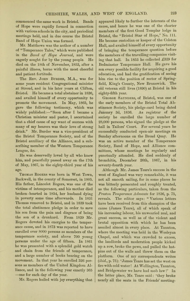 coiumeuceil tlie same woi k in Bristol. Bands of Hope were rapidly formed in connection with various schools in the city, and periodical meetings held, and in due course the Bristol Band of Hope Union was formed. Mr. Matthews was the author of a number of “Temperance Tales,” which were published in the Band of Hope Journal, and were eagerly sought for by the young people. He died on the 18th of November, 1853, after a jjainful illness, borne with the most cheerful and patient fortitude. The Eev. John Border, M.A., was for some years resident Congregational minister at Stroud, and in his later years at Clifton, 'Bristol. He became a total abstainer in 1836, and availed himself of every opportunity to promote the movement. In May, 1865, he gave the following testimony, which was widely published:—“Soon after I became a Christian minister and pastor, I ascertained that a chief cause of my want of success with many of my hearers was their love of strong drink.” Mr. Burder was a vice-president of the Bristol Temperance Society, and of the Bristol auxiliary of the Alliance, and a sub- scribing member of the Western Temperance League, &c. He was deservedly loved by all who knew him, and peacefully passed away on the 17th of May, 1867, in the eighty-third year of his age. Thomas Rogers was born in West Town, Backwell, in the county of Somerset, in 1805. His father, Lancelot Rogers, was one of the victims of intemj^erance, and his mother died broken-hearted in 1854, her husband dying in poverty some time afterwards. In 1831 Thomas removed to Bristol, and in 1839 took the total abstinence pledge in order to save his son from the pain and disgrace of being the son of a drunkard. From 1839 Mr. Rogers devoted his energies to the temper- ance cause, and in 1873 was reported to have enrolled over 8000 persons as members of the temperance society, and above 700 young persons under the age of fifteen. In 1861 he was presented with a splendid gold watch and chain from the friends of temperance, and a large number of books bearing on the movement. In that year he enrolled 326 per- sons as members of the United Kingdom Al- liance, and in the following year exactly 365 —one for each day of the year. Mr. Rogers hailed with joy everything that appeared likely to further the interests of the cause, and hence he was one of the charter members of the first Good Templar lodge in Bristol, the “Bristol Star of Hope,” No. 111. He became custodian or keeper of the Colston Hall, and availed himself of every opportunity of bringing the temperance question before the membei's of the travelling companies visit- ing that hall. In 1853 he collected .£329 for Bedminster Temperance Hall. He gave his son every possible facility for acquiring a good education, and had the gratification of seeing him rise to the position of rector of Spring- field, King’s County, New Brunswick. The old veteran still lives (1890) at Bristol in his eighty-fifth year. George Saunders, of Bristol, was one of the early members of the Bristol Total Ab- stinence Society, his pledge-cai'd being dated January 3d, 1836. As registrar of the society he enrolled the large number of 28,000 persons, who signed the pledge at the hall in Tailors’ Court. For several years he successfully conducted oj^en-air meetings on Sunday afternoons on the Broad Quay. He was an active member of the Temperance Society, Band of Hope, and Alliance com- mittees, whose meetings he regularly and punctually attended. He died suddenly of bronchitis, December 26th, 1867, in his seventy-fourth year. Although Mr. James Teare’s success in the west of England was very remarkable, it was not all smooth sailing, for in some places he was bitterly persecuted and roughly treated, as the following particulars, taken from the Preston Temperance Advocate for 1836, p. 75, reveals. The editor says: “Various letters have been received from this champion of the cause (James Teare), all of which speak of his increasing labour, his unwearied zeal, and great success, as well as of the violent and brutal opposition with which he has been assailed almost in every place. At Taunton, where the meeting was held in the Wesleyan Chapel, and which was crowded to excess, the landlords and moderation people kicked up a row, broke the pews, and pulled the hat- pins out of the walls and threw them on the platform. One of my correspondents writes {ibid., p. 75): ‘James Teai’e has set the west on fire with cold water! At Wellington, Taunton, and Bridgewater we have had mob law!’ In the latter place, Mr. Teare said : ‘they broke nearly all the seats in the Friends’ meeting-