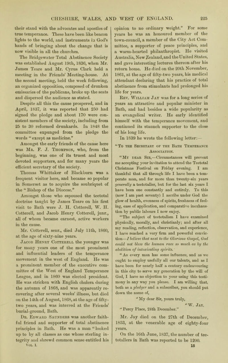 their stand witli the advocates and apostles of true temperance. Tliese have been like beacon lights to the world, and iustriunents in God’s hands of bringing about the change that is now visible in all the churches. The Bridgewater Total Abstinence Society was established August 19th, 1836, when Mr. Janies Teare and Mr. Cyrus Clark held a meeting in the Friends’ Meeting-house. At the second meeting, held the week following, an organized opposition, composed of drunken emissaries of the publicans, broke up the seats and dispersed the audience as stated. Despite all this the cause prospered, and in April, 1837, it was reported that 250 had signed the pledge and about 170 were con- sistent members of the society, including from 25 to 30 reformed drunkards. In 1848 the committee expunged from the pledge the words “ except as medicine.” Amongst the early friends of the cause here was Mr. F. J. Thompson, who, fi’om the beginning, was one of its truest and most devoted supporters, and for many years the efficient secretary of the society. Thomas Whittaker of Blackburn was a frequent visitor here, and became so popular in Somerset as to acquire the soubriquet of the “ Bishop of the Diocese.” Amongst those who espoused the teetotal doctrine taught by James Teare on his first visit to Bath were J. H. Cotterell, W. H. Cotterell, and Jacob Henry Cotterell, junr., all of whom became earnest, active workers in the cause. Mr. Cotterell, senr., died July 11th, 1860, at the age of sixty-nine years. Jacob Henrt Cotterell the younger was for many years one of the most prominent and influential leaders of the temperance movement in the west of England. He was a prominent member of the executive com- mittee of the West of England Temperance League, and in 1860 was elected president. He was stricken with English cholera during the autumn of 1868, and was apparently re- covering after several weeks’ illness, but died on the 14th of August, 1868, at the age of fifty- two years, and was interred at the Friends’ burial-ground, Bath. Dr. Edward Saunders was another faith- ful friend and suppoi'ter of total abstinence principles in Bath. He was a man “looked up to by all classes as one whose sterling in- tegrity and shrewd common sense entitled his VoL. I. oi)inion to no ordinary weight.” For some years he was an honoured member of the town-council, a member of the City Act Com- mittee, a supporter of peace ])rinciples, and a warm-hearted philanthropist. He visited Australia, New Zealand,and theUnited States, and gave interesting lectures thereon after his return home. He died on the 20th November, 1861, at the age of fifty-two years, his medical attendant declaring that his practice of total abstinence from stimulants had prolonged his life for years. Rev. William Jay was for a long series of years an attractive and poiiular minister in Bath, and had besides a wide popularity as an evangelical writer. He early identified himself with the temperance movement, and continued its staunch supporter to the close of his long life. In 1839 he wrote the following letter:— “To the Secretary op the Bath Temperance Association. “My dear Sir,—Circumstances will prevent me accepting your invitation to attend the Teetotal Christmas Festival on Friday evening. I am thankful that all through life I have been a tem- perate man, and for more than twenty-six years generally a teetotaller, but for the last six years I have been one constantly and entirely. To this (now I am past seventy) I ascribe under God the glow of health, evenness of spirits, freshness of feel- ing, ease of application, and comparative inexhaus- tion by public labours I now enjoy. “The subject of teetotalism I have examined physically, morally, and christianly; and after all my reading, reflection, observation, and experience, I have reached a very firm and powerful convic- tion—I believe that next to the Glorious Gospel, God could not bless the human race so much as by the abolition of intoxicating spirits. “As every man has some influence, and as we ought to employ usefully all our talents, and as I have been for nearly half a century endeavouring in this city to serve my generation by the will of God, I have no objection to your using this testi- mony in any way you please. I am willing that, both as a pledger and a subscriber, you should put down the name of, “ My dear Sir, yours truly, “W. Jay. “ Percy Place, 24th December.” Mr. Jay died on the 27th of December, 1853, at the venerable age of eighty-four years. On the 16th June, 1837, the number of tee- totallers in Bath was rejiorted to be 1200. 16