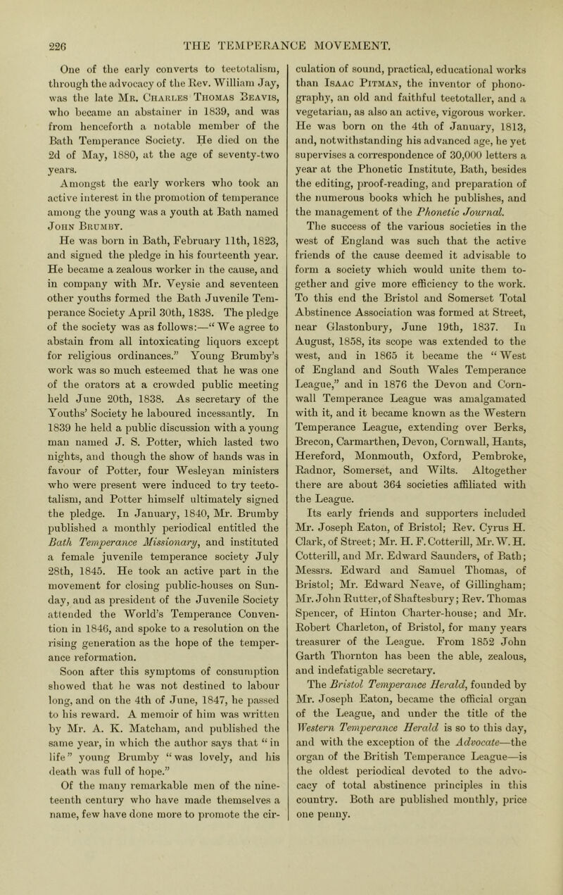 One of the early converts to teetotalism, through the advocacy of the Eev. William Jay, was the late Mr. Charles Thomas Beavis, who became an abstainer in 1839, and was from henceforth a notable member of the Bath Temperance Society. He died on the 2d of May, 1880, at the age of seventy-two years. Amongst the early workers who took an active interest in the promotion of temperance among the young was a youth at Bath named John Brumby. He was born in Bath, February 11th, 1823, and signed the pledge in his fourteenth year. He became a zealous worker in the cause, and in company with Mr. Veysie and seventeen other youths formed the Bath Juvenile Tem- perance Society April 30th, 1838. The pledge of the society was as follows:—“We agree to abstain from all intoxicating liquors except for I’eligious ordinances.” Young Brumby’s work was so much esteemed that he was one of the orators at a crowded public meeting held June 20th, 1838. As secretary of the Youths’ Society he laboured incessantly. In 1839 he held a public discussion with a young man named J. S. Potter, which lasted two nights, and though the show of hands was in favour of Potter, four Wesleyan ministers who were present were induced to try teeto- talism, and Potter himself ultimately signed the pledge. In January, 1840, Mr. Brumby published a monthly periodical entitled the Bath Temperance Missionary, and instituted a female juvenile temperance society July 28th, 1845. He took an active part in the movement for closing public-houses on Sun- day, and as president of the Juvenile Society attended the World’s Temperance Conven- tion in 1846, and spoke to a resolution on the rising generation as the hope of the temper- ance reformation. Soon after this symptoms of consumption showed that he was not destined to labour long, and on the 4th of June, 1847, he passed to his reward. A memoir of him was written by Mr. A. K. Matcham, and published the same year, in which the author says that “ in life” young Brumby “was lovely, and his death was full of hope.” Of the many remarkable men of the nine- teenth century who have made themselves a name, few have done more to promote the cir- culation of sound, practical, educational works than Isaac Pitman, the inventor of phono- graphy, an old and faithful teetotaller, and a vegetarian, as also an active, vigorous worker. He was born on the 4th of January, 1813, and, notwithstanding his advanced age, he yet supervises a correspondence of 30,000 letters a year at the Phonetic Institute, Bath, besides the editing, jiroof-reading, and preparation of the numerous books which he publishes, and the management of the Phonetic Journal. The success of the various societies in the west of England was such that the active friends of the cause deemed it advisable to form a society which would unite them to- gether and give more efficiency to the work. To this end the Bristol and Somerset Total Abstinence Association was formed at Sti'eet, near Glastonbury, June 19th, 1837. In August, 1858, its scope was extended to the west, and in 1865 it became the “West of England and South Wales Temperance League,” and in 1876 the Devon and Corn- wall Temperance League was amalgamated with it, and it became known as the Western Temperance League, extending over Berks, Brecon, Carmarthen, Devon, Cornwall, Hants, Hereford, Monmouth, Oxfoi'd, Pembi’oke, Radnor, Somerset, and Wilts. Altogether there are about 364 societies affiliated with the League. Its early friends and supporters included Mr. Joseph Eaton, of Bristol; Rev. Cyrus H. Clark, of Street; Mr. H. F. Cotterill, Mr. W. H. Cotterill, and Mr. Edward Saunders, of Bath; Messrs. Edward and Samuel Thomas, of Bristol; Mr. Edward Neave, of Gillingham; Mr. John Eutter,of Shaftesbiu'y; Rev. Thomas Spencer, of Hinton Charter-house; and Mr. Robert Charleton, of Bristol, for many years treasurer of the League. From 1852 John Garth Thornton has been the able, zealous, and indefatigable secretary. The Bristol Temperance Herald, founded by Mr. Joseph Eaton, became the official organ of the League, and under the title of the }Yestern Temperance Herald is so to this day, and with the exception of the Advocate—the organ of the British Temperance League—is the oldest periodical devoted to the advo- cacy of total abstinence principles in this country. Both are published monthly, price one penny.