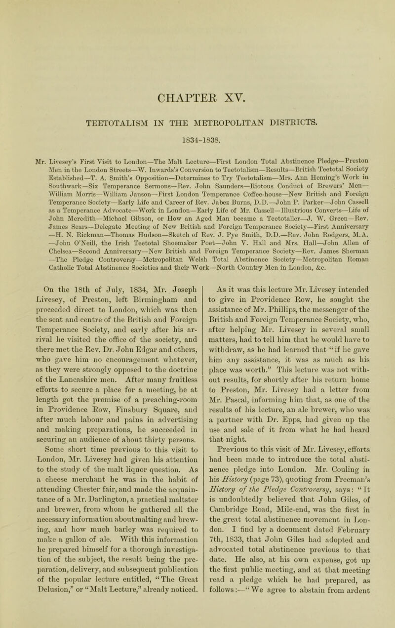 CHAPTER XV. TEETOTALISM IN THE METEOPOLITAN DISTKICTS, 1834-1838. Mr. Livesey’s First Visit to Loudon—The IMalt Lecture—First London Total Abstinence Pledge—Preston j\[en in the London Streets—W. Inwards’s Conversion to Teetotalism—Results—British Teetotal Society Established—T. A. Smith’s Oj)position—Determines to Try Teetotalism—Mrs. Ann Heming’s Work in Southwark—Six Temperance Sermons—Rev. John Saunders—Riotous Conduct of Brewers’ Men— William Morris—William Janson—First London Temperance Coffee-house—New British and Foreign Temperance Society—Early Life and Career of Rev. Jabez Burns, D.D.—John P. Parker—John Cassell as a Temperance Advocate—Work in London—Early Life of Mr. Cassell—Illustrious Converts—Life of John Meredith—Michael Gibson, or How an Aged Man became a Teetotaller—J. W. Green—Rev. James Sears—Delegate Meeting of New British and Foreign Temperance Society—First Anniversary —H. N. Rickman—Thomas Hudson—Sketch of Rev. J. Pye Smith, D.D.—Rev. John Rodgers, M.A. —John O’Neill, the Irish Teetotal Shoemaker Poet—John V. Hall and Mrs. Hall—John Allen of Chelsea—Second Anniversary—New British and Foreign Temperance Society—Rev. James Sherman —The Pledge Controversy—Metropolitan Welsh Total Abstinence Society—Metropolitan Roman Catholic Total Abstinence Societies and then- Work—North Countiy Men in London, &c. On the 18th of July, 1834, Mr. Joseph Live.sey, of Preston, left Birmingham and proceeded direct to London, which was then the seat and centre of the British and Foreign Temjierance Society, and early after his ai’- rival he visited the office of the society, and there met the Eev. Dr. John Edgar and others, who gave him no encouragement whatever, as they were strongly opposed to the doctrine of the Lancashire men. After many fruitless efforts to secure a place for a meeting, he at length got the promise of a preaching-room in Providence Eow, Finsbury Square, and after much labour and pains in advertising and making preparations, he succeeded in securing an audience of about thirty persons. Some short time previous to this visit to London, Mr. Livesey had given his attention to the study of the malt liquor question. As a cheese merchant he was in the habit of attending Chester fair, and made the acquain- tance of a Mr. Dai’lington, a practical maltster and brewer, from whom he gathered all the necessary information about malting and brew- ing, and how much barley was requii-ed to make a gallon of ale. With this information he prepared him.self for a thorough investiga- tion of the subject, the I'esult being the ])re- j)aration, delivery, and subsequent publication of the popular lecture entitled, “The Great Delusion,” or “Malt Lecture,” already noticed. As it was this lecture Mr. Livesey intended to give in Providence Eow, he sought the assistance of Mr. Phillips, the messenger of the British and Foreign Temperance Society, who, after heljDing Mr. Livesey in several small matters, had to tell him that he would have to withdraw, as he had learned that “if he gave him any assistance, it was as much as his place was worth.” This lecture was not with- out results, for shortly after his return home to Preston, Mr. Livesey had a letter from Mr. Pascal, informing him that, as one of the results of his lecture, an ale brewer, who was a partner with Dr. Epps, had given up the use and sale of it from what he liad heard that night. Previous to this visit of Mr. Livesey, efforts had been made to introduce the total absti- nence pledge into London. Mr. Couling in his History (page 73), quoting from Freeman’s History of the Pledge Controversy, says: “ It is undoubtedly believed that John Giles, of Cambridge Eoad, Mile-end, was the finst in the gi’eat total abstinence movement in Lou- don. I tind by a document dated February 7tli, 1833, that Jolin Giles had adopted and advocated total abstinence pi’evious to that date. He also, at his own expense, got up the first public meeting, and at that meeting read a ])ledge which he had prepared, as follows:—“ We agree to abstain from ardent