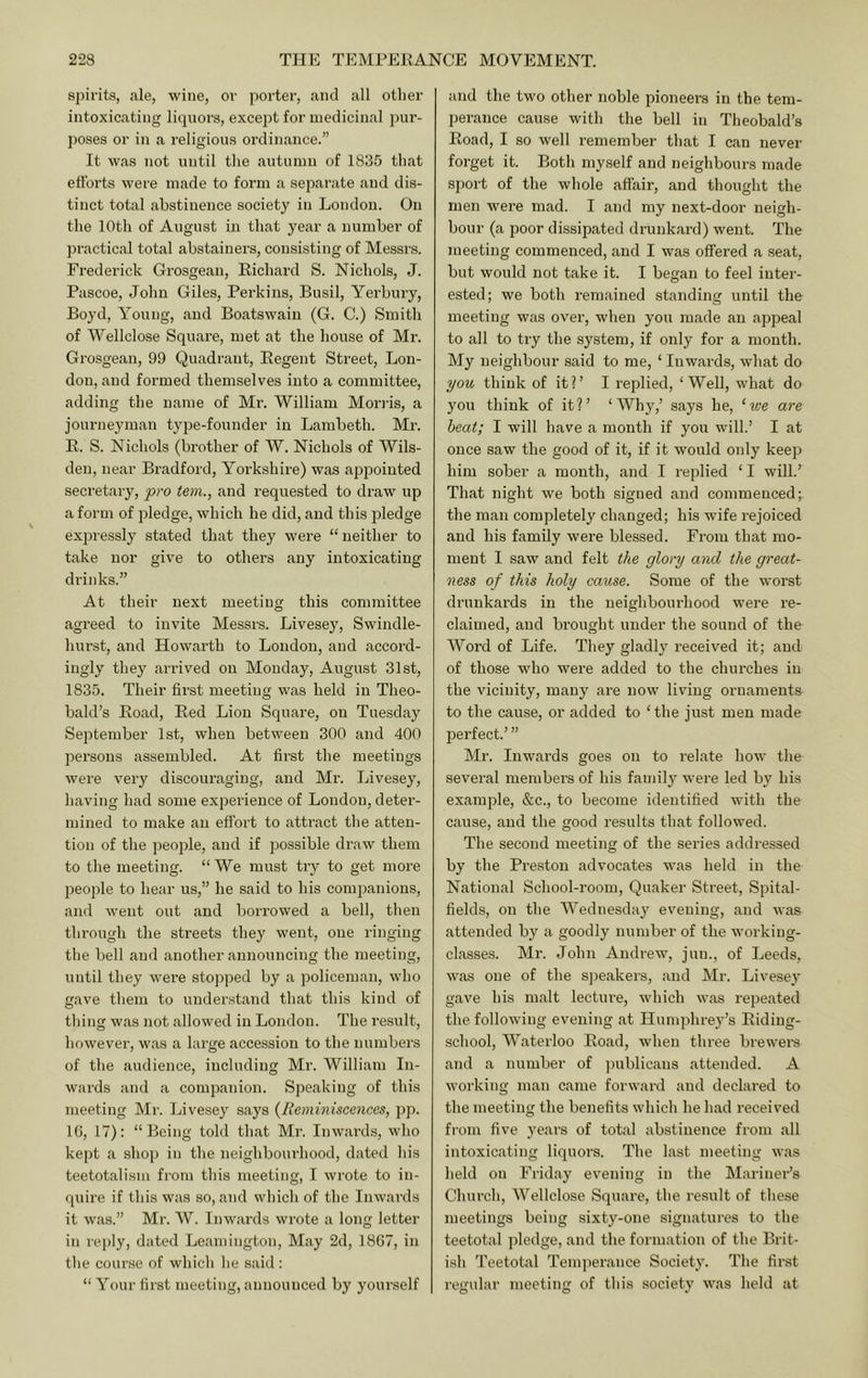 spirits, ale, wine, or porter, and all other intoxicating liquors, except for medicinal pur- poses or in a religious ordinance.” It was not until the autumn of 1835 that efforts were made to form a separate and dis- tinct total abstinence society in London. On the 10th of August in that year a number of practical total abstainers, consisting of Messrs. Frederick Grosgean, Richard S. Nichols, J. Pascoe, John Giles, Perkins, Busil, Yerbury, Boyd, Young, and Boatswain (G. C.) Smith of Wellclose Square, met at the house of Mr. Grosgean, 99 Quadrant, Regent Street, Lon- don, and formed themselves into a committee, adding the name of Mr. William Morris, a journeyman type-founder in Lambeth. Mi’. R. S. Nichols (brother of W. Nichols of Wils- den, near Bradford, Yorkshire) was appointed secretary, pro tern., and requested to draw up a form of pledge, which he did, and this pledge expressly stated that they were “neither to take nor give to others any intoxicating drinks.” At their next meeting this committee agreed to invite Messrs. Livesey, Swindle- hurst, and Howarth to London, and accord- ingly they arrived on Monday, August 31st, 1835. Their first meeting was held in Theo- bald’s Road, Red Lion Square, on Tuesday September 1st, when between 300 and 400 persons assembled. At first the meetings were very discouraging, and Mr. Livesey, having had some expei-ience of London, deter- mined to make an effort to attract the atten- tion of the people, and if possible draw them to the meeting. “ We must try to get more people to hear us,” he said to his companions, and went out and borrowed a bell, then through the streets they went, one ringing the bell and another announcing the meeting, until they were stopped by a policeman, who gave them to understand that this kind of thing was Jiot allowed in London. The result, however, was a large accession to the numbei’S of the audience, including Mr. William In- wards and a companion. Speaking of this meeting Mr. Livesey says {Reminiscences, pj). IG, 17): “Being told that Mr. Inwards, who kept a shop in the neighbourhood, dated his teetotalism from this meeting, I wrote to in- quire if this was so, and which of the Inwards it was.” Mr. W. Inwards wrote a long letter in reply, dated Leamington, May 2d, 1867, in the course of which he said : “ Your first meeting, announced by yourself and the two other noble pioneei’S in the tem- perance cause with the bell in Theobald’s Road, I so well remember that I can never forget it. Both myself and neighbours made sport of the whole affair, and thought the men were mad. I and my next-door neigh- bour (a poor dissipated drunkard) went. The meeting commenced, and I was offered a .seat, but would not take it. I began to feel inter- ested; we both remained standing until the meeting was over, when you made an appeal to all to try the system, if only for a month. My neighbour said to me, ‘ Inwards, what do you think of itl’ I replied, ‘Well, what do you think of it?’ ‘Why,’ says he, ‘we are heat; I will have a month if you will.’ I at once saw the good of it, if it would only keep him sober a mouth, and I replied ‘ I will.’ That night we both signed and commenced;, the man completely changed; his wife rejoiced and his family were blessed. From that mo- ment I saw and felt the glory and the great- ness of this holy cause. Some of the worst drunkards in the neighbourhood were re- claimed, and bi’ought under the sound of the Word of Life. They gladly received it; and of those who were added to the churches in the vicinity, many are now living ornaments to the cause, or added to ‘ the just men made perfect.’ ” Mr. Inwards goes on to I’elate how the several members of his family were led by his example, &c., to become identified with the carise, and the good results that followed. The second meeting of the series addressed by the Preston advocates was held in the National School-room, Quaker Street, Spital- fields, on the Wednesday evening, and was attended by a goodly number of the working- classes. Mr. John Andrew, jun., of Leeds, was one of the sj^eakers, and Mr. Livesey gave his malt lecture, which was repeated the following evening at Humphrey’s Riding- school, Waterloo Road, when three brewers and a number of ]mblicans attended. A working man came forward and declared to the meeting the benefits which he had received fi’om five years of total abstinence from all intoxicating liquors. The last meeting was held on Friday evening in the Mariner’s Church, Wellclose Square, the result of these meetings being sixty-one signatures to the teetotal pledge, and the formation of the Brit- ish Teetotal Temperance Society. The first regular meeting of this society was held at